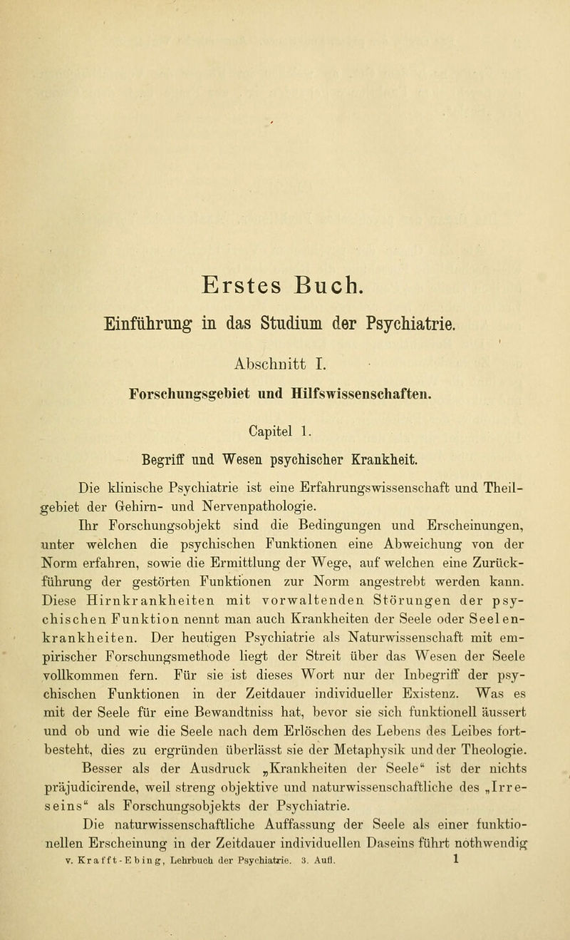 Erstes Buch. Einführung in das Studium der Psychiatrie. Absehe itt I. Forschungsgebiet und Hilfswissenschaften. Capitel 1. Begriff und Wesen psychischer Krankheit. Die klinische Psychiatrie ist eine ErfahrungsWissenschaft und Theil- gebiet der Gehirn- und Nervenpathologie. Ihr Forschungsobjekt sind die Bedingungen und Erscheinungen, unter welchen die psychischen Funktionen eine Abweichung von der Norm erfahren, sowie die Ermittlung der Wege, auf welchen eine Zurück- führung der gestörten Funktionen zur Norm angestrebt werden kann. Diese Hirnkrankheiten mit vorwaltenden Störungen der psy- chischen Funktion nennt man auch Krankheiten der Seele oder Seelen- krankheiten. Der heutigen Psychiatrie als Naturwissenschaft mit em- pirischer Forschungsmethode liegt der Streit über das Wesen der Seele vollkommen fern. Für sie ist dieses Wort nur der Inbegriff der psy- chischen Funktionen in der Zeitdauer individueller Existenz. Was es mit der Seele für eine Bewandtniss hat, bevor sie sich funktionell äussert und ob und wie die Seele nach dem Erlöschen des Lebens des Leibes fort- besteht, dies zu ergründen überlässt sie der Metaphysik und der Theologie. Besser als der Ausdruck „Krankheiten der Seele ist der nichts präjudicirende, weil streng objektive und naturwissenschaftliche des „Irre- seins als Forschungsobjekts der Psychiatrie. Die naturwissenschaftliche Auffassung der Seele als einer funktio- nellen Erscheinung in der Zeitdauer individuellen Daseins führt nothwendig