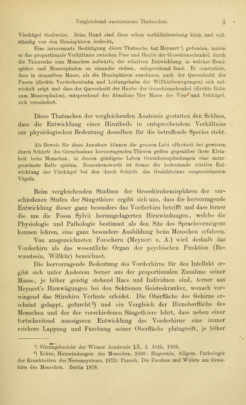 Vierhügel theilweise. Beim Hund sind diese schon verhältnissmässig klein und voll- ständig von den Hemisphären bedeckt. Eine interessante Bestätigung dieser Thatsache hat Meynertl) gefunden, indem er das proportionale Verhältniss zwischen Fuss und Haube der Grosshimschenkel, durch die Thierreihe zum Menschen aufwärts, der relativen Entwicklung, in welcher Hemi- sphäre und Mesocephalon zu einander stehen, entsprechend fand. Er constatirte, dass in demselben Masse, als die Hemisphären zunehmen, auch der Querschnitt des Fusses (direkte Vorder hirnbahn und Leitungsbahn der Willkürbewegungen) sich ent- wickelt zeigt und dass der Querschnitt der Haube der Grosshimschenkel (direkte Bahn zum Mesocephalon), entsprechend der Abnahme 'der Masse der Vier- und Sehhügel, sich vermindert. Diese Thatsachen der vergleichenden Anatomie gestatten den Schluss, dass die Entwicklung eines Hirntheils in entsprechendem Verhältniss zur physiologischen Bedeutung desselben für die betreffende Species steht. Als Beweis für diese Annahme können die grossen Lobi olfactorii bei gewissen durch Schärfe des Geruchssinns hervorragenden Thieren gelten gegenüber ihrer Klein- heit beim Menschen, in dessen geistigem Leben Geruchsempfindungen eine unter- geordnete Rolle spielen. Bemerkenswerth ist ferner die bedeutende relative Ent- wicklung der Vierhügel bei den durch Schärfe des Gesichtssinns ausgezeichneten Vögeln. Beim vergleichenden Studium der Grosshirnhemisphären der ver- schiedenen Stufen der Säugethiere ergibt sich uns, dass die hervorragende Entwicklung dieser ganz besonders das Vorderhirn betrifft und dass ferner die um die Fossa Sylvii herumgelagerten Hirnwindungen, welche die Physiologie und Pathologie bestimmt als den Sitz des Sprachvermögens kennen lehren, eine ganz besondere Ausbildung beim Menschen erfahren. Von ausgezeichneten Forschern (Meynert u. A.) wird deshalb das Vorderhirn als das wesentliche Organ der psychischen Funktion (Be- wusstsein, Willkür) bezeichnet. Die hervorragende Bedeutung des Vorderhirns für den Intellekt er- gibt sich unter Anderem ferner aus der proportionalen Zunahme seiner Masse, je höher geistig stehend Race und Individuen sind, ferner aus Meynert's Hirnwägungen bei den Sektionen Geisteskranker, wonach vor- wiegend das Stirnhirn Verluste erleidet. Die Oberfläche des Gehirns er- scheint gelappt, gefurcht2) und ein Vergleich der Hirnoberfläche des Menschen und der der verschiedenen Säugethiere lehrt, dass neben einer fortschreitend massigeren Entwicklung des Vorderhirns* eine immer reichere Lappung und Furchung seiner Oberfläche platzgreift, je höher ') Sitzungsbericht der Wiener Academie LX, 2. Abth. 1869. 2) Ecker, Hirnwindungen des Menschen, 1869; Huguenin, Allgem. Pathologie der Krankheiten des Nervensystems, 1873; Pansch, Die Furchen und Wülste am Gross- hirn des Menschen. Berlin 1878.