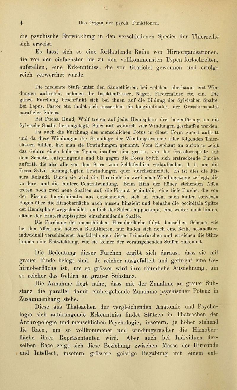 die psychische Entwicklung in den verschiedenen Species der Thierreihe sich erweist. Es lässt sich so eine fortlaufende Reihe von Hirnorganisationen, die von den einfachsten bis zu den vollkommensten Typen fortschreiten, aufstellen, eine Erkenntniss, die von Gratiolet gewonnen und erfolg- reich verwerthet wurde. Die niederste Stufe unter den Säugethieren, bei welchen überhaupt erst Win- dungen auftreten, nehmen die Insektenfresser, Nager, Fledermäuse etc. ein. Die ganze Furchung beschränkt sich bei ihnen auf die Bildung der Sylvischen Spalte. Bei Lepus, Castor etc. findet sich ausserdem ein longitudinaler, der Grosshirnspalte paralleler Sulcus. Bei Fuchs, Hund, Wolf treten auf jeder Hemisphäre drei bogenförmig um die Sylvische Spalte herumgelegte Sulci auf, wodurch vier Windungen geschaffen werden. Da auch die Furchung des menschlichen Fötus in dieser Form zuerst auftritt und da diese Windungen die Grundlage der Windungssysteme aller folgenden Thier- classen bilden, hat man sie Urwindungen genannt. Vom Elephant an aufwärts zeigt das Gehirn einen höheren Typus, insofern eine grosse, von der Grosshirn spalte auf dem Scheitel entspringende und bis gegen die Fossa Sylvii sich erstreckende Furche auftritt, die also alle von dem Stirn- zum Schläfenhirn verlaufenden, d. h. um die Fossa Sylvii herumgelegten Urwindungen quer durchschneidet. Es ist dies die Fis- sura Rolandi. Durch sie wird die Hirnrinde in zwei neue Windungszüge zerlegt, die vordere und die hintere Centralwindung. Beim Hirn der höher stehenden Affen treten noch zwei neue Spalten auf, die Fissura occipitalis, eine tiefe Furche, die von der Fissura longitudinalis aus einschneidet, sich in einem nach hinten convexen Bogen über die Hirnoberfläche nach aussen hinzieht und beinahe die occipitale Spitze der Hemisphäre wegschneidet, endlich der Sulcus hippocampi, eine weiter nach hinten, näher der Hinterhauptsspitze einschneidende Spalte. Die Furchung der menschlichen Hirnoberfläche folgt demselben Schema wie bei den Affen und höheren Raubthieren, nur finden sich noch eine Reihe secundärer, individuell verschiedener Ausfältelungen dieser Primärfurchen und erreichen die Stirn- lappen eine Entwicklung, wie sie keiner der vorausgehenden Stufen zukommt. Die Bedeutung dieser Furchen ergibt sich daraus, dass sie mit grauer Rinde belegt sind. Je reicher ausgefältelt und gefurcht eine Ge- hirnoberfläche ist, um so grösser wird ihre räumliche Ausdehnung, um so reicher das Gehirn an grauer Substanz. Die Annahme liegt nahe, dass mit der Zunahme an grauer Sub- stanz die parallel damit einhergehende Zunahme psychischer Potenz in Zusammenhang stehe. Diese aus Thatsachen der vergleichenden Anatomie und Psycho- logie sich aufdrängende Erkenntniss findet Stützen in Thatsachen der Anthropologie und menschlichen Psychologie, insofern, je höher stehend die Race, um so vollkommener und windungsreicher die Hirnober- fläche ihrer Repräsentanten wird. Aber auch bei Individuen der- selben Race zeigt sich diese Beziehung zwischen Masse der Hirnrinde und Intellect, insofern grössere geistige Begabung mit einem ent-