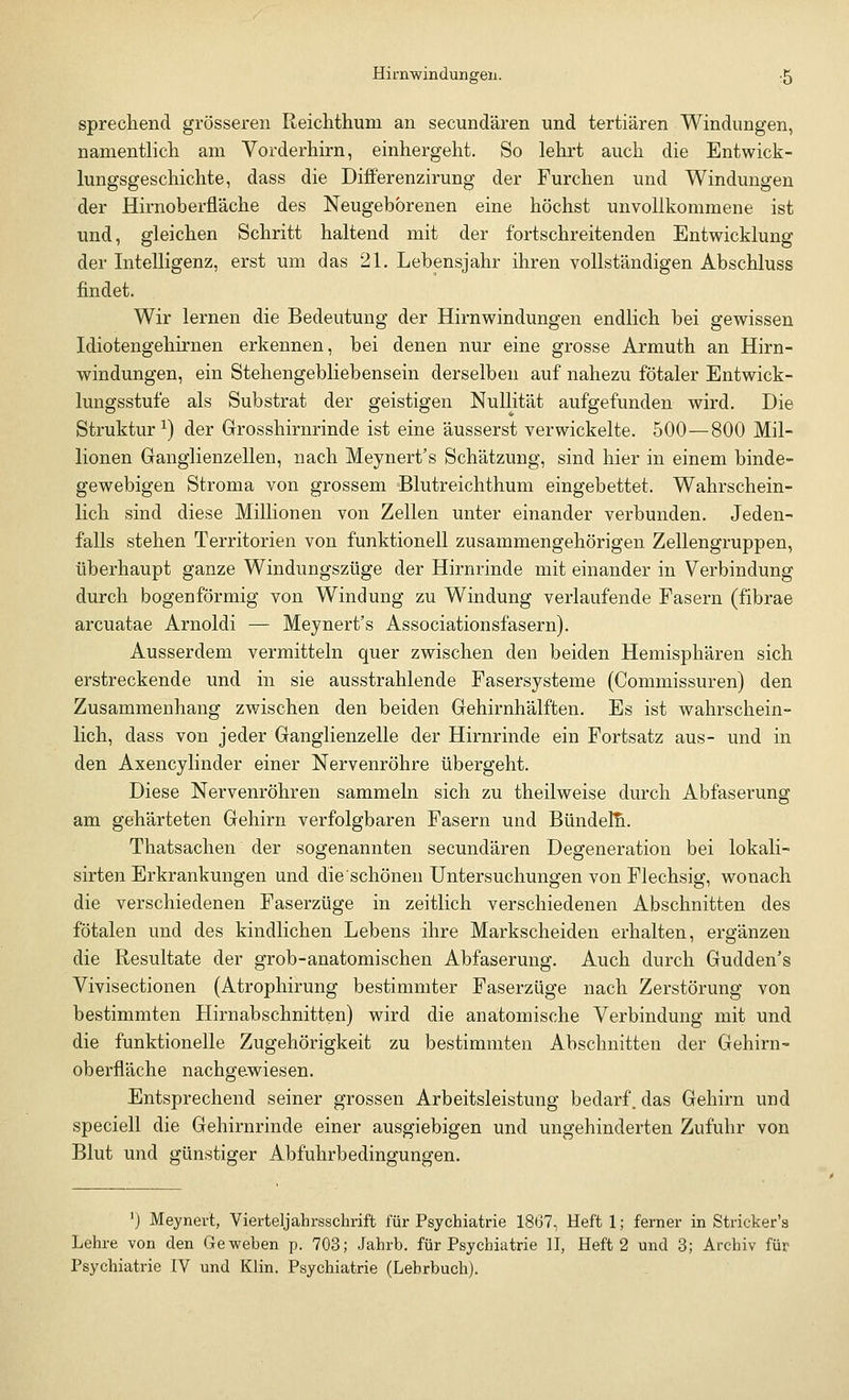 sprechend grösseren Reichthum an secundären und tertiären Windungen, namentlich am Vorderhirn, einhergeht. So lehrt auch die Entwick- lungsgeschichte, dass die Differenzirung der Furchen und Windungen der Hirnoberfläche des Neugeborenen eine höchst unvollkommene ist und, gleichen Schritt haltend mit der fortschreitenden Entwicklung der Intelligenz, erst um das 21. Lebensjahr ihren vollständigen Abschluss findet. Wir lernen die Bedeutung der Hirnwindungen endlich bei gewissen Idiotengehirnen erkennen, bei denen nur eine grosse Armuth an Hirn- windungen, ein Stehengebliebensein derselben auf nahezu fötaler Entwick- lungsstufe als Substrat der geistigen Nullität aufgefunden wird. Die Struktur1) der Grosshirnrinde ist eine äusserst verwickelte. 500—800 Mil- lionen Ganglienzellen, nach Meynert's Schätzung, sind hier in einem binde- gewebigen Stroma von grossem Blutreichthum eingebettet. Wahrschein- lich sind diese Millionen von Zellen unter einander verbunden. Jeden- falls stehen Territorien von funktionell zusammengehörigen Zellengruppen, überhaupt ganze Windungszüge der Hirnrinde mit einander in Verbindung durch bogenförmig von Windung zu Windung verlaufende Fasern (fibrae arcuatae Arnoldi — Meynert's Associationsfasern). Ausserdem vermitteln quer zwischen den beiden Hemisphären sich erstreckende und in sie ausstrahlende Fasersysteme (Commissuren) den Zusammenhang zwischen den beiden Gehirnhälften. Es ist wahrschein- lich, dass von jeder Ganglienzelle der Hirnrinde ein Fortsatz aus- und in den Axencylinder einer Nervenröhre übergeht. Diese Nervenröhren sammeln sich zu theilweise durch Abfaserung am gehärteten Gehirn verfolgbaren Fasern und Bündeln. Thatsachen der sogenannten secundären Degeneration bei lokali- sirten Erkrankungen und die schönen Untersuchungen von Flechsig, wonach die verschiedenen Faserzüge in zeitlich verschiedenen Abschnitten des fötalen und des kindlichen Lebens ihre Markscheiden erhalten, ergänzen die Resultate der grob-anatomischen Abfaserung. Auch durch Gudden's Vivisectionen (Atrophirung bestimmter Faserzüge nach Zerstörung von bestimmten Hirnabschnitten) wird die anatomische Verbindung mit und die funktionelle Zugehörigkeit zu bestimmten Abschnitten der Gehirn- oberfläche nachgewiesen. Entsprechend seiner grossen Arbeitsleistung bedarf^das Gehirn und speciell die Gehirnrinde einer ausgiebigen und ungehinderten Zufuhr von Blut und günstiger Abfuhrbedingungen. J) Meynert, Vierteljahrsschrift für Psychiatrie 1867, Heft 1; ferner in Stricker's Lehre von den Geweben p. 703; Jahrb. für Psychiatrie II, Heft 2 und 3; Archiv für Psychiatrie IV und Klin. Psychiatrie (Lehrbuch).