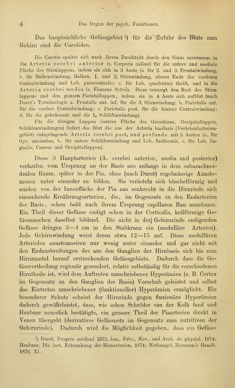 Das hauptsächliche Gefässgebiet*) für dieT-[Zufuhr des Bluts zum Gehirn sind die Carotiden. Die Carotis spaltet sich nach ihrem Durchtritt durch den Sinus cavernosus in die Arteria cerebri anterior (s. Corporis callosi) für die untere und mediale Fläche des Stirnlappens, indem sie sich in 3 Aeste (a für 2. und 3. Frontalwindung, b. für Balkenwindung, Balken, 1. und 2. Stirnwindung, oberes Ende der vorderen Centralwindung und Lob. paracentralis; c. für Lob. quadratus) theilt, und in die Arteria cerebri media (s. Fissurae Sylvii). Diese• versorgt den Rest des Stirn- lappens und den ganzen Parietallappen, indem sie in 4 Aeste sich auflöst (nach Duret's Terminologie a. Frontalis ant. inf. für die 3. Stirnwindung; b. Parietalis ant. für die vordere Centralwindung; c. Parietalis post. für die hintere Centralwindung; d. für die gekrümmte und die 1. Schläfenwindung). Für die übrigen Lappen (untere Fläche des Grosskirns, Occipitallappen, Schläfenwindungen) liefert das Blut die aus der Arteria basilaris (Vertebralarterien- gebiet) entspringende Arteria cerebri post. und profunda mit 3 Aesten (a. für Gyr. uncinatus, b. für untere Schläfenwindung und Lob. fusiformis, c. für Lob. lin- gualis, Cuneus und Occipitallappen). Diese 3 Hauptarterien (A. cerebri anterior, media und posterior) verlaufen vom Ursprung an der Basis aus anfangs in dem subarachnoi- dealen Raum, später in der Pia, ohne (nach Duret) regelmässige Anasto- mosen unter einander zu bilden. Sie verästeln sich büschelförmig und senden von der Innenfläche der Pia aus senkrecht in die Hirnrinde sich einsenkende Ernährungsarterien, die, im Gegensatz zu den Endarterien der Basis, schon bald nach ihrem Ursprung capillaren Bau annehmen. Ein Theil dieser Gefässe endigt schon in der Corticalis, keilförmige Ge- fässmaschen daselbst bildend. Die nicht in der] Gehirnrinde endigenden Gefässe dringen 3—4 cm in den Stabkranz ein (medulläre Arterien). Jede Gehirnwindung weist deren etwa 12—15 auf. Diese medullären Arteriolen anastomosiren nur wenig unter einander und gar nicht mit den Endausbreitungen des aus den Ganglien der Hirnbasis sich bis zum Hirnmantel herauf erstreckenden Gefässgebiets. Dadurch dass die Ge- fässvertheilung regionär gesondert, relativ selbständig für die verschiedenen Hirntheile ist, wird dem Auftreten umschriebener Hyperämien (z. B. Cortex im Gegensatz zu den Ganglien der Basis) Vorschub geleistet und selbst das Eintreten umschriebener (funktioneller) Hyperämien ermöglicht. Ein besonderer Schutz scheint der Hirnrinde gegen fluxionäre Hyperämien dadurch gewährleistet, dass, wie schon Schröder van der Kolk fand und Heubner neuerlich bestätigte, ein grosser Theil der Piaarterien direkt in Venen übergeht (derivatives Gefässnetz im Gegensatz zum nutritiven der Gehirnrinde). Dadurch wird die Möglichkeit gegeben, dass ein Gefäss- x) Duret, Progres medical 1873, Jan., Febr., Nov., und Arch. de physiol. 1874; Heubner, Die biet. Erkrankung der Hirnarterien, 1874; Nothnagel, Ziemssen's Handb. 1876, XI.