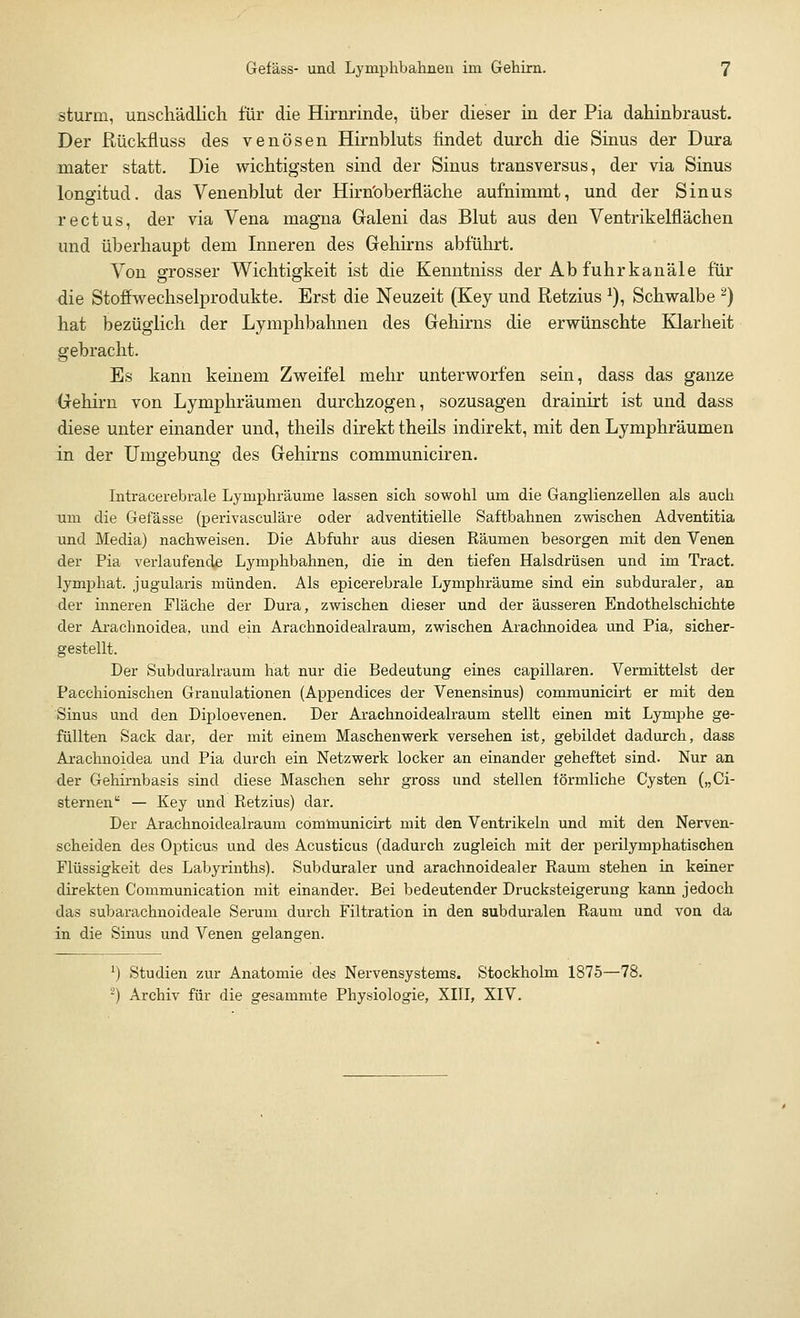 stürm, unschädlich für die Hirnrinde, über dieser in der Pia dahinbraust. Der ßückfluss des venösen Hirnbluts findet durch die Sinus der Dura mater statt. Die wichtigsten sind der Sinus transversus, der via Sinus longitud. das Venenblut der Hirnbberfläche aufnimmt, und der Sinus rectus, der via Vena magna Galeni das Blut aus den Ventrikelflächen und überhaupt dem Inneren des Gehirns abführt. Von grosser Wichtigkeit ist die Kenntniss der Ab fuhrkanäle für die Stoffwechselprodukte. Erst die Neuzeit (Key und Retzius x), Schwalbe 2) hat bezüglich der Lymphbahnen des Gehirns die erwünschte Klarheit gebracht. Es kann keinem Zweifel mehr unterworfen sein, dass das ganze Gehirn von Lymphräumen durchzogen, sozusagen drainirt ist und dass diese unter einander und, theils direkt theils indirekt, mit den Lymphräumen in der Umgebung des Gehirns communiciren. Intracerebrale Lymphräurne lassen sich sowohl um die Ganglienzellen als auch um die Gefässe (perivasculäre oder adventitielle Saftbahnen zwischen Adventitia und Media) nachweisen. Die Abfuhr aus diesen Bäumen besorgen mit den Venen der Pia verlaufende Lymphbahnen, die in den tiefen Halsdrüsen und im Tract. lymphat. jugularis münden. Als epicerebrale Lymphräume sind ein subduraler, an der inneren Fläche der Dura, zwischen dieser und der äusseren Endothelschichte der Arachnoidea, und ein Arachnoidealraum, zwischen Arachnoidea und Pia, sicher- gestellt. Der Subduralraum hat nur die Bedeutung eines capillaren. Vermittelst der Pacchionischen Granulationen (Appendices der Venensinus) communicirt er mit den Sinus und den Diploevenen. Der Arachnoidealraum stellt einen mit Lymphe ge- füllten Sack dar, der mit einem Maschenwerk versehen ist, gebildet dadurch, dass Arachnoidea und Pia durch ein Netzwerk locker an einander geheftet sind. Nur an der Gehirnbasis sind diese Maschen sehr gross und stellen förmliche Cysten („Ci- sternen — Key und Betzius) dar. Der Arachnoidealraum communicirt mit den Ventrikeln und mit den Nerven- scheiden des Opticus und des Acusticus (dadurch zugleich mit der perilymphatischen Flüssigkeit des Labyrinths). Subduraler und arachnoidealer Baum stehen in keiner direkten Communication mit einanclei-. Bei bedeutender Drucksteigerung kann jedoch das subarachnoideale Serum durch Filtration in den subduralen Baum und von da in die Sinus und Venen gelangen. *) Studien zur Anatomie des Nervensystems. Stockholm 1875—78. 2) Archiv für die gesammte Physiologie, XIII, XIV.