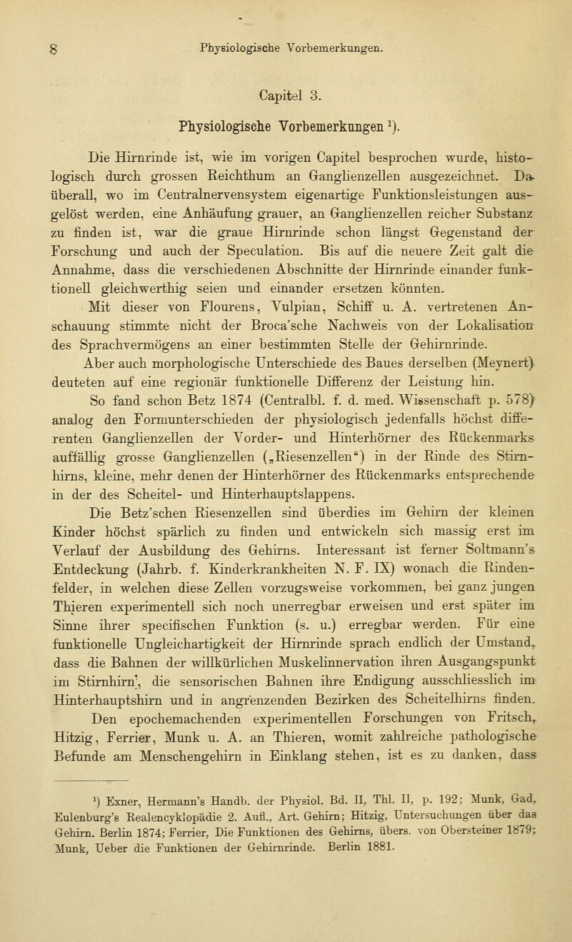 Capitel 3. Physiologische Vorbemerkungen1). Die Hirnrinde ist, wie im vorigen Capitel besprochen wurde, histo- logisch durch grossen Reichthum an Ganglienzellen ausgezeichnet. Da- überall, wo im Centralnervensystem eigenartige Funktionsleistungen aus- gelöst werden, eine Anhäufung grauer, an Ganglienzellen reicher Substanz zu finden ist, war die graue Hirnrinde schon längst Gegenstand der Forschung und auch der Speculation. Bis auf die neuere Zeit galt die Annahme, dass die verschiedenen Abschnitte der Hirnrinde einander funk- tionell gleichwerthig seien und einander ersetzen könnten. Mit dieser von Flourens, Vulpian, Schiff u. A. vertretenen An- schauung stimmte nicht der Broca'sche Nachweis von der Lokalisation des Sprachvermögens an einer bestimmten Stelle der Gehirnrinde. Aber auch morphologische Unterschiede des Baues derselben (Meynert) deuteten auf eine regionär funktionelle Differenz der Leistung hin. So fand schon Betz 1874 (Centralbl. f. d. med. Wissenschaft p. 578) analog den Formunterschieden der physiologisch jedenfalls höchst diffe- renten Ganglienzellen der Vorder- und Hinterhörner des Rückenmarks auffällig grosse Ganglienzellen („Riesenzellen) in der Rinde des Stirn- kims, kleine, mehr denen der Hinterhörner des Rückenmarks entsprechende in der des Scheitel- und Hinterhauptslappens. Die Betz'schen Riesenzellen sind überdies im Gehirn der kleinen Kinder höchst spärlich zu finden und entwickeln sich massig erst im Verlauf der Ausbildung des Gehirns. Interessant ist ferner Soltmann s Entdeckung (Jahrb. f. Kinderkrankheiten N. F. IX) wonach die Rinden- felder, in welchen diese Zellen vorzugsweise vorkommen, bei ganz jungen Thieren experimentell sich noch unerregbar erweisen und erst später im Sinne ihrer specifischen Funktion (s. u.) erregbar werden. Für eine funktionelle Ungleichartigkeit der Hirnrinde sprach endlich der Umstandr dass die Bahnen der willkürlichen Muskelinnervation ihren Ausgangspunkt im Stirnhirn], die sensorischen Bahnen ihre Endigung ausschliesslich im Hinterhauptshirn und in angrenzenden Bezirken des Scheitelhirns finden. Den epochemachenden experimentellen Forschungen von Fritschr Hitzig, Ferrier, Munk u. A. an Thieren, womit zahlreiche pathologische- Befunde am Menschengehirn in Einklang stehen, ist es zu danken, dass >) Exner, Hermann's Handb. der Physiol. Bd. II, Thl. II, p. 192; Munk, Gad, Eulenburg's Realencyklopädie 2. Aufl., Art. Gehirn; Hitzig, Untersuchungen über das Gehirn. Berlin 1874; Ferrier, Die Funktionen des Gehirns, übers, von Obersteiner 1879; Munk, Ueber die Funktionen der Gehirnrinde. Berlin 1881.