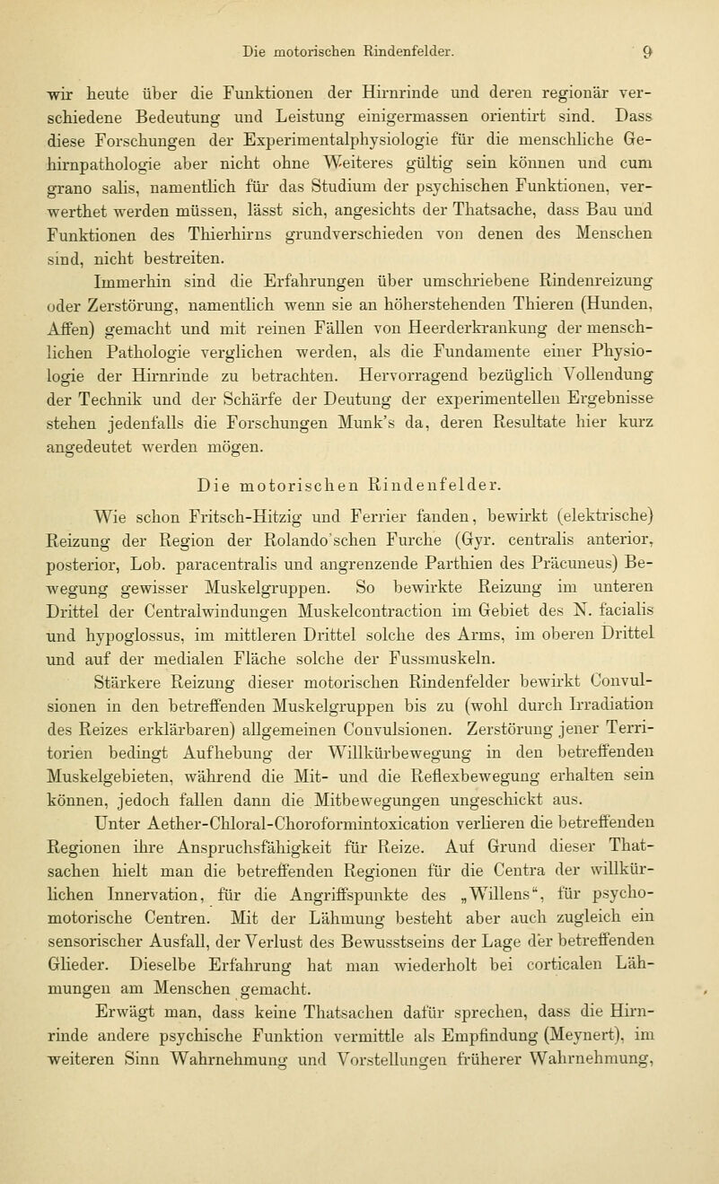 wir heute über die Funktionen der Hirnrinde und deren regionär ver- schiedene Bedeutung und Leistung einigermassen orientirt sind. Dass diese Forschungen der Experimentalphysiologie für die menschliche Ge- hirnpathologie aber nicht ohne Weiteres gültig sein können und cum grano salis, namentlich für das Studium der psychischen Funktionen, ver- werthet werden müssen, lässt sich, angesichts der Thatsache, dass Bau und Funktionen des Thierhirns grundverschieden von denen des Menschen sind, nicht bestreiten. Immerhin sind die Erfahrungen über umschriebene Rindenreizung oder Zerstörung, namentlich wenn sie an höherstehenden Thieren (Hunden, Affen) gemacht und mit reinen Fällen von Heerderkrankung der mensch- lichen Pathologie verglichen werden, als die Fundamente einer Physio- logie der Hirnrinde zu betrachten. Hervorragend bezüglich Vollendung der Technik und der Schärfe der Deutung der experimentellen Ergebnisse stehen jedenfalls die Forschungen Munk's da, deren Resultate hier kurz angedeutet werden mögen. Die motorischen Rindenfelder. Wie schon Fritsch-Hitzig und Ferner fanden, bewirkt (elektrische) Reizung der Region der Rolando'schen Furche (Gyr. centralis anterior, posterior, Lob. paracentralis und angrenzende Parthien des Präcuneus) Be- wegung gewisser Muskelgruppen. So bewirkte Reizung im unteren Drittel der Centraiwindungen Muskelcontraction im Gebiet des N. facialis und hypoglossus, im mittleren Drittel solche des Arms, im oberen Drittel und auf der medialen Fläche solche der Fussmuskeln. Stärkere Reizung dieser motorischen Rindenfelder bewirkt Convul- sionen in den betreffenden Muskelgruppen bis zu (wohl durch Irradiation des Reizes erklärbaren) allgemeinen Convulsionen. Zerstörung jener Terri- torien bedingt Aufhebung der Willkürbewegung in den betreffenden Muskelgebieten, während die Mit- und die Reflexbewegung erhalten sein können, jedoch fällen dann die Mitbewegungen ungeschickt aus. Unter Aether-Chloral-Choroformintoxication verlieren die betreffenden Regionen ihre Anspruchsfähigkeit für Reize. Auf Grund dieser That- sachen hielt man die betreffenden Regionen für die Centra der willkür- lichen Innervation, für die Angriffspunkte des „Willens, für psycho- motorische Centren. Mit der Lähmung besteht aber auch zugleich ein sensorischer Ausfall, der Verlust des Bewusstseins der Lage der betreffenden Glieder. Dieselbe Erfahrung hat man wiederholt bei corticalen Läh- mungen am Menschen gemacht. Erwägt man, dass keine Thatsachen dafür sprechen, dass die Hirn- rinde andere psychische Funktion vermittle als Empfindung (Meynert), im weiteren Sinn Wahrnehmung und Vorstellungen früherer Wahrnehmung,