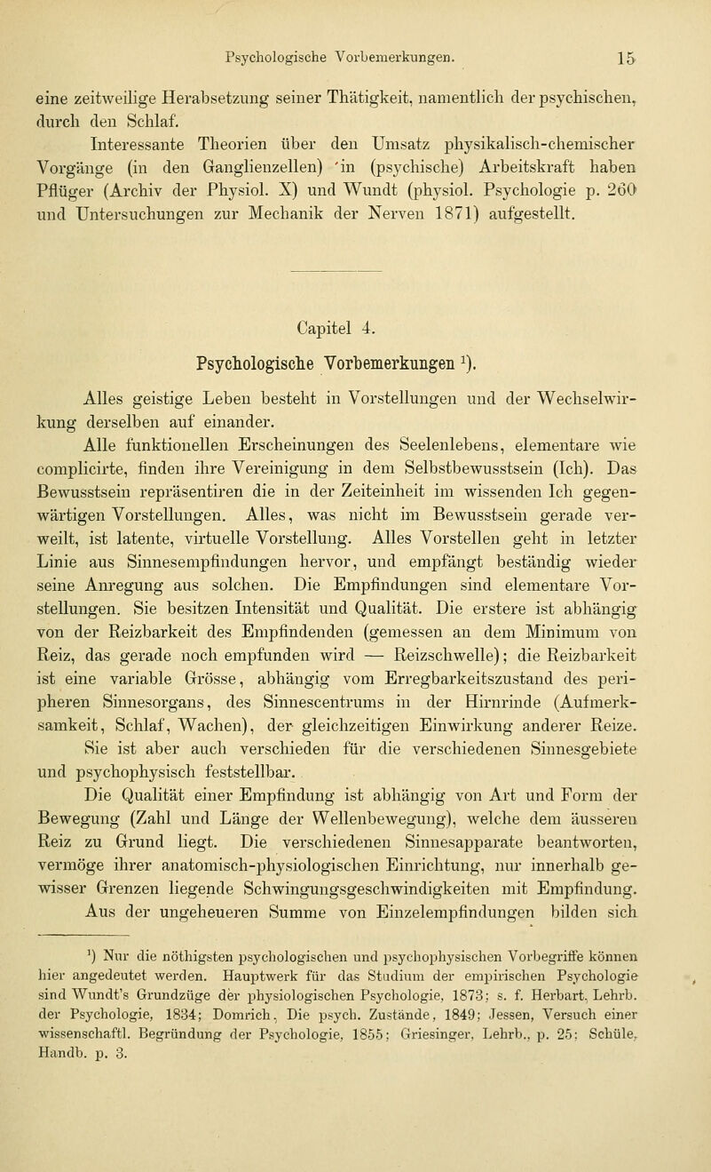 eine zeitweilige Herabsetzung seiner Thätigkeit, namentlich der psychischen, durch den Schlaf. Interessante Theorien über den Umsatz physikalisch-chemischer Vorgänge (in den Ganglienzellen) 'in (psychische) Arbeitskraft haben Pflüger (Archiv der Physiol. X) und Wundt (physiol. Psychologie p. 260 und Untersuchungen zur Mechanik der Nerven 1871) aufgestellt. Capitel 4. Psychologische Vorbemerkungen 1). Alles geistige Leben besteht in Vorstellungen und der Wechselwir- kung derselben auf einander. Alle funktionellen Erscheinungen des Seelenlebens, elementare wie complicirte, finden ihre Vereinigung in dem Selbstbewusstsein (Ich). Das Bewusstsein repräsentiren die in der Zeiteinheit im wissenden Ich gegen- wärtigen Vorstellungen. Alles, was nicht im Bewusstsein gerade ver- weilt, ist latente, virtuelle Vorstellung. Alles Vorstellen geht in letzter Linie aus Sinnesempfindungen hervor, und empfängt beständig wieder seine Anregung aus solchen. Die Empfindungen sind elementare Vor- stellungen. Sie besitzen Intensität und Qualität. Die erstere ist abhängig von der Reizbarkeit des Empfindenden (gemessen an dem Minimum von Reiz, das gerade noch empfunden wird — Reizschwelle); die Reizbarkeit ist eine variable Grösse, abhängig vom Erregbarkeitszustand des peri- pheren Sinnesorgans, des Sinnescentrums in der Hirnrinde (Aufmerk- samkeit, Schlaf, Wachen), der gleichzeitigen Einwirkung anderer Reize. Sie ist aber auch verschieden für die verschiedenen Sinnesgebiete und psychophysisch feststellbar. Die Qualität einer Empfindung ist abhängig von Art und Form der Bewegung (Zahl und Länge der Wellenbewegung), welche dem äusseren Reiz zu Grund liegt. Die verschiedenen Sinnesapparate beantworten, vermöge ihrer anatomisch-physiologischen Einrichtung, nur innerhalb ge- wisser Grenzen liegende Schwingungsgeschwindigkeiten mit Empfindung. Aus der ungeheueren Summe von Einzelempfindungen bilden sich 3) Nur die nöthigsten psychologischen und psychophysischen Vorbegriffe können hier angedeutet werden. Hauptwerk für das Stadium der empirischen Psychologie sind Wundt's Grundzüge der physiologischen Psychologie, 1873; s. f. Herbart, Lehrb. der Psychologie, 1834; Domrich, Die psych. Zustände, 1849; Jessen, Versuch einer wissenschaftl. Begründung der Psychologie, 1855; Griesinger, Lehrb., p. 25: Schule, Handb. p. 3.