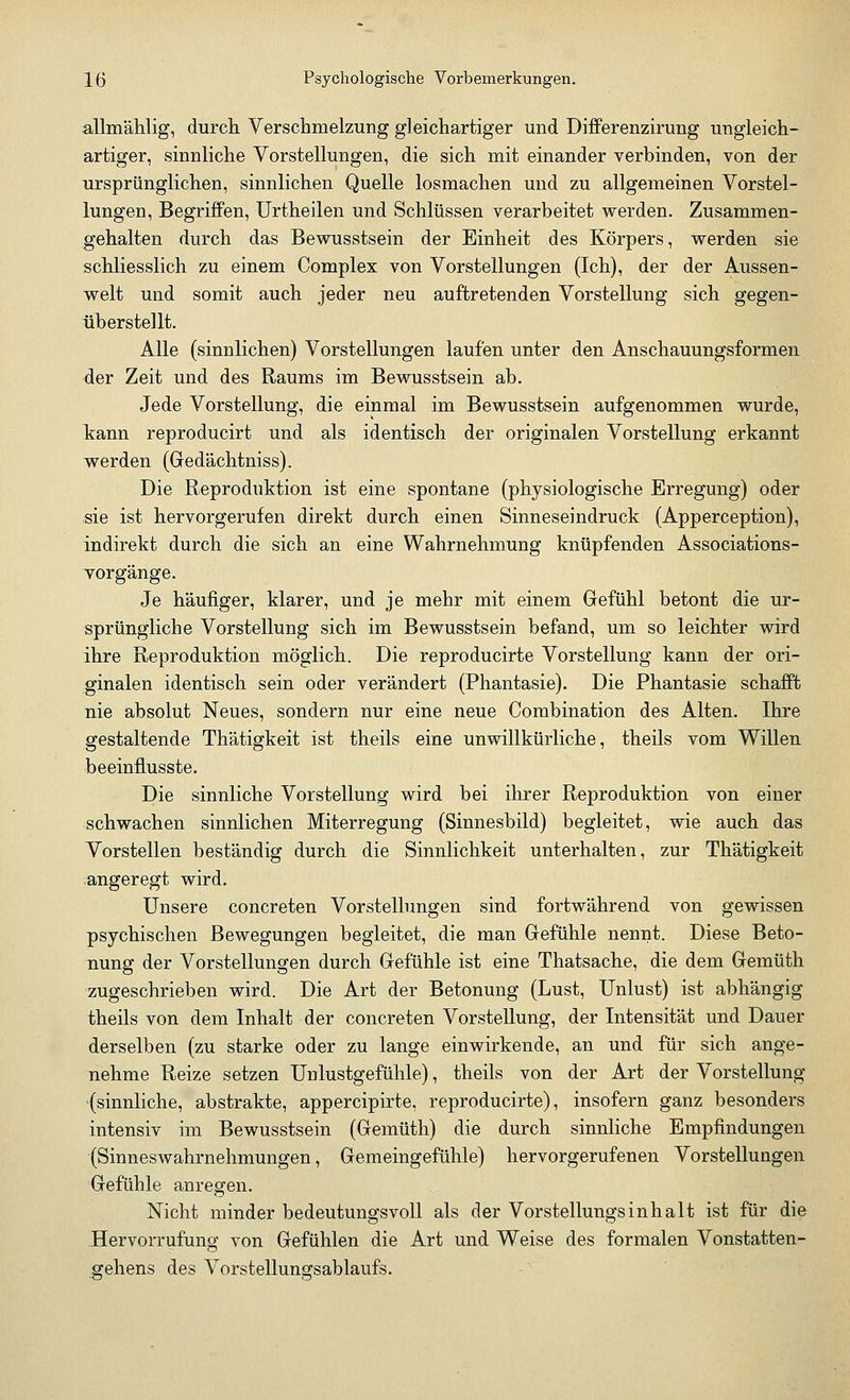 allmählig, durch Verschmelzung gleichartiger und Differenzirung ungleich- artiger, sinnliche Vorstellungen, die sich mit einander verbinden, von der ursprünglichen, sinnlichen Quelle losmachen und zu allgemeinen Vorstel- lungen, Begriffen, Urtheilen und Schlüssen verarbeitet werden. Zusammen- gehalten durch das Bewusstsein der Einheit des Körpers, werden sie schliesslich zu einem Complex von Vorstellungen (Ich), der der Aussen- welt und somit auch jeder neu auftretenden Vorstellung sich gegen- überstellt. Alle (sinnlichen) Vorstellungen laufen unter den Anschauungsformen der Zeit und des Raums im Bewusstsein ab. Jede Vorstellung, die einmal im Bewusstsein aufgenommen wurde, kann reproducirt und als identisch der originalen Vorstellung erkannt werden (Gedächtniss). Die Reproduktion ist eine spontane (physiologische Erregung) oder sie ist hervorgerufen direkt durch einen Sinneseindruck (Apperception), indirekt durch die sich an eine Wahrnehmung knüpfenden Associations- vorgänge. Je häufiger, klarer, und je mehr mit einem Gefühl betont die ur- sprüngliche Vorstellung sich im Bewusstsein befand, um so leichter wird ihre Reproduktion möglich. Die reproducirte Vorstellung kann der ori- ginalen identisch sein oder verändert (Phantasie). Die Phantasie schafft nie absolut Neues, sondern nur eine neue Combination des Alten. Ihre gestaltende Thätigkeit ist theils eine unwillkürliche, theils vom Willen beeinflusste. Die sinnliche Vorstellung wird bei ihrer Reproduktion von einer schwachen sinnlichen Miterregung (Sinnesbild) begleitet, wie auch das Vorstellen beständig durch die Sinnlichkeit unterhalten, zur Thätigkeit angeregt wird. Unsere concreten Vorstellungen sind fortwährend von gewissen psychischen Bewegungen begleitet, die man Gefühle nennt. Diese Beto- nung der Vorstellungen durch Gefühle ist eine Thatsache, die dem Gemüth zugeschrieben wird. Die Art der Betonung (Lust, Unlust) ist abhängig theils von dem Inhalt der concreten Vorstellung, der Intensität und Dauer derselben (zu starke oder zu lange einwirkende, an und für sich ange- nehme Reize setzen Unlustgefühle), theils von der Art der Vorstellung (sinnliche, abstrakte, appercipirte, reproducirte), insofern ganz besonders intensiv im Bewusstsein (Gemüth) die durch sinnliche Empfindungen (Sinneswahrnehmungen, Gemeingefühle) hervorgerufenen Vorstellungen Gefühle anregen. Nicht minder bedeutungsvoll als der Vorstellungsinhalt ist für die Hervorrufung von Gefühlen die Art und Weise des formalen Vonstatten- gehens des Vorstellungsablaufs.