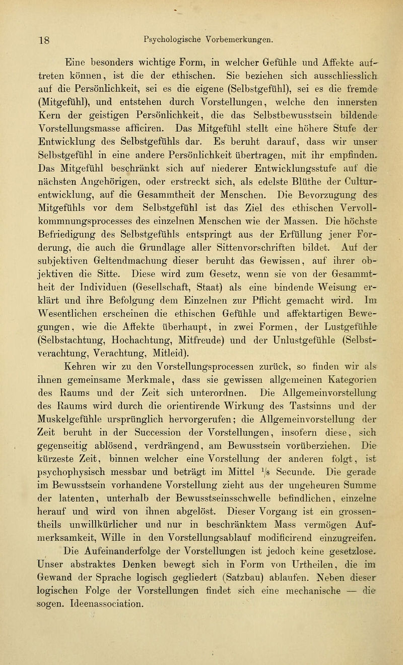 Eine besonders wichtige Form, in welcher Gefühle und Affekte auf- treten können, ist die der ethischen. Sie beziehen sich ausschliesslich auf die Persönlichkeit, sei es die eigene (Selbstgefühl), sei es die fremde (Mitgefühl), und entstehen durch Vorstellungen, welche den innersten Kern der geistigen Persönlichkeit, die das Selbstbewusstsein bildende Vorstellungsmasse afficiren. Das Mitgefühl stellt eine höhere Stufe der Entwicklung des Selbstgefühls dar. Es beruht darauf, dass wir unser Selbstgefühl in eine andere Persönlichkeit übertragen, mit ihr empfinden. Das Mitgefühl beschränkt sich auf niederer Entwicklungsstufe auf die nächsten Angehörigen, oder erstreckt sich, als edelste Blüthe der Cultur- entwicklung, auf die Gesammtheit der Menschen. Die Bevorzugung des Mitgefühls vor dem Selbstgefühl ist das Ziel des ethischen Vervoll- kommnungsprocesses des einzelnen Menschen wie der Massen. Die höchste Befriedigung des Selbstgefühls entspringt aus der Erfüllung jener For- derung, die auch die Grundlage aller Sittenvorschriften bildet. Auf der subjektiven Geltendmachung dieser beruht das Gewissen, auf ihrer ob- jektiven die Sitte. Diese wird zum Gesetz, wenn sie von der Gesammt- heit der Individuen (Gesellschaft, Staat) als eine bindende Weisung er- klärt und ihre Befolgung dem Einzelnen zur Pflicht gemacht wird. Im Wesentlichen erscheinen die ethischen Gefühle und affektartigen Bewe- gungen, wie die Affekte überhaupt, in zwei Formen, der Lustgefühle (Selbstachtung, Hochachtung, Mitfreude) und der Unlustgefühle (Selbst- verachtung, Verachtung, Mitleid). Kehren wir zu den Vorstellungsprocessen zurück, so finden wir als ihnen gemeinsame Merkmale, dass sie gewissen allgemeinen Kategorien des Raums und der Zeit sich unterordnen. Die Allgemeinvorstellung des Raums wird durch die orientirende Wirkung des Tastsinns und der Muskelgefühle ursprünglich hervorgerufen; die Allgemeinvorstellung der Zeit beruht in der Succession der Vorstellungen, insofern diese, sich gegenseitig ablösend, verdrängend, am Bewusstsein vorüberziehen. Die kürzeste Zeit, binnen welcher eine Vorstellung der anderen folgt, ist psychophysisch messbar und beträgt im Mittel 1js Secunde. Die gerade im Bewusstsein vorhandene Vorstellung zieht aus der ungeheuren Summe der latenten, unterhalb der Bewusstseinsschwelle befindlichen, einzelne herauf und wird von ihnen abgelöst. Dieser Vorgang ist ein grossen- theils unwillkürlicher und nur in beschränktem Mass vermögen Auf' merksamkeit, Wille in den Vorstellungsablauf modificirend einzugreifen. Die Aufeinanderfolge der Vorstellungen ist jedoch keine gesetzlose. Unser abstraktes Denken bewegt sich in Form von Urtheilen, die im Gewand der Sprache logisch gegliedert (Satzbau) ablaufen. Neben dieser logischen Folge der Vorstellungen findet sich eine mechanische — die sogen. Ideenassociation.