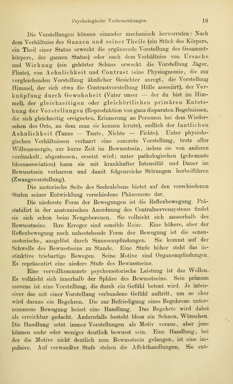Die Vorstellungen können einander mechanisch hervorrufen: Nach dem Verhältniss des Ganzen und seiner Theile (ein Stück des Körpers, ein Theil einer Statue erweckt die ergänzende Vorstellung des Gesammt- körpers, der ganzen Statue) oder nach dem Verhältniss von Ursache und Wirkung (ein gehörter Schuss erweckt die Vorstellung Jäger, Flinte), von Aehnlichkeit und Contrast (eine Physiognomie, die zur vergleichenden Vorstellung ähnlicher Gesichter anregt, die Vorstellung- Himmel, der sich etwa die Contrastvorstellung Hölle associirt), der Ver- knüpfung durch Gewohnheit (Vater unser — der du bist im Him- mel), der gleichzeitigen oder gleichörtlichen primären Entste- hung der Vorstellungen (Reproduktion von ganz disparaten Begebnissen, die sich gleichzeitig ereigneten, Erinnerung an Personen bei dem Wieder- sehen des Orts, an dem man sie kennen lernte), endlich der lautlichen Aehnlichkeit (Tanne — Tante, Nichte — Fichte). Unter physiolo- gischen Verhältnissen verharrt eine concrete Vorstellung, trotz aller Willensenergie, nur kurze Zeit im Bewusstsein, indem sie von anderen verdunkelt, abgestossen, ersetzt wird; unter pathologischen (gehemmte Ideenassociation) kann sie mit krankhafter Intensität und Dauer im Bewusstsein verharren und damit folgenreiche Störungen herbeiführen (Zwangsvorstellung). Die motorische Seite des Seelenlebens bietet auf den verschiedenen Stufen seiner Entwicklung verschiedene Phänomene dar. Die niederste Form der Bewegungen ist die Reflexbewegung. Prä- stabilirt in der anatomischen Anordnung des Centralnervensystems findet sie sich schon beim Neugeborenen. Sie vollzieht sich ausserhalb des Bewusstseins. Ihre Erreger sind sensible Reize. Eine höhere, aber der Reflexbewegung noch nahestehende Form der Bewegung ist die sensu- motorische, ausgelöst durch Sinnesempfindungen. Sie kommt auf der Schwelle des Bewusstseins zu Stande. Eine Stufe höher steht das in- stinktive triebartige Bewegen. Seine Motive sind Organempfindungen. Es repräsentirt eine niedere Stufe des Bewusstseins. Eine vervollkommnete psychomotorische Leistung ist das Wollen. Es vollzieht sich innerhalb der Sphäre des Bewusstseins. Sein primum movens ist eine Vorstellung, die durch ein Gefühl betont wird. Je inten- siver das mit einer Vorstellung verbundene Gefühl auftritt, um so eher wird daraus ein Begehren. Die zur Befriedigung eines Begehrens unter- nommene Bewegung heisst eine Handlung. Das Begehrte wird dabei als erreichbar gedacht. Andernfalls besteht bloss ein Sehnen, Wünschen. Die Handlung setzt immer Vorstellungen als Motiv voraus, aber jene können mehr oder weniger deutlich bewusst sein. Eine Handlung, bei der die Motive nicht deutlich zum Bewusstsein gelangen, ist eine im- pulsive. Auf verwandter Stufe stehen die Affekthandlungen, Sie ent-