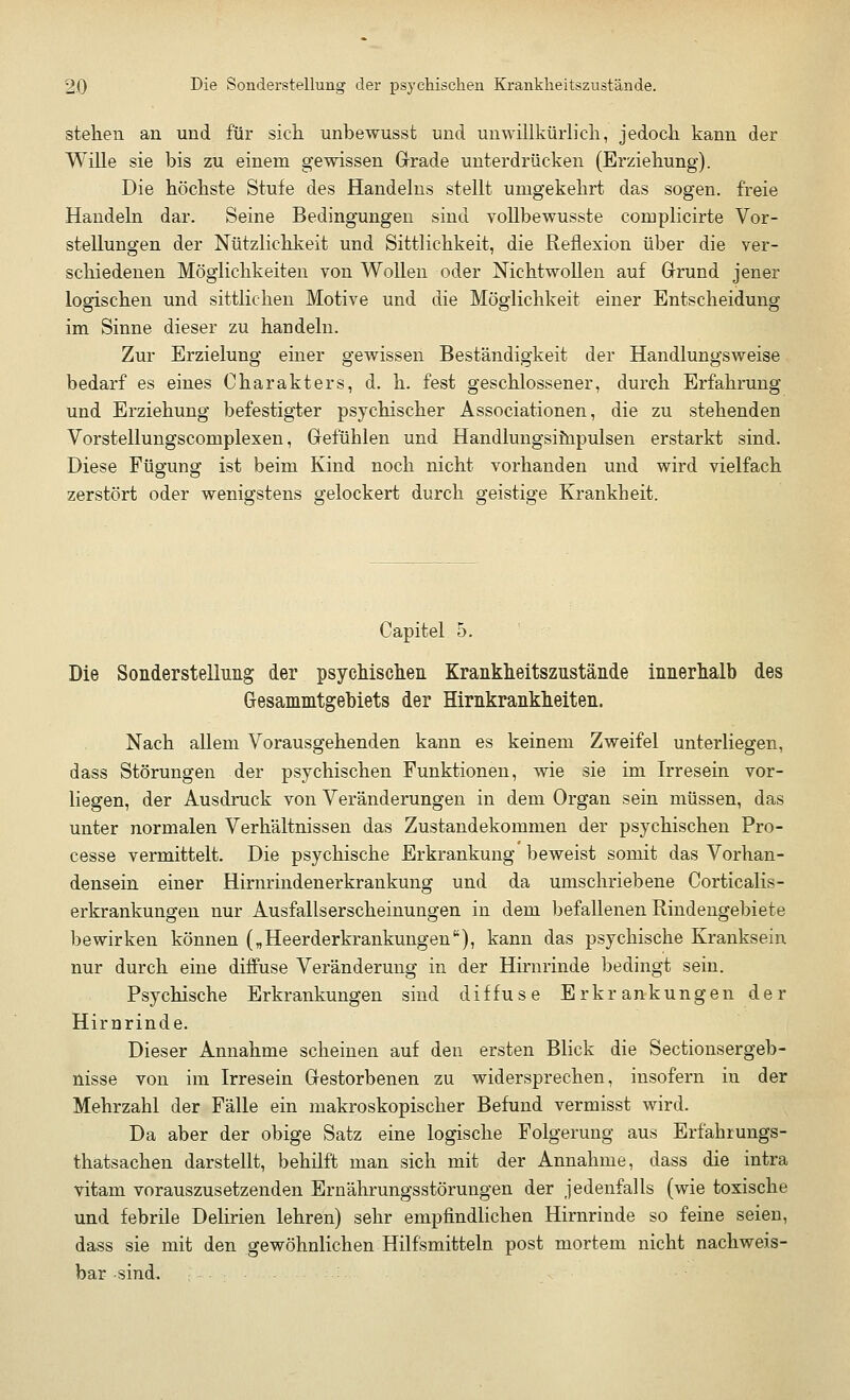 stehen an und für sich unbewusst und unwillkürlich, jedoch kann der Wille sie bis zu einem gewissen Grade unterdrücken (Erziehung). Die höchste Stufe des Handelns stellt umgekehrt das sogen, freie Handeln dar. Seine Bedingungen sind vollbewusste complicirte Vor- stellungen der Nützlichkeit und Sittlichkeit, die Reflexion über die ver- schiedenen Möglichkeiten von Wollen oder Nichtwollen auf Grund jener logischen und sittlichen Motive und die Möglichkeit einer Entscheidung im Sinne dieser zu handeln. Zur Erzielung einer gewissen Beständigkeit der Handlungsweise bedarf es eines Charakters, d. h. fest geschlossener, durch Erfahrung und Erziehung befestigter psychischer Associationen, die zu stehenden Vorstellungscomplexen, Gefühlen und Handlungsimpulsen erstarkt sind. Diese Fügung ist beim Kind noch nicht vorhanden und wird vielfach zerstört oder wenigstens gelockert durch geistige Krankheit. Capitel 5. Die Sonderstellung der psychischen Krankheitszustände innerhalb des (jesammtgebiets der Hirnkrankheiten. Nach allem Vorausgehenden kann es keinem Zweifel unterliegen, dass Störungen der psychischen Funktionen, wie sie im Irresein vor- liegen, der Ausdruck von Veränderungen in dem Organ sein müssen, das unter normalen Verhältnissen das Zustandekommen der psychischen Pro- cesse vermittelt. Die psychische Erkrankung beweist somit das Vorhan- densein einer Hirnrindenerkrankung und da umschriebene Corticalis- erkrankungen nur Ausfallserscheinungen in dem befallenen Rindengebiete bewirken können („Heerderkrankungen), kann das psychische Kranksein nur durch eine diffuse Veränderung in der Hirnrinde bedingt sein. Psychische Erkrankungen sind diffuse Erkrankungen der Hirnrinde. Dieser Annahme scheinen auf den ersten Blick die Sectionsergeb- nisse von im Irresein Gestorbenen zu widersprechen, insofern in der Mehrzahl der Fälle ein makroskopischer Befund vermisst wird. Da aber der obige Satz eine logische Folgerung aus Erfahrungs- thatsachen darstellt, behilft man sich mit der Annahme, dass die intra vitam vorauszusetzenden Ernährungsstörungen der jedenfalls (wie toxische und febrile Delirien lehren) sehr empfindlichen Hirnrinde so feine seien, dass sie mit den gewöhnlichen Hilfsmitteln post mortem nicht nachweis- bar sind.