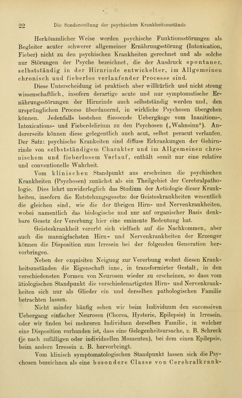 Herkömmlicher Weise werden psychische Funktionsstörungen als Begleiter acuter schwerer allgemeiner Ernährungsstörung (Intoxication, Fieber) nicht zu den psychischen Krankheiten gerechnet und als solche nur Störungen der Psyche bezeichnet, die der Ausdruck spontaner, selbstständig in der Hirnrinde entwickelter, im Allgemeinen chronisch und fieberlos verlaufender Processe sind. Diese Unterscheidung ist praktisch aber willkürlich und nicht streng wissenschaftlich, insofern derartige acute und nur symptomatische Er- nährungsstörungen der Hirnrinde auch selbstständig werden und, den ursprünglichen Process überdauernd, in wirkliche Psychosen übergehen können. Jedenfalls bestehen fliessende Uebergänge vom Inanitions-, Intoxications- und Fieberdelirium zu den Psychosen („Wahnsinn). An- dererseits können diese gelegentlich auch acut, selbst peracut verlaufen. Der Satz: psychische Krankeiten sind diffuse Erkrankungen der Gehirn- rinde von selbstständigem Charakter und im Allgemeinen chro- nischem und fieberlosem Verlauf, enthält somit nur eine relative und conventionelle Wahrheit. Vom klinischen Standpunkt aus erscheinen die psychischen Krankheiten (Psychosen) zunächst als ein Theilgebiet der Cerebralpatho- logie. Dies lehrt unwiderleglich das Studium der Aetiologie dieser Krank- heiten, insofern die Entstehungsgesetze der Geisteskrankheiten wesentlich die gleichen sind, wie die der übrigen Hirn- und Nervenkrankheiten, wobei namentlich das biologische und nur auf organischer Basis denk- bare Gesetz der Vererbung hier eine eminente Bedeutung hat. Geisteskrankheit vererbt sich vielfach auf die Nachkommen, aber auch die mannigfachsten Hirn- und Nervenkrankheiten der Erzeuger können die Disposition zum Irresein bei der folgenden Generation her- vorbringen. Neben der exquisiten Neigung zur Vererbung wohnt diesen Krank- heitszuständen die Eigenschaft inne, in transformirter Gestalt, in den verschiedensten Formen von Neurosen wieder zu erscheinen, so dass vom ätiologischen Standpunkt die verschiedenartigsten Hirn- und Nervenkrank- heiten sich nur als Glieder ein und derselben pathologischen Familie betrachten lassen. Nicht minder häufig sehen wir beim Individuum den successiven Uebergang einfacher Neurosen (Chorea, Hysterie, Epilepsie) in Irresein, oder wir finden bei mehreren Individuen derselben Familie, in welcher eine Disposition vorhanden ist, dass eine Gelegenheitsursache, z. B. Schreck (je nach zufälligen oder individuellen Momenten), bei dem einen Epilepsie, beim andern Irresein z. B. hervorbringt. Vom klinisch symptomatologischen Standpunkt lassen sich die Psy- chosen bezeichnen als eine besondere Classe von Cerebralkrank-