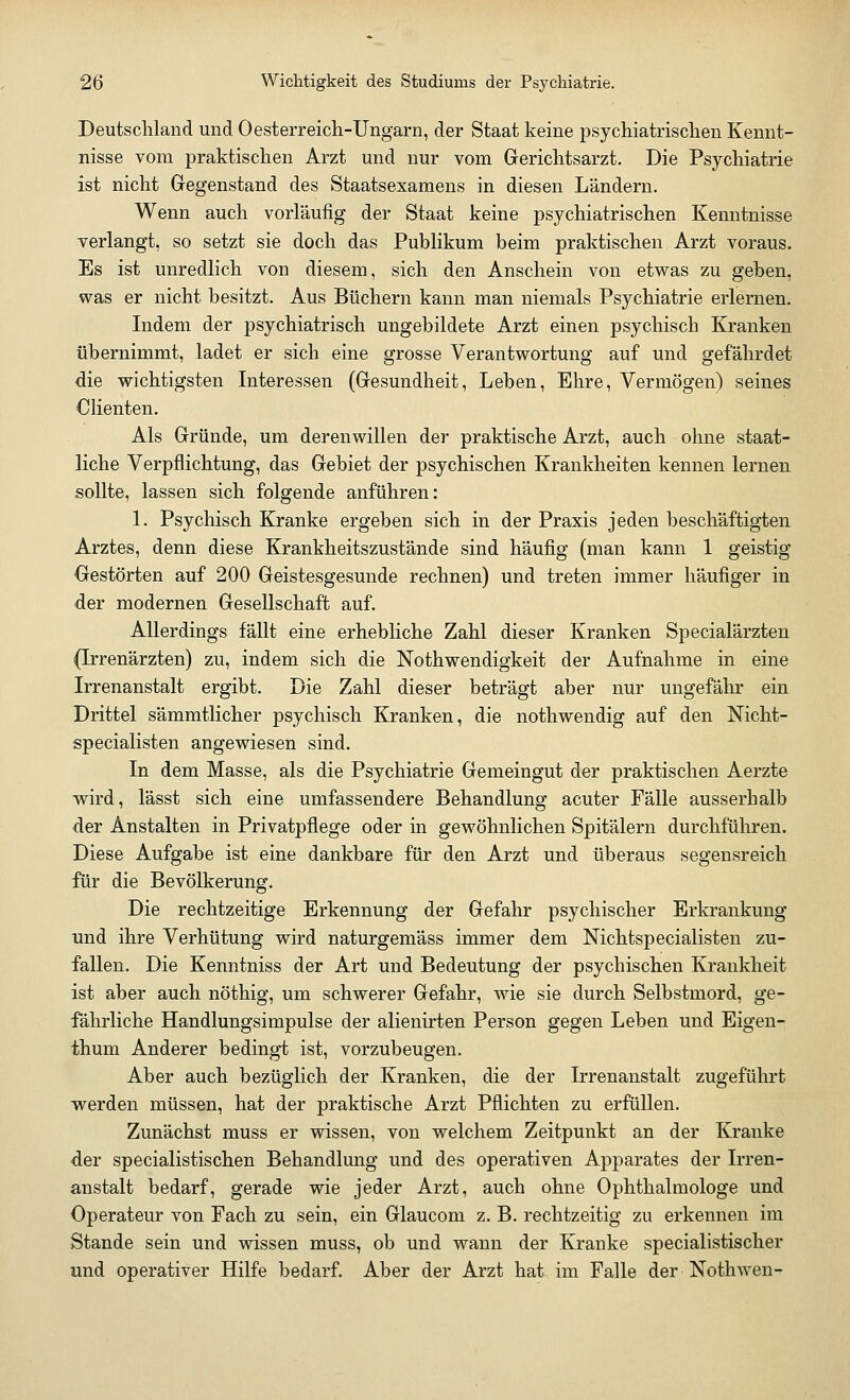 Deutschland und Oesterreich-Ungarn, der Staat keine psychiatrischen Kennt- nisse vom praktischen Arzt und nur vom Gerichtsarzt. Die Psychiatrie ist nicht Gegenstand des Staatsexamens in diesen Ländern. Wenn auch vorläufig der Staat keine psychiatrischen Kenntnisse verlangt, so setzt sie doch das Publikum beim praktischen Arzt voraus. Es ist unredlich von diesem, sich den Anschein von etwas zu geben, was er nicht besitzt. Aus Büchern kann man niemals Psychiatrie erlernen. Indem der psychiatrisch ungebildete Arzt einen psychisch Kranken übernimmt, ladet er sich eine grosse Verantwortung auf und gefährdet die wichtigsten Interessen (Gesundheit, Leben, Ehre, Vermögen) seines Clienten. Als Gründe, um deren willen der praktische Arzt, auch ohne staat- liche Verpflichtung, das Gebiet der psychischen Krankheiten kennen lernen sollte, lassen sich folgende anführen: 1. Psychisch Kranke ergeben sich in der Praxis jeden beschäftigten Arztes, denn diese Krankheitszustände sind häufig (man kann 1 geistig Gestörten auf 200 Geistesgesunde rechnen) und treten immer häufiger in der modernen Gesellschaft auf. Allerdings fällt eine erhebliche Zahl dieser Kranken Specialärzten (Irrenärzten) zu, indem sich die Notwendigkeit der Aufnahme in eine Irrenanstalt ergibt. Die Zahl dieser beträgt aber nur ungefähr ein Drittel sämmtlicher psychisch Kranken, die nothwendig auf den Nicht- specialisten angewiesen sind. In dem Masse, als die Psychiatrie Gemeingut der praktischen Aerzte wird, lässt sich eine umfassendere Behandlung acuter Fälle ausserhalb der Anstalten in Privatpflege oder in gewöhnlichen Spitälern durchführen. Diese Aufgabe ist eine dankbare für den Arzt und überaus segensreich für die Bevölkerung. Die rechtzeitige Erkennung der Gefahr psychischer Erkrankung und ihre Verhütung wird naturgemäss immer dem Nichtspecialisten zu- fallen. Die Kenntniss der Art und Bedeutung der psychischen Krankheit ist aber auch nöthig, um schwerer Gefahr, wie sie durch Selbstmord, ge- fährliche Handlungsimpulse der alienirten Person gegen Leben und Eigen- thum Anderer bedingt ist, vorzubeugen. Aber auch bezüglich der Kranken, die der Irrenanstalt zugeführt werden müssen, hat der praktische Arzt Pflichten zu erfüllen. Zunächst muss er wissen, von welchem Zeitpunkt an der Kranke der specialistischen Behandlung und des operativen Apparates der Irren- anstalt bedarf, gerade wie jeder Arzt, auch ohne Ophthalmologe und Operateur von Fach zu sein, ein Glaucom z. B. rechtzeitig zu erkennen im Stande sein und wissen muss, ob und wann der Kranke specialistischer und operativer Hilfe bedarf. Aber der Arzt hat im Falle der Nothwen-