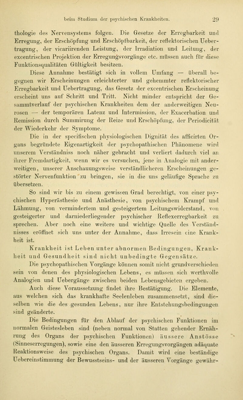 thologie des Nervensystems folgen. Die Gesetze der Erregbarkeit und Erregung, der Erschöpfung und Ersehöptbarkeit, der reflektorischen Ueber- tragung, der vicariirenden Leistung, der Irradiation und Leitung, der excentrischen Projektion der Erregungsvorgänge etc. müssen auch für diese Funktionsqualitäten Gültigkeit besitzen. Diese Annahme bestätigt sich in vollem Umfang — überall be- gegnen wir Erscheinungen erleichterter und gehemmter reflektorischer Erregbarkeit und Uebertragung, das Gesetz der excentrischen Erscheinung erscheint uns auf Schritt und Tritt. Nicht minder entspricht der Ge- sammtverlauf der psychischen Krankheiten dem der anderweitigen Neu- rosen — der temporären Latenz und Intermission, der Exacerbation und Remission durch Summirung der Reize und Erschöpfung, der Periodicität der Wiederkehr der Symptome. Die in der specifischen physiologischen Dignität des afficirten Or- gans begründete Eigenartigkeit der psychopathischen Phänomene wird unserem Verständniss noch näher gebracht und verliert dadurch viel an ihrer Fremdartigkeit, wenn wir es versuchen, jene in Analogie mit ander- weitigen, unserer Anschauungsweise verständlicheren Erscheinungen ge- störter Nervenfunktion zu bringen, sie in die uns geläufige Sprache zu übersetzen. So sind wir bis zu einem gewissen Grad berechtigt, von einer psy- chischen Hyperästhesie und Anästhesie, von psychischem Krampf und Lähmung, von vermindertem und gesteigertem Leitungswiderstand, von gesteigerter und darniederliegender psychischer Reflexerregbarkeit zu sprechen. Aber noch eine weitere und wichtige Quelle des Verständ- nisses eröffnet sich uns unter der Annahme, dass Irresein eine Krank- heit ist. Krankheit ist Leben unter abnormen Bedingungen, Krank- heit und Gesundheit sind nicht unbedingte Gegensätze. Die psychopathischen Vorgänge können somit nicht grundverschieden sein von denen des physiologischen Lebens, es müssen sich werthvolle Analogien und Uebergänge zwischen beiden Lebensgebieten ergeben. Auch diese Voraussetzung findet ihre Bestätigung. Die Elemente, aus welchen sich das krankhafte Seelenleben zusammensetzt, sind die- selben wie die des gesunden Lebens, nur ihre Entstehungsbedingungen sind geänderte. Die Bedingungen für den Ablauf der psychischen Funktionen im normalen Geistesleben sind (neben normal von Statten gehender Ernäh- rung des Organs der psychischen Funktionen) äussere Anstösse (Sinneserregungen), sowie eine den äusseren Erregungsvorgängen adäquate Reaktionsweise des psychischen Organs. Damit wird eine beständige Uebereinstimmung der Bewusstseins- und der äusseren Vorgänge gewähr-