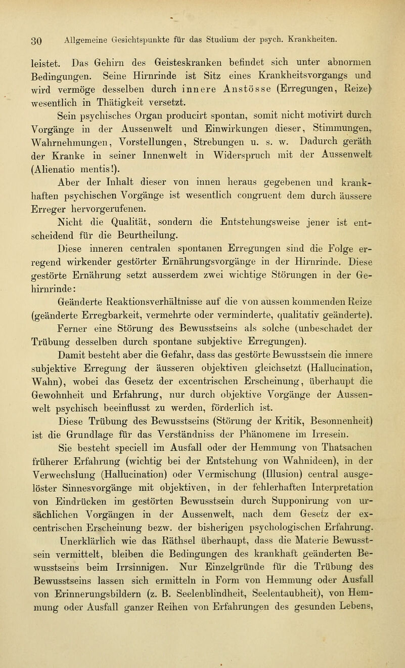 leistet. Das Gehirn des Geisteskranken befindet sich unter abnormen Bedingungen. Seine Hirnrinde ist Sitz eines Krankheitsvorgangs und wird vermöge desselben durch innere Anstösse (Erregungen, Reize) wesentlich in Thätigkeit versetzt. Sein psychisches Organ producirt spontan, somit nicht motivirt durch Vorgänge in der Aussenwelt und Einwirkungen dieser, Stimmungen,. Wahrnehmungen, Vorstellungen, Strebungen u. s. w. Dadurch geräth der Kranke in seiner Innenwelt in Widerspruch mit der Aussenwelt (Alienatio mentis!). Aber der Inhalt dieser von innen heraus gegebenen und krank- haften psychischen Vorgänge ist wesentlich congruent dem durch äussere Erreger hervorgerufenen. Nicht die Qualität, sondern die Entstehungsweise jener ist ent- scheidend für die Beurtheilung. Diese inneren centralen spontanen Erregungen sind die Folge er- regend wirkender gestörter Ernährungsvorgänge in der Hirnrinde. Diese gestörte Ernährung setzt ausserdem zwei wichtige Störungen in der Ge- hirnrinde : Geänderte Reaktionsverhältnisse auf die von aussen kommenden Reize (geänderte Erregbarkeit, vermehrte oder verminderte, qualitativ geänderte). Ferner eine Störung des Bewusstseins als solche (unbeschadet der Trübung desselben durch spontane subjektive Erregungen). Damit besteht aber die Gefahr, dass das gestörte Bewusstsein die innere subjektive Erregung der äusseren objektiven gleichsetzt (Hallucination, Wahn), wobei das Gesetz der excentrischen Erscheinung, überhaupt die Gewohnheit und Erfahrung, nur durch objektive Vorgänge der Aussen- welt psychisch beeinflusst zu werden, förderlich ist. Diese Trübung des Bewusstseins (Störung der Kritik, Besonnenheit) ist die Grundlage für das Verständniss der Phänomene im Irresein. Sie besteht speciell im Ausfall oder der Hemmung von Thatsachen früherer Erfahrung (wichtig bei der Entstehung von Wahnideen), in der Verwechslung (Hallucination) oder Vermischung (Illusion) central ausge- löster Sinnesvorgänge mit objektiven, in der fehlerhaften Interpretation von Eindrücken im gestörten Bewusstsein durch Supponirung von ur- sächlichen Vorgängen in der Aussenwelt, nach dem Gesetz der ex- centrischen Erscheinung bezw. der bisherigen psychologischen Erfahrung. Unerklärlich wie das Räthsel überhaupt, dass die Materie Bewusst- sein vermittelt, bleiben die Bedingungen des krankhaft geänderten Be- wusstseins beim Irrsinnigen. Nur Einzelgründe für die Trübung des Bewusstseins lassen sich ermitteln in Form von Hemmung oder Ausfall von Erinnerungsbildern (z. B. Seelenblindheit, Seelentaubheit), von Hem- mung oder Ausfall ganzer Reihen von Erfahrungen des gesunden Lebens,