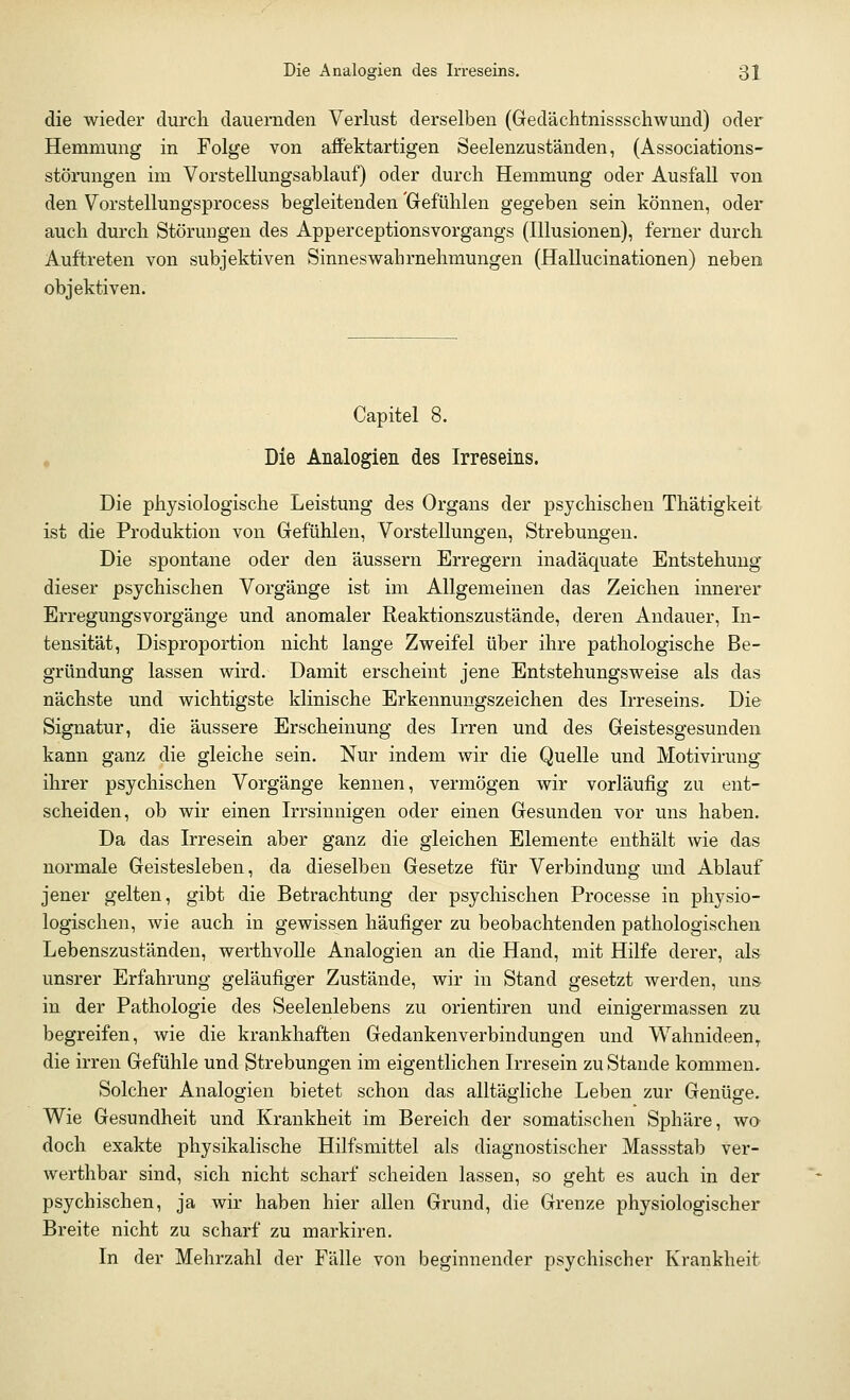 die wieder durch dauernden Verlust derselben (Gedächtnissschwund) oder Hemmung in Folge von affektartigen Seelenzuständen, (Associations- störungen im Vorstellungsablauf) oder durch Hemmung oder Ausfall von den Vorstellungsprocess begleitenden 'Gefühlen gegeben sein können, oder auch durch Störungen des Apperceptionsvorgangs (Illusionen), ferner durch Auftreten von subjektiven Sinneswahrnehmungen (Hallucinationen) neben objektiven. Capitel 8. Die Analogien des Irreseins. Die physiologische Leistung des Organs der psychischen Thätigkeit ist die Produktion von Gefühlen, Vorstellungen, Strebungen. Die spontane oder den äussern Erregern inadäquate Entstehung dieser psychischen Vorgänge ist im Allgemeinen das Zeichen innerer Erregungsvorgänge und anomaler Reaktionszustände, deren Andauer, In- tensität, Disproportion nicht lange Zweifel über ihre pathologische Be- gründung lassen wird. Damit erscheint jene Entstehungsweise als das nächste und wichtigste klinische Erkennungszeichen des Irreseins. Die Signatur, die äussere Erscheinung des Irren und des Geistesgesunden kann ganz die gleiche sein. Nur indem wir die Quelle und Motivirung ihrer psychischen Vorgänge kennen, vermögen wir vorläufig zu ent- scheiden, ob wir einen Irrsinnigen oder einen Gesunden vor uns haben. Da das Irresein aber ganz die gleichen Elemente enthält wie das normale Geistesleben, da dieselben Gesetze für Verbindung und Ablauf jener gelten, gibt die Betrachtung der psychischen Processe in physio- logischen, wie auch in gewissen häufiger zu beobachtenden pathologischen Lebenszuständen, werthvolle Analogien an die Hand, mit Hilfe derer, als unsrer Erfahrung geläufiger Zustände, wir in Stand gesetzt werden, uns in der Pathologie des Seelenlebens zu orientiren und einigermassen zu begreifen, wie die krankhaften Gedankenverbindungen und Wahnideen,, die irren Gefühle und Strebungen im eigentlichen Irresein zu Stande kommen. Solcher Analogien bietet schon das alltägliche Leben zur Genüge. Wie Gesundheit und Krankheit im Bereich der somatischen Sphäre, wo doch exakte physikalische Hilfsmittel als diagnostischer Massstab ver- werthbar sind, sich nicht scharf scheiden lassen, so geht es auch in der psychischen, ja wir haben hier allen Grund, die Grenze physiologischer Breite nicht zu scharf zu markiren. In der Mehrzahl der Fälle von beginnender psychischer Krankheit