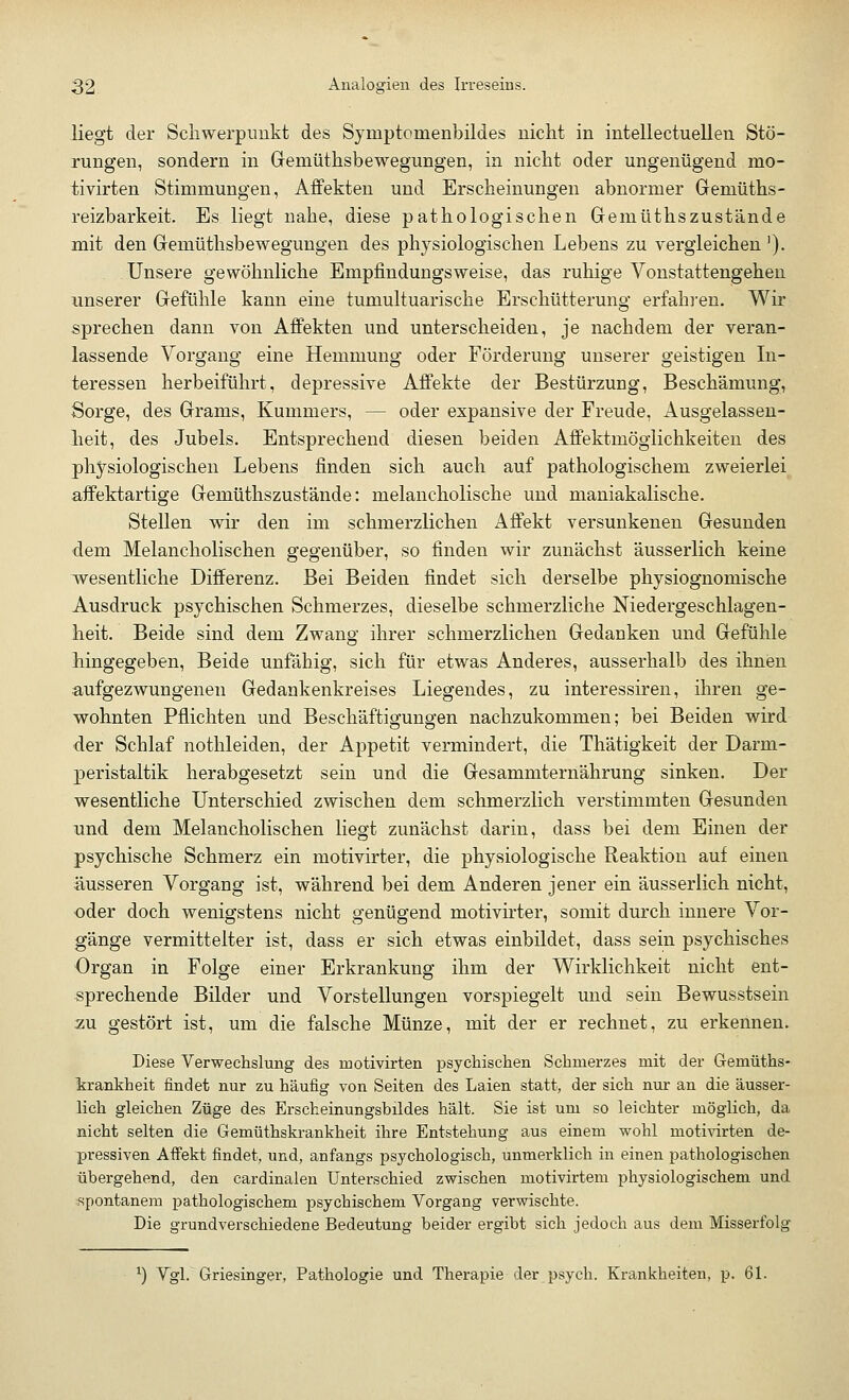 liegt der Schwerpunkt des Symptomenbildes nicht in intellectuellen Stö- rungen, sondern in Gemüthsbewegungen, in nicht oder ungenügend mo- tivirten Stimmungen, Affekten und Erscheinungen abnormer Gemüths- reizbarkeit. Es liegt nahe, diese pathologischen Gemüthszustände mit den Gemüthsbewegungen des physiologischen Lebens zu vergleichen '). Unsere gewöhnliche Empfindungsweise, das ruhige Vonstattengehen unserer Gefühle kann eine tumultuarische Erschütterung erfahren. Wir sprechen dann von Affekten und unterscheiden, je nachdem der veran- lassende Vorgang eine Hemmung oder Förderung unserer geistigen In- teressen herbeiführt, depressive Affekte der Bestürzung, Beschämung, Sorge, des Grams, Kummers, — oder expansive der Freude, Ausgelassen- heit, des Jubels. Entsprechend diesen beiden Affektmögiichkeiten des physiologischen Lebens finden sich auch auf pathologischem zweierlei affektartige Gemüthszustände: melancholische und maniakalische. Stellen wir den im schmerzlichen Affekt versunkenen Gesunden dem Melancholischen gegenüber, so finden wir zunächst äusserlich keine wesentliche Differenz. Bei Beiden findet sich derselbe physiognomische Ausdruck psychischen Schmerzes, dieselbe schmerzliche Niedergeschlagen- heit. Beide sind dem Zwang ihrer schmerzlichen Gedanken und Gefühle hingegeben, Beide unfähig, sich für etwas Anderes, ausserhalb des ihnen aufgezwungenen Gedankenkreises Liegendes, zu interessiren, ihren ge- wohnten Pflichten und Beschäftigungen nachzukommen; bei Beiden wird der Schlaf nothleiden, der Appetit vermindert, die Thätigkeit der Darm- peristaltik herabgesetzt sein und die Gesammternährung sinken, un- wesentliche Unterschied zwischen dem schmerzlich verstimmten Gesunden und dem Melancholischen liegt zunächst darin, dass bei dem Einen der psychische Schmerz ein motivirter, die physiologische Reaktion auf einen äusseren Vorgang ist, während bei dem Anderen jener ein äusserlich nicht, oder doch wenigstens nicht genügend motivirter, somit durch innere Vor- gänge vermittelter ist, dass er sich etwas einbildet, dass sein psychisches Organ in Folge einer Erkrankung ihm der Wirklichkeit nicht ent- sprechende Bilder und Vorstellungen vorspiegelt und sein Bewusstsein zu gestört ist, um die falsche Münze, mit der er rechnet, zu erkennen. Diese Verwechslung des motivirten psychischen Schmerzes mit der Geinüths- krankheit findet nur zu häufig von Seiten des Laien statt, der sich nur an die äusser- lich gleichen Züge des Erscheinungsbildes hält. Sie ist um so leichter möglich, da nicht selten die Gemüthskrankheit ihre Entstehung aus einem wohl motivirten de- pressiven Affekt findet, und, anfangs psychologisch, unmerklich in einen pathologischen übergehend, den cardinalen Unterschied zwischen motivirtem physiologischem und spontanem pathologischem psychischem Vorgang verwischte. Die grundverschiedene Bedeutung beider ergibt sich jedoch aus dem Misserfolg *) Vgl. Griesinger, Pathologie und Therapie der psych. Krankheiten, p. 61.
