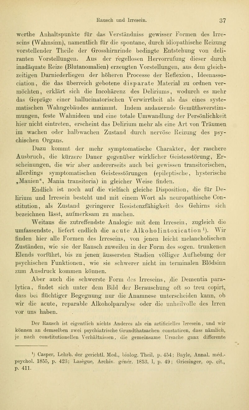 werthe Anhaltspunkte für das Verständniss gewisser Formen des Irre- seins (Wahnsinn), namentlich für die spontane, durch idiopathische Reizung vorstellender Theile der Grosshirnrinde bedingte Entstehung von deli- ranten Vorstellungen. Aus der regellosen Hervorrufung dieser durch inadäquate Reize (Blutanomalien) erzeugten Vorstellungen, aus dem gleich- zeitigen Darniederliegen der höheren Processe der Reflexion, Ideenasso- ciation, die das überreich gebotene disparate Material zu ordnen ver- möchten, erklärt sich die Incohärenz des Deliriums, wodurch es mehr das Gepräge einer hallucinatorischen Verwirrtheit als das eines syste- matischen Wahngebäudes annimmt. Indem andauernde Gemüthsverstim- mungen, feste Wahnideen und eine totale Umwandlung der Persönlichkeit hier nicht eintreten, erscheint das Delirium mehr als eine Art von Träumen im wachen oder halbwachen Zustand durch nervöse Reizung des psy- chischen Organs. Dazu kommt der mehr symptomatische Charakter, der raschere Ausbruch, die kürzere Dauer gegenüber wirklicher Geistesstörung, Er- scheinungen, die wir aber andererseits auch bei gewissen transitorischen, allerdings symptomatischen Geistesstörungen (epileptische, hysterische „Manien, Mania transitoria) in gleicher Weise finden. Endlich ist noch auf die vielfach gleiche Disposition, die für De- lirium und Irresein besteht und mit einem Wort als neuropathische Con- stitution, als Zustand geringerer Resistenzfähigkeit des Gehirns sich bezeichnen lässt, aufmerksam zu machen. Weitaus die zutreffendste Analogie mit dem Irresein, zugleich die umfassendste, liefert endlich die acute Alkoholintoxication1). Wir finden hier alle Formen des Irreseins, von jenen leicht melancholischen Zuständen, wie sie der Rausch zuweilen in der Form des sogen, trunkenen Elends vorführt, bis zu jenen; äussersten Stadien völliger Aufhebung der psychischen Funktionen, wie sie schwerer nicht im terminalen Blödsinn zum Ausdruck kommen können. Aber auch die schwerste Form des Irreseins, ,die Dementia para- lytica, findet sich unter dem Bild der Berauschung oft so treu copirt, dass bei flüchtiger Begegnung nur die Anamnese unterscheiden kann, ob wir die acute, reparable Alkoholparalyse oder die unheilvolle des Irren vor uns haben. Der Rausch ist eigentlich nichts Anderes als ein artificielles Irresein, und wir können an demselben zwei psychiatrische Grundthatsachen constatiren, dass nämlich, je nach constitutionellen Verhältnissen, die gemeinsame Ursache ganz differente *) Casper, Lehrb. der gerichtl. Med., biolog. Theil, p. 454; Bayle, Annal. med.- psychol. 1855, p. 423; Lasegue, Archiv, gener. 1853, I, p. 49; Griesinger, op. cii, p. 411.