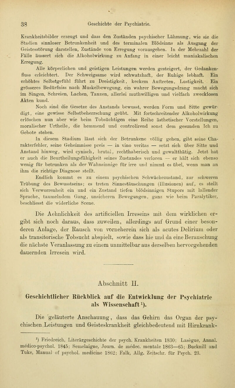 Krankheitsbilder erzeugt und dass den Zuständen psychischer Lähmung, wie sie die Stadien sinnloser Betrunkenheit und des terminalen Blödsinns als Ausgang der Geistesstörung darstellen, Zustände von Erregung vorausgehen. In der Mehrzahl der Fälle äussert sich die Alkoholwirkung zu Anfang in einer leicht maniakalischen Erregung. Alle körperlichen und geistigen Leistungen werden gesteigert, der Gedanken- fluss erleichtert. Der Schweigsame wird schwatzhaft, der Ruhige lebhaft. Ein erhöhtes Selbstgefühl führt zu Dreistigkeit, keckem Auftreten, Lustigkeit. Ein grösseres Bedürfniss nach Muskelbewegung, ein wahrer Bewegungsdrang macht sich im Singen. Schreien, Lachen, Tanzen, allerlei niuthwüligen und vielfach zwecklosen Akten kund. Noch sind die Gesetze des Anstands bewusst, werden Form und Sitte gewür- digt, eine gewisse Selbstbeherrschung geübt. Mit fortschreitender Alkoholwirkung erlöschen nun aber wie beim Tobsüchtigen eine Reihe ästhetischer Vorstellungen, moralischer Urtheile, die hemmend und controlirend sonst dem gesunden Ich zu Gebote stehen. In diesem Stadium lässt sich der Betrunkene völlig gehen, gibt seine Cha- rakterfehler, seine Geheimnisse preis — in vino veritas — setzt sich über Sitte und Anstand hinweg, wird cynisch, brutal, rechthaberisch und gewaltthätig. Jetzt hat er auch die Beurtheilungsfähigkeit seines Zustandes verloren — er hält sich ebenso wenig für betrunken als der Wahnsinnige für irre und nimmt es übel, wenn man an ihm die richtige Diagnose stellt. Endlich kommt es zu einem psychischen Schwächezustand, zur schweren Trübung des Bewusstseins; es treten Sinnestäuschungen (Illusionen) auf, es stellt sich Verworrenheit ein und ein Zustand tiefen blödsinnigen Stupors mit lallender Sprache, taumelndem Gang, unsicheren Bewegungen, ganz wie beim Paralytiker, beschliesst die widerliche Scene. Die Aeliulichkeit des artifieiellen Irreseins mit dem wirklichen er- gibt sich noch daraus, dass zuweilen, allerdings auf Grund einer beson- deren Anlage, der Rausch von vorneherein sich als acutes Delirium oder als transitorische Tobsucht abspielt, sowie dass hie und da eine Berauschung die nächste Veranlassung zu einem unmittelbar aus derselben hervorgehenden dauernden Irresein wird. Abschnitt LI. Geschichtlicher Rückblick auf die Entwicklung der Psychiatrie als Wissenschaft1). Die geläuterte Anschauung, dass das Gehirn das Organ der psy- chischen Leistungen und Geisteskrankheit gleichbedeutend mit Hirnkrank- x) Friedreich, Literärgeschichte der psych. Krankheiten 1830; Lasegue, Annal. medico-psychol. 1845; Semelaigne, Joum. de medec. mentale 1863—65; Bucknill and Tuke, Manual of psychol. medicine 1862; Falk, Allg. Zeitsem-, für Psych. 23.