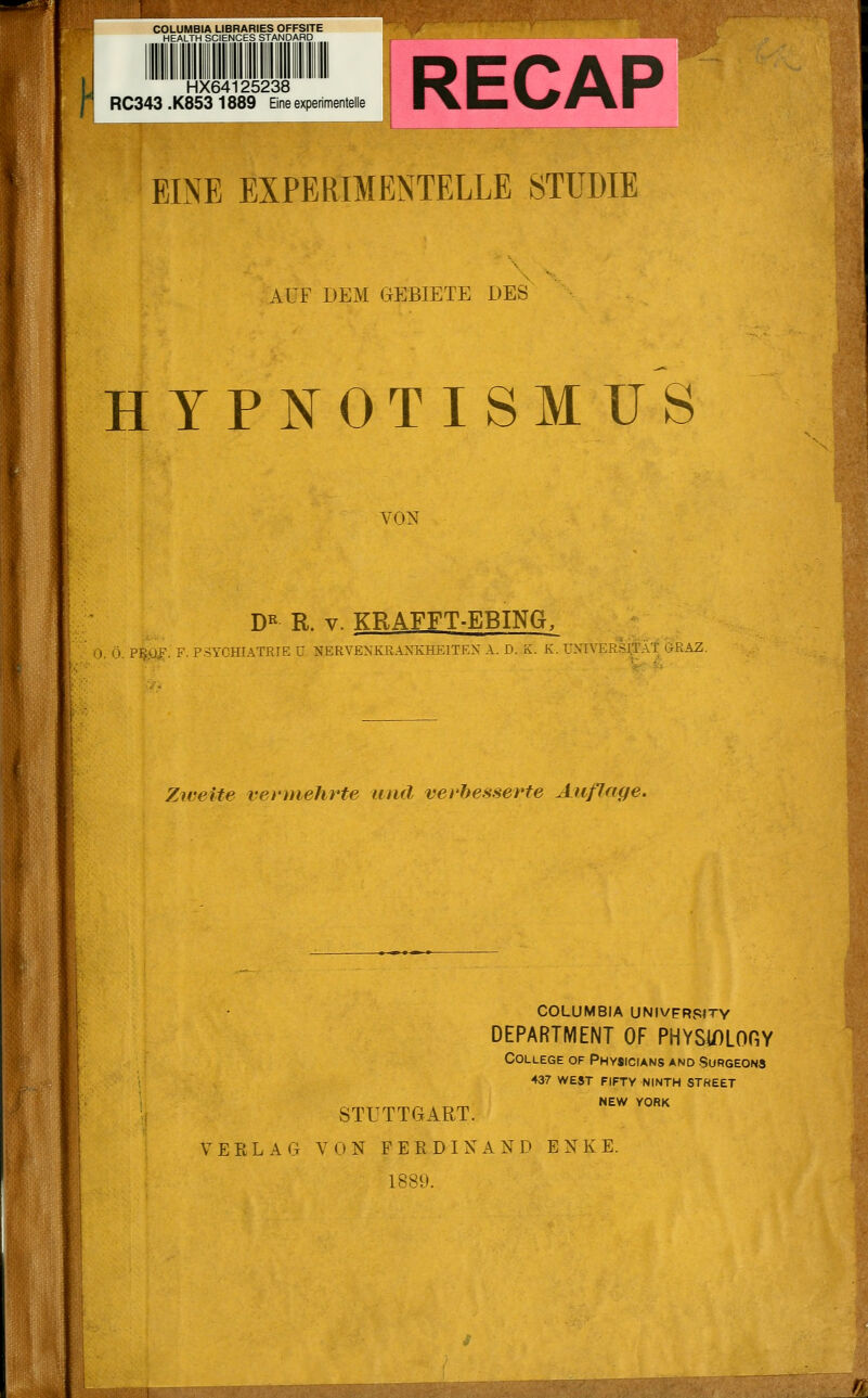 HX64125238 RC343 .K853 1889 Eine experimentelle EINE EXPERIMENTELLE STUDIE AUF DEM GEBIETE DES HYPNOTISMXJS VON xl DR R. v. KRAFFT-EBING, . F. PSYCHIATRIE ü NERVENKRANKHEITEN A. D. K. K. UNIVERSITÄT G-RAZ. Zweite vermehrte und verbesserte Auflage. STUTTGART. COLUMBIA UNIVPRSITY DEPARTMENT OF PHYSWLOGY College of Physicians and Surgeons 437 WEST FIFTY NINTH STHEET NEW YORK VERLAG VON FERDINAND E N K E. 1889.