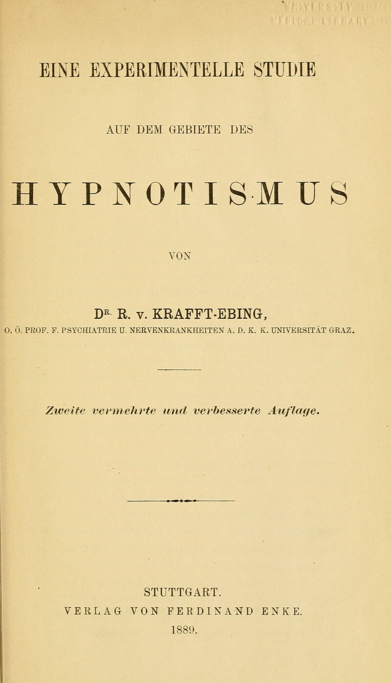 EINE EXPERIMENTELLE STUDIE AUF DEM GEBIETE DES HYP NOT ISMUS von DR R. v. KRAFFT-EBING, O. Ö. PROF. F. PSYCHIATRIE ü. NERVENKRANKHEITEN A. D. K. K. UNIVERSITÄT GRAZ. Zweite vermehrte und verbesserte Auflage. STUTTGART. VERLAG VON FERDINAND ENKE. 1889.
