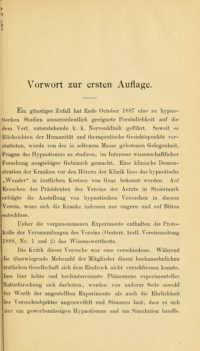 Vorwort zur ersten Auflage. Ein günstiger Zufall hat Ende October 1887 eine zu hypno- tischen Studien ausserordentlich geeignete Persönlichkeit auf die dem Verf. unterstehende k. k. Nervenklinik geführt. Soweit es Rücksichten der Humanität und therapeutische Gesichtspunkte ver- statteten, wurde von der in seltenem Masse gebotenen Gelegenheit, Fragen des Hypnotismus zu studiren, im Interesse wissenschaftlicher Forschung ausgiebiger Gebrauch gemacht. Eine klinische Demon- stration der Kranken vor den Hörern der Klinik liess das hypnotische „Wunder in ärztlichen Kreisen von Graz bekannt werden. Auf Ersuchen des Präsidenten des Vereins der Aerzte in Steiermark erfolgte die Anstellung von hypnotischen Versuchen in diesem Verein, wozu sich die Kranke indessen nur ungern und auf Bitten entschloss. Ueber die vorgenommenen Experimente enthalten die Proto- kolle der Versammlungen des Vereins (Oesterr. ärztl. Vereinszeitung 1888, Nr. 1 und 2) das Wissenswerteste. Die Kritik dieser Versuche war eine verschiedene. Während iie überwiegende Mehrzahl der Mitglieder dieser hochansehnlichen ärztlichen Gesellschaft sich dem Eindruck nicht verschliessen konnte, lass hier ächte und hochinteressante Phänomene experimenteller Naturforschung sich darboten, wurden von anderer Seite sowohl ler Werth der angestellten Experimente als auch die Ehrlichkeit les Versuchsobjektes angezweifelt und Stimmen laut, dass es sich lier um gewerbsmässigen Hypnotismus und um Simulation handle.