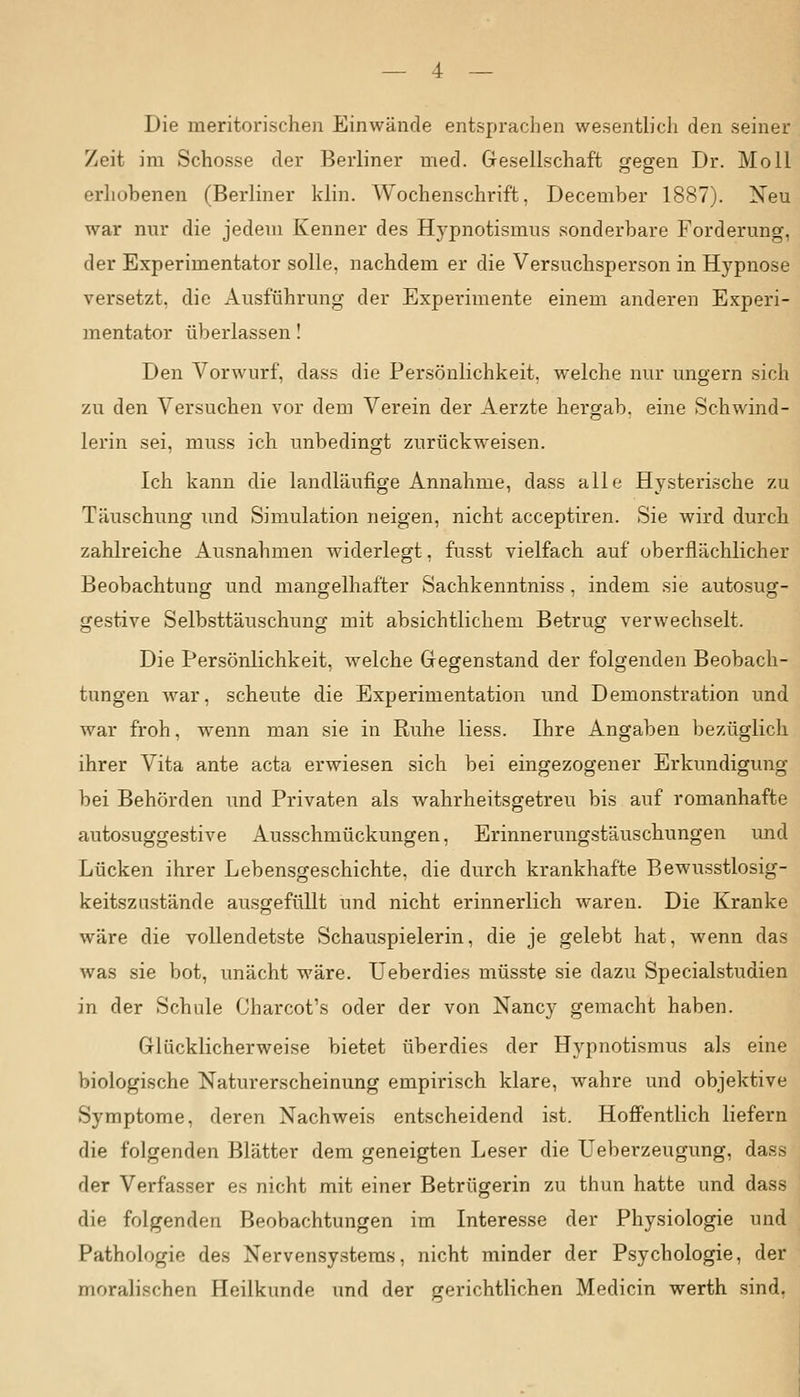 — 4 — Die meritorischen Einwände entsprachen wesentlich den seiner Zeit im Schosse der Berliner med. Gesellschaft gegen Dr. Moll erhobenen (Berliner klin. Wochenschrift, December 1887). Neu war nur die jedem Kenner des Hypnotismus sonderbare Forderung, der Experimentator solle, nachdem er die Versuchsperson in Hypnose versetzt, die Ausführung der Experimente einem anderen Experi- mentator überlassen! Den Vorwurf, dass die Persönlichkeit, welche nur ungern sich zu den Versuchen vor dem Verein der Aerzte hergab, eine Schwind- lerin sei, muss ich unbedingt zurückweisen. Ich kann die landläufige Annahme, dass alle Hysterische zu Täuschung und Simulation neigen, nicht acceptiren. Sie wird durch zahlreiche Ausnahmen widerlegt, fusst vielfach auf oberflächlicher Beobachtung und mangelhafter Sachkenntniss, indem sie autosug- gestive Selbsttäuschung mit absichtlichem Betrug verwechselt. Die Persönlichkeit, welche Gegenstand der folgenden Beobach- tungen war, scheute die Experimentation und Demonstration und war froh, wenn man sie in Ruhe Hess. Ihre Angaben bezüglich ihrer Vita ante acta erwiesen sich bei eingezogener Erkundigung bei Behörden und Privaten als wahrheitsgetreu bis auf romanhafte autosuggestive Ausschmückungen, Erinnerungstäuschungen und Lücken ihrer Lebensgeschichte, die durch krankhafte Bewusstlosig- keitszustände ausgefüllt und nicht erinnerlich waren. Die Kranke wäre die vollendetste Schauspielerin, die je gelebt hat, wenn das was sie bot, unächt wäre. Ueberdies müsste sie dazu Specialstudien in der Schule Charcot's oder der von Nancy gemacht haben. Glücklicherweise bietet überdies der Hypnotismus als eine biologische Naturerscheinung empirisch klare, wahre und objektive Symptome, deren Nachweis entscheidend ist. Hoffentlich liefern die folgenden Blätter dem geneigten Leser die Ueberzeugung, dass der Verfasser es nicht mit einer Betrügerin zu thun hatte und dass die folgenden Beobachtungen im Interesse der Physiologie und Pathologie des Nervensystems, nicht minder der Psychologie, der moralischen Heilkunde und der gerichtlichen Medicin werth sind,