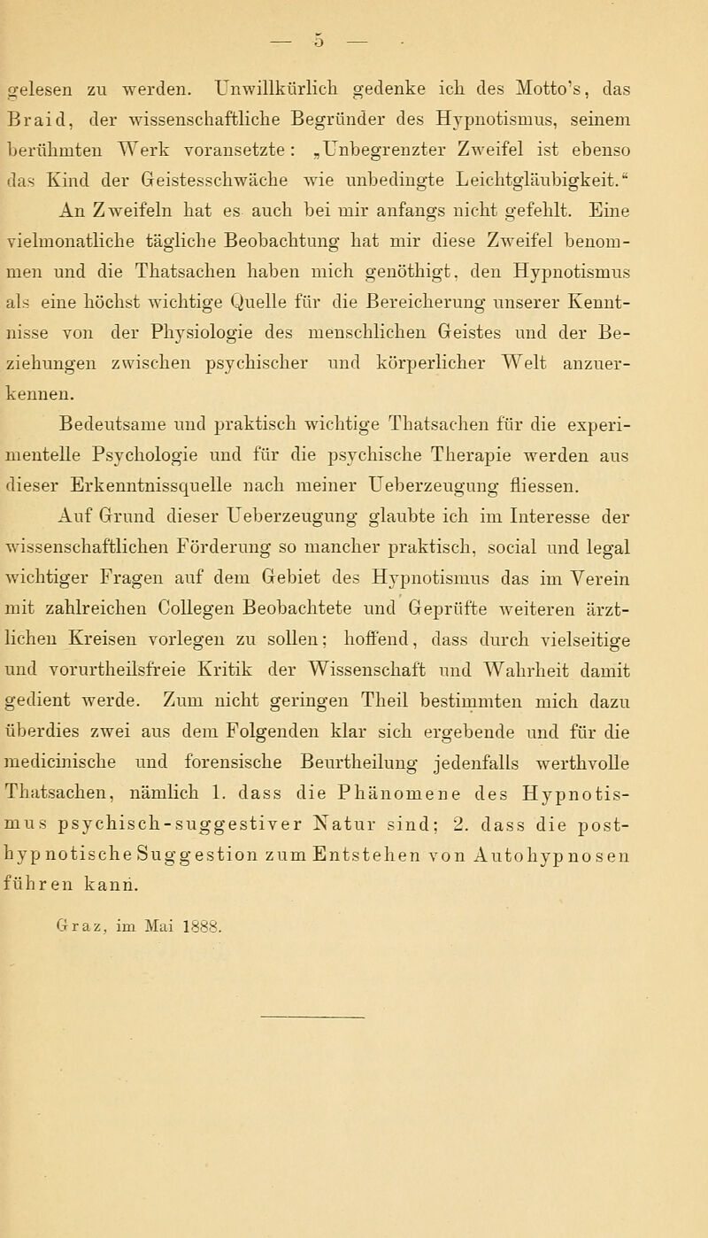 gelesen zu werden. Unwillkürlich gedenke ich. des Motto's, das Braid, der wissenschaftliche Begründer des Hypnotismus, seinem berühmten Werk voransetzte: „Unbegrenzter Zweifel ist ebenso das Kind der Geistesschwäche wie unbedingte Leichtgläubigkeit. An Zweifeln hat es auch bei mir anfangs nicht gefehlt. Eine vielmonatliche tägliche Beobachtung hat mir diese Zweifel benom- men und die Thatsachen haben mich genöthigt. den Hypnotismus als eine höchst wichtige Quelle für die Bereicherung unserer Kennt- nisse von der Physiologie des menschlichen Geistes und der Be- ziehungen zwischen psychischer und körperlicher Welt anzuer- kennen. Bedeutsame und praktisch wichtige Thatsachen für die experi- mentelle Psychologie und für die psychische Therapie werden aus dieser Erkenntnissquelle nach meiner Ueberzeugung fliessen. Auf Grund dieser Ueberzeugung glaubte ich im Interesse der wissenschaftlichen Förderung so mancher praktisch, social und legal wichtiger Fragen auf dem Gebiet des Hypnotismus das im Verein mit zahlreichen Collegen Beobachtete und Geprüfte weiteren ärzt- lichen Kreisen vorlegen zu sollen; hoffend, dass durch vielseitige und vorurtheilsfreie Kritik der Wissenschaft und Wahrheit damit gedient werde. Zum nicht geringen Theil bestimmten mich dazu überdies zwei aus dem Folgenden klar sich ergebende und für die medicinische und forensische Beurtheilung jedenfalls werthvolle Thatsachen, nämlich 1. dass die Phänomene des Hypnotis- mus psychisch-suggestiver Natur sind; 2. dass die post- hypnotische Suggestion zum Entstehen von Autohypnosen führen kann. Graz, im Mai 1888.