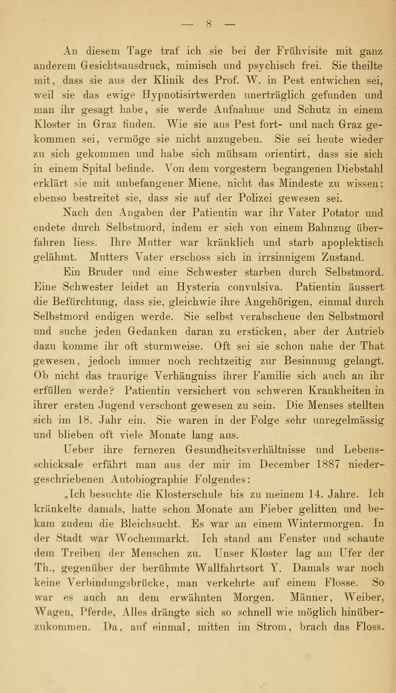 An diesem Tage traf ich sie bei der Frühvisite mit ganz anderem Gesichtsausdruck, mimisch und psychisch frei. Sie theilte mit, dass sie aus der Klinik des Prof. W. in Pest entwichen sei, weil sie das ewige Hypnotisirtwerden unerträglich gefunden und man ihr gesagt habe, sie werde Aufnahme und Schutz in einem Kloster in Graz linden. Wie sie aus Pest fort- und nach Graz ge- kommen sei, vermöge sie nicht anzugeben. Sie sei heute wieder zu sich gekommen und habe sich mühsam orientirt, dass sie sich in einem Spital befinde. Von dem vorgestern begangenen Diebstahl erklärt sie mit unbefangener Miene, nicht das Mindeste zu wissen; ebenso bestreitet sie, dass sie auf der Polizei gewesen sei. Nach den Angaben der Patientin war ihr Vater Potator und endete durch Selbstmord, indem er sich von einem Bahnzug über- fahren Hess. Ihre Mutter war kränklich und starb apoplektisch gelähmt. Mutters Vater erschoss sich in irrsinnigem Zustand. Ein Bruder und eine Schwester starben durch Selbstmord. Eine Schwester leidet an Hysteria convulsiva. Patientin äussert die Befürchtung, dass sie, gleichwie ihre Angehörigen, einmal durch Selbstmord endigen werde. Sie selbst verabscheue den Selbstmord und suche jeden Gedanken daran zu ersticken, aber der Antrieb dazu komme ihr oft sturmweise. Oft sei sie schon nahe der That gewesen, jedoch immer noch rechtzeitig zur Besinnung gelangt. Ob nicht das traurige Verhängniss ihrer Familie sich auch an ihr erfüllen werde? Patientin versichert von schweren Krankheiten in ihrer ersten Jugend verschont gewesen zu sein. Die Menses stellten sich im 18. Jahr ein. Sie waren in der Folge sehr unregelmässig und blieben oft viele Monate lang aus. Ueber ihre ferneren Gesundheitsverhältnisse und Lebens- schicksale erfährt man aus der mir im December 1887 nieder- geschriebenen Autobiographie Folgendes: „Ich besuchte die Klosterschule bis zu meinem 14. Jahre. Ich kränkelte damals, hatte schon Monate am Fieber gelitten und be- kam zudem die Bleichsucht. Es war an einem Wintermorgen. In der Stadt war Wochenmarkt. Ich stand am Fenster und schaute dem Treiben der Menschen zu. Unser Kloster lag am Ufer der Th., gegenüber der berühmte Wallfahrtsort Y. Damals war noch keine Verliimliiiigsbrücke, man verkehrte auf einem Flosse. So war es auch an dem erwähnten Morgen. Männer, Weiber, Wagen, Pferde, Alles drängte sich so schnell wie möglich hinüber- zukommen. Da, auf einmal, mitten im Strom, brach das Floss.