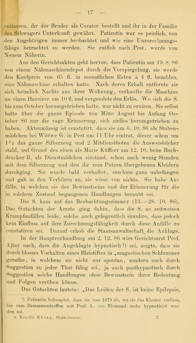 entlassen, ihr der Bruder als Curafcor bestellt und ihr in der Familie des Schwagers Unterkunft gewährt. Patientin war es peinlich, von den Angehörigen immer beobachtet und wie eine Unzurechnungs- fähige betrachtet zu werden. Sie entfloh nach Pest, wurde von Neuem Näherin. Aus den Gerichtsakten geht hervor, dass Patientin am 19. 8. 86 von einem Nähmaschinendepot durch die Vorspiegelung, sie werde den Kaufpreis von 65 fl. in monatlichen Raten ä 4 fl. bezahlen, eine Nähmaschine erhalten hatte. Nach deren Erhalt entfernte sie sich heimlich Nachts aus ihrer Wohnung, verkaufte die Maschine an einen Hausirer um 10 fl. und vergeudete den Erlös. Wo sich die S. bis zum October herumgetrieben hatte, war nicht zu eruiren. Sie selbst hatte über die ganze Episode von Mitte August bis Anfang Oc- tober 86 nur die vage Erinnerung, sich ziellos herumgetrieben zu haben. Aktenmässig ist constatirt. dass sie am 6. 10. 86 als Stuben- mädchen bei Wittwe G. in Pest um 11 Uhr eintrat, dieser schon um l1^ das ganze Silberzeug und 2 Mitdienstboten die Ausweisbücher stahl, auf Grund des einen als Marie Küffner am 12. 10. beim Buch- drucker R. als Dienstmädchen einstand, schon nach wenig Stunden mit dem Silberzeug und den ihr zum Putzen übergebenen Kleidern durchging. Sie wurde bald verhaftet, erschien ganz unbefangen und gab in den Verhören an, sie wisse von nichts. Sie habe An- fälle, in welchen sie des Bewusstseins und der Erinnerung für die in solchem Zustand begangenen Handlungen beraubt sei. Die S. kam auf das Beobachtungszimmer (13. — 28. 10. 86). Das Gutachten der Aerzte ging dahin, dass die S. an zeitweisen Krampfanfällen leide, solche auch gelegentlich simulire, dass jedoch kein Einfluss auf ihre Zurechnungsfähigkeit durch diese Anfälle zu constatiren sei. Darauf erhob die Staatsanwaltschaft die Anklage. In der Hauptverhandlung am 2. 12. 86 wies Gerichtsarzt Prof. Ajtay nach; dass die Angeklagte hypnotisch x) sei, zeigte, dass sie durch blosses Vorhalten eines Bleistiftes in „magnetischen Schlummer gerathe, in welchem sie nicht nur spontan, sondern auch durch Suggestion zu jeder That fähig sei, ja auch posthypnotisch durch Suggestion solche Handlungen ohne Bewusstsein ihrer Bedeutung und Folgen verüben könne. Das Gutachten lautete: „Das Leiden der S. ist keine Epilepsie, J) Patientin behauptet, dass sie von 1879 ab, wo sie das Kloster verliess, bis zum Zusammentreffen mit Prof. A. von Niemand mehr hypnotisirt wor- den sei. v. Krafft-Ebing, Hypnotisrous. 2
