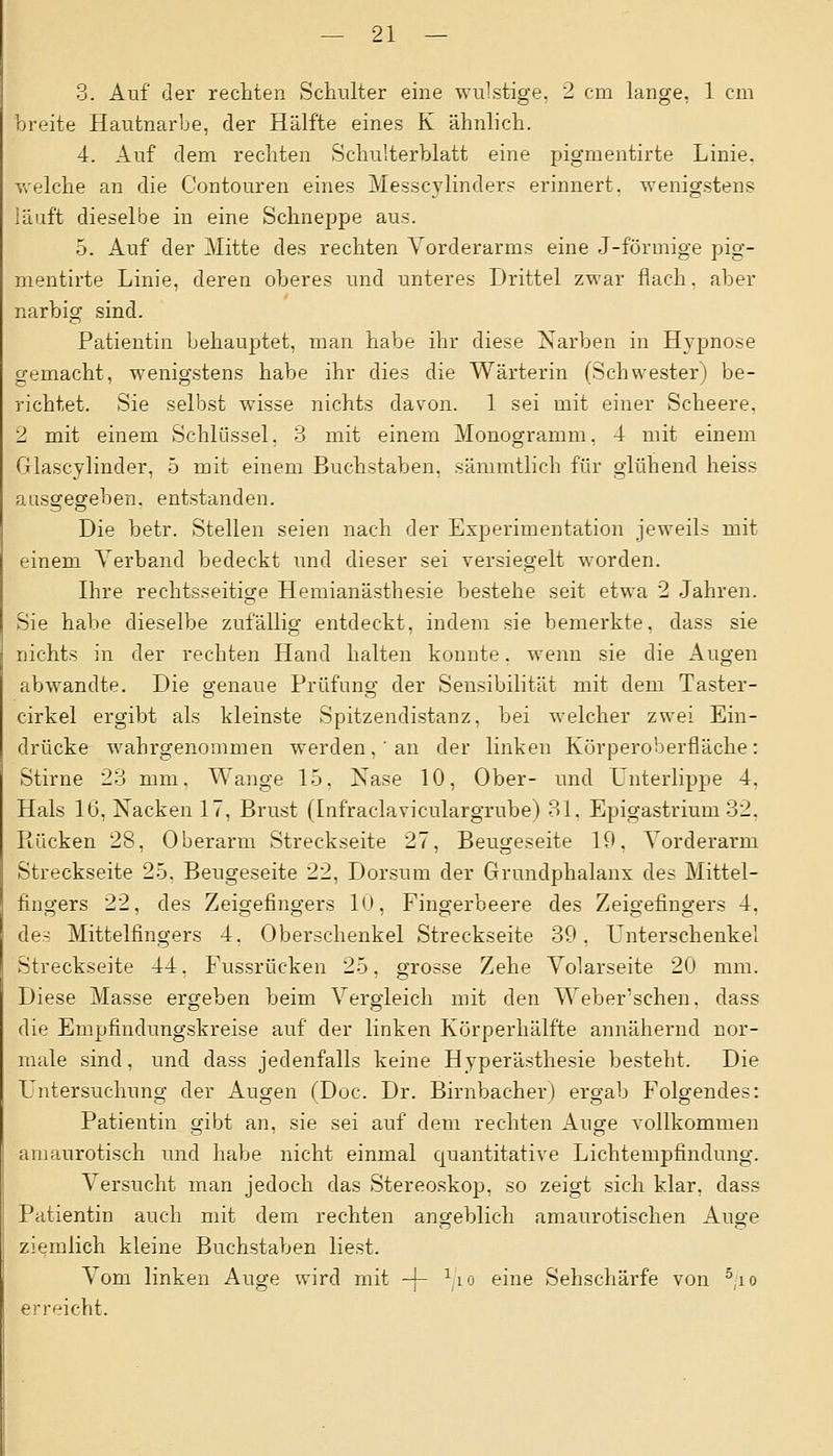 3. Auf der rechten Schulter eine wulstige. 2 cm lange, 1 cm breite Hautnarbe, der Hälfte eines K ähnlich. 4. Auf dem rechten Schulterblatt eine pigmentirte Linie, welche an die Contouren eines Messcylinders erinnert, wenigstens läuft dieselbe in eine Schneppe aus. 5. Auf der Mitte des rechten Vorderarms eine J-förmige pig- mentirte Linie, deren oberes und unteres Drittel zwar flach, aber narbig sind. Patientin behauptet, man habe ihr diese Narben in Hypnose gemacht, wenigstens habe ihr dies die Wärterin (Schwester) be- richtet. Sie selbst wisse nichts davon. 1 sei mit einer Scheere. 2 mit einem Schlüssel. 3 mit einem Monogramm, 4 mit einem Glascylinder, 5 mit einem Buchstaben, sämmtlich für glühend heiss aasgegeben, entstanden. Die betr. Stellen seien nach der Experitnentation jeweils mit einem Verband bedeckt und dieser sei versiegelt worden. Ihre rechtsseitige Hemianästhesie bestehe seit etwa 2 Jahren. Sie habe dieselbe zufällig entdeckt, indem sie bemerkte, dass sie nichts in der rechten Hand halten konnte. wenn sie die Augen abwandte. Die genaue Prüfung der Sensibilität mit dem Taster- cirkel ergibt als kleinste Spitzendistanz, bei welcher zwei Ein- drücke wahrgenommen werden , ' an der linken Körperoberfläche : Stirne 23 mm. Wange 15, Nase 10, Ober- und Unterlippe 4. Hals lb\ Nacken 17, Brust (Infraclaviculargrube) 81, Epigastrium 32. Rücken 28, Oberarm Streckseite 27, Beugeseite 19, Vorderarm Streckseite 25. Beugeseite 22, Dorsum der Grundphalanx des Mittel- fingers 22, des Zeigefingers 10, Fingerbeere des Zeigefingers 4, des Mittelfingers 4, Oberschenkel Streckseite 39, Unterschenkel Streckseite 44, Fussrücken 25, grosse Zehe Volarseite 20 mm. Diese Masse ergeben beim Vergleich mit den Weber sehen, dass die Empfindungskreise auf der linken Körperhälfte annähernd nor- male sind, und dass jedenfalls keine Hyperästhesie besteht. Die Lntersuchung der Augen (Doc. Dr. Birnbacher) ergab Folgendes: Patientin gibt an, sie sei auf dem rechten Auge vollkommen amaurotisch und habe nicht einmal quantitative Lichtempfindung. Versucht man jedoch das Stereoskop, so zeigt sich klar, dass Patientin auch mit dem rechten angeblich amaurotischen Auge ziemlich kleine Buchstaben liest. Vom linken Auge wird mit -j- x/io eine Sehschärfe von 5,i° erreicht.