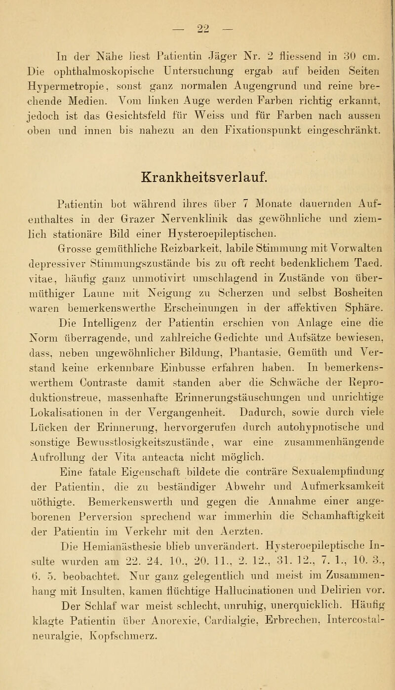 In der Nähe liest Patientin Jäger Nr. 2 fliessend in 30 cm. Die ophthalmoskopische Untersuchung ergab auf beiden Seiten Hypermetropie. sonst ganz normalen Augengrund und reine bre- chende Medien. Vom linken Auge werden Farben richtig erkannt, jedoch ist das Gesichtsfeld für Weiss und für Farben nach aussen oben und innen bis nahezu an den Fixationspunkt eingeschränkt. Krankheitsverlauf. Patientin bot während ihres über 7 Monate dauernden Auf- enthaltes in der Grazer Nervenklinik das gewöhnliche und ziem- lich stationäre Bild einer Hysteroepileptischen. Grosse gemüthliche Reizbarkeit, labile Stimmung mit Vorwalten depressiver Stimmungszustände bis zu oft recht bedenklichem Taed. vitae, häufig ganz unmotivirt umschlagend in Zustände von über- müthiger Laune mit Neigung zu Scherzen und selbst Bosheiten waren bemerkenswerthe Erscheinungen in der affektiven Sphäre. Die Intelligenz der Patientin erschien von Anlage eine die Norm überragende, und zahlreiche Gedichte und Aufsätze bewiesen, dass. neben ungewöhnlicher Bildung, Phantasie. Gemüth und Ver- stand keine erkennbare Einbusse erfahren haben. In bemerkens- werthem Contraste damit standen aber die Schwäche der Repro- duktionstreue, massenhafte Erinnerungstäuschungen und unrichtige Lokalisationen in der Vergangenheit. Dadurch, sowie durch viele Lücken der Erinnerung, hervorgerufen durch autohypnotische und sonstige Bewusstlosigkeitszustände, war eine zusammenhängende Aufrollung der Vita anteacta nicht möglich. Eine fatale Eigenschaft bildete die conträre Sexualempfindung der Patientin, die zu beständiger Abwehr und Aufmerksamkeit uöthigte. Bemerkenswerth und gegen die Annahme einer ange- borenen Perversion sprechend war immerhin die Schamhaftigkeit der Patientin im Verkehr mit den Aerzten. Die Hemianästhesie blieb unverändert. Hysteroepileptische In- sulte wurden am 22. 24. 10., 20. 11., 2. 12., 31. 12., 7. 1., 10. 3., 6. 5. beobachtet. Nur ganz gelegentlich und meist im Zusammen- hang mit Insulten, kamen flüchtige Hallucinationen und Delirien vor. Der Schlaf war meist schlecht, unruhig, unerquicklich. Häufig klagte Patientin über Anorexie. Cardialgie, Erbrechen. Intercostal- neuralgie. Kopfschmerz.