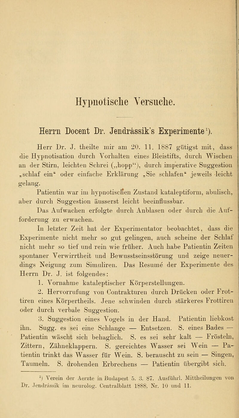 Hypnotische Versuche. Herrn Docent Dr. Jendrässik's Experimente1). Herr Dr. J. theilte mir am 20. 11. 1887 gütigst mit, dass die Hypnotisation durch Vorhalten eines Bleistifts, durch Wischen an der Stirn, leichten Schrei (,,hoppJ, durch imperative Suggestion „schlaf ein oder einfache Erklärung -Sie schlafen jeweils leicht gelang. Patientin war im hypnotischen Zustand kataleptiforrn, abulischr aber durch Suggestion äusserst leicht beeinflussbar. Das Aufwachen erfolgte durch Anblasen oder durch die Auf- forderung zu erwachen. In letzter Zeit hat der Experimentator beobachtet, dass die Experimente nicht mehr so gut gelingen, auch scheine der Schlaf nicht mehr so tief und rein wie früher. Auch habe Patientin Zeiten spontaner Verwirrtheit und Bewusstseinsstörung und zeige neuer- dings Neigung zum Simuliren. Das Resume der Experimente des Herrn Dr. J. ist folgendes: 1. Vornahme kataleptischer Körperstellungen. 2. Hervorrufung von (Kontrakturen durch Drücken oder Frot- tiren eines Körpertheils. Jene schwinden durch stärkeres Frottiren oder durch verbale Suggestion. 3. Suggestion eines Vogels in der Hand. Patientin liebkost ihn. Sugg. es sei eine Schlange — Entsetzen. S. eines Bades — Patientin wäscht sich behaglich. S. es sei sehr' kalt — Frösteln, Zittern, Zähneklappern. S. gereichtes Wasser sei Wein — Pa- tientin trinkt das Wasser für Wein. S. berauscht zu sein — Singen, Taumeln. S. drohenden Erbrechens — Patientin übergibt sich. l) Verein der Aerzte in Budapest 5. 3. 87. Ausführl. Mittheilungen von Jendrdssik im neuroloö'. Centralblatt 1888. Nr. 10 und 11.