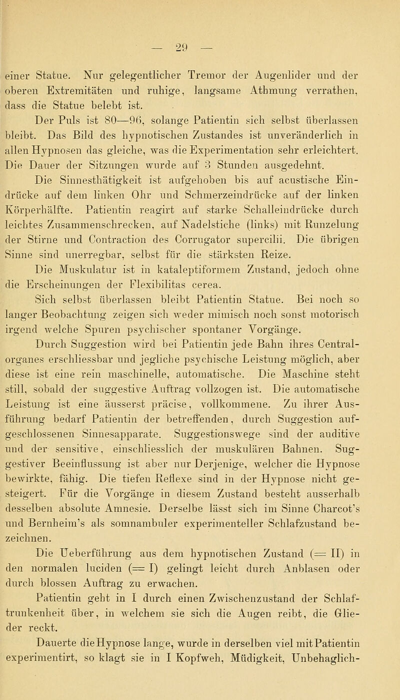einer Statue. Nur gelegentlicher Tremor der Augenlider und der oberen Extremitäten und ruhige, langsame Atbmung verrathen, dass die Statue belebt ist. Der Puls ist 80—9(5, solange Patientin sich selbst überlassen bleibt. Das Bild des hypnotischen Zustandes ist unveränderlich in allen Hypnosen das gleiche, was die Experimentation sehr erleichtert. Die Dauer der Sitzungen wurde auf 3 Stunden ausgedehnt. Die Sinnesthätigkeit ist aufgehoben bis auf acustische Ein- drücke auf dem linken Ohr und Schmerzeindrücke auf der linken Körperhälfte. Patientin reagirt auf starke Schalleindrücke durch leichtes Zusammenschrecken, auf Nadelstiche (links) mit Runzelung der Stirne und Contraction des Corrugator supercilii. Die übrigen Sinne sind unerregbar, selbst für die stärksten Reize. Die Muskulatur ist in kataleptiformem Zustand, jedoch ohne die Erscheinungen der Plexibilitas cerea. Sich selbst überlassen bleibt Patientin Statue. Bei noch so langer Beobachtung zeigen sich weder mimisch noch sonst motorisch irgend welche Spuren psychischer spontaner Vorgänge. Durch Suggestion wird bei Patientin jede Bahn ihres Central- organes erschliessbar und jegliche psychische Leistung möglich, aber diese ist eine rein maschinelle, automatische. Die Maschine steht still, sobald der suggestive Auftrag vollzogen ist. Die automatische Leistung ist eine äusserst präcise, vollkommene. Zu ihrer Aus- führung bedarf Patientin der betreffenden, durch Suggestion auf- geschlossenen Sinnesapparate. Suggestionswege sind der auditive und der sensitive, einschliesslich der muskulären Bahnen. Sug- gestiver Beeinflussung ist aber nur Derjenige, welcher die Hypnose bewirkte, fähig. Die tiefen Reflexe sind in der Hypnose nicht ge- steigert. Für die Vorgänge in diesem Zustand besteht ausserhalb desselben absolute Amnesie. Derselbe lässt sich im Sinne Charcot's und Bernheim's als somnambuler experimenteller Schlafzustand be- zeichnen. Die Ueberführung aus dem hypnotischen Zustand (= II) in den normalen luciden (= I) gelingt leicht durch Anblasen oder durch blossen Auftrag zu erwachen. Patientin geht in I durch einen Zwischenzustand der Schlaf- trunkenheit über, in welchem sie sich die Augen reibt, die Glie- der reckt. Dauerte die Hypnose lange, wurde in derselben viel mit Patientin experimentirt, so klagt sie in I Kopfweh, Müdigkeit, Unbehaglich-
