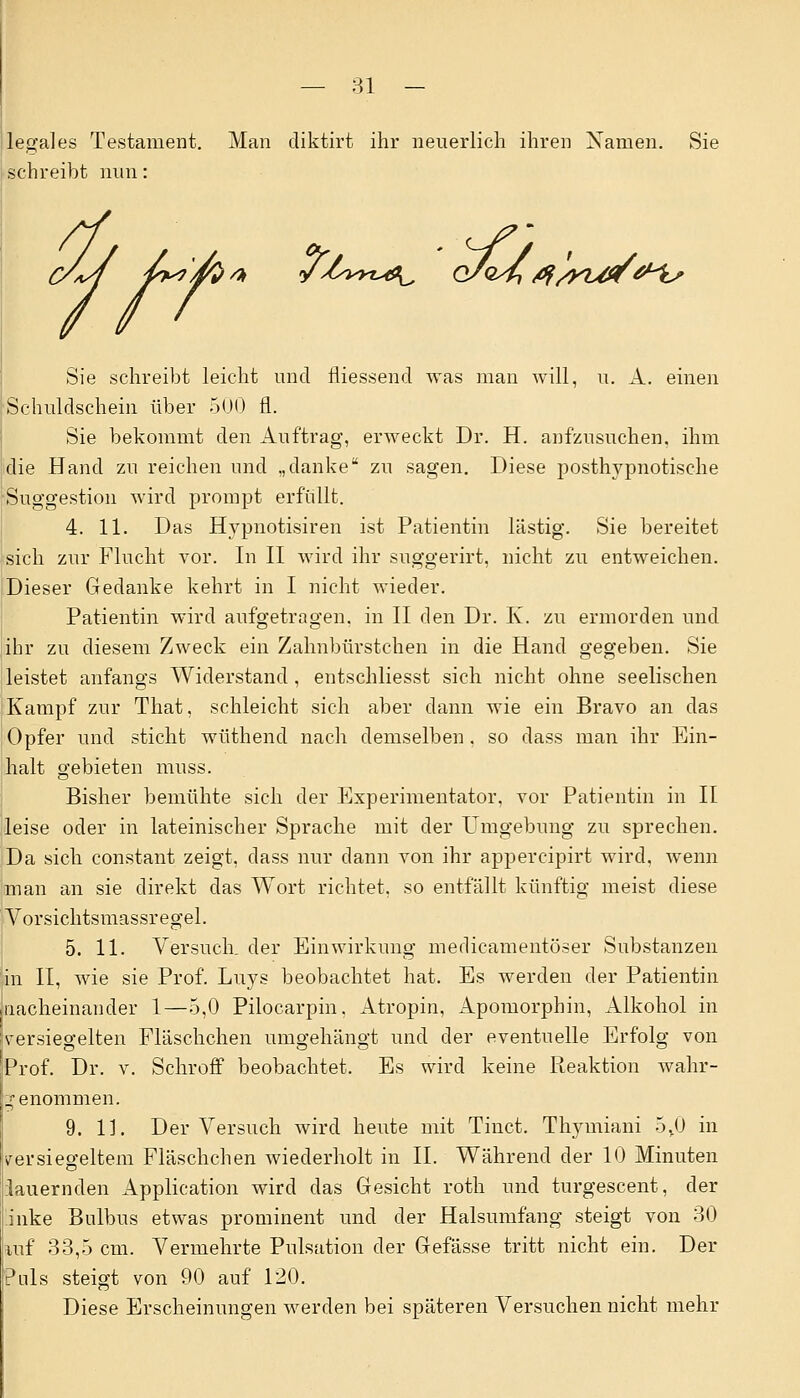 legales Testament. Man cliktirt ihr neuerlich ihren Namen. Sie schreibt nun: /), J/sm^ G/QShtf/yUt/t^h' Sie schreibt leicht und fliessend was man will, u. A. einen Schuldschein über 500 fl. Sie bekommt den Auftrag, erweckt Dr. H. aufzusuchen, ihm die Hand zu reichen und „danke zu sagen. Diese posthypnotische Suggestion wird prompt erfüllt. 4. 11. Das Hypnotisiren ist Patientin lästig. Sie bereitet sich zur Flucht vor. In II wird ihr suggerirt, nicht zu entweichen. Dieser Gedanke kehrt in I nicht wieder. Patientin wird aufgetragen, in II den Dr. K. zu ermorden und ihr zu diesem Zweck ein Zahnbürstchen in die Hand gegeben. Sie leistet anfangs Widerstand, entschliesst sich nicht ohne seelischen Kampf zur That, schleicht sich aber dann wie ein Bravo an das Opfer und sticht wüthend nach demselben. so dass man ihr Ein- halt gebieten muss. Bisher bemühte sich der Experimentator, vor Patientin in II leise oder in lateinischer Sprache mit der Umgebung zu sprechen. Da sich constant zeigt, dass nur dann von ihr appercipirt wird, wenn man an sie direkt das Wort richtet, so entfallt künftig meist diese Vorsichtsmassregel. 5. 11. Versuch, der Einwirkung medicamentöser Substanzen in II, wie sie Prof. Luys beobachtet hat. Es werden der Patientin nacheinander 1—5,0 Pilocarpin, Atropin, Apomorphin, Alkohol in versiegelten Fläschchen umgehängt und der eventuelle Erfolg von Prof. Dr. v. Schroff beobachtet. Es wird keine Reaktion wahr- genommen. 9. 11. Der Versuch wird heute mit Tinct. Thymiani 5,0 in versiegeltem Fläschchen wiederholt in IL Während der 10 Minuten lauernden Application wird das Gesicht roth und turgescent, der inke Bulbus etwas prominent und der Halsumfang steigt von 30 iuf 33,5 cm. Vermehrte Pulsation der Gefässe tritt nicht ein. Der Puls steigt von 90 auf 120. Diese Erscheinungen werden bei späteren Versuchen nicht mehr