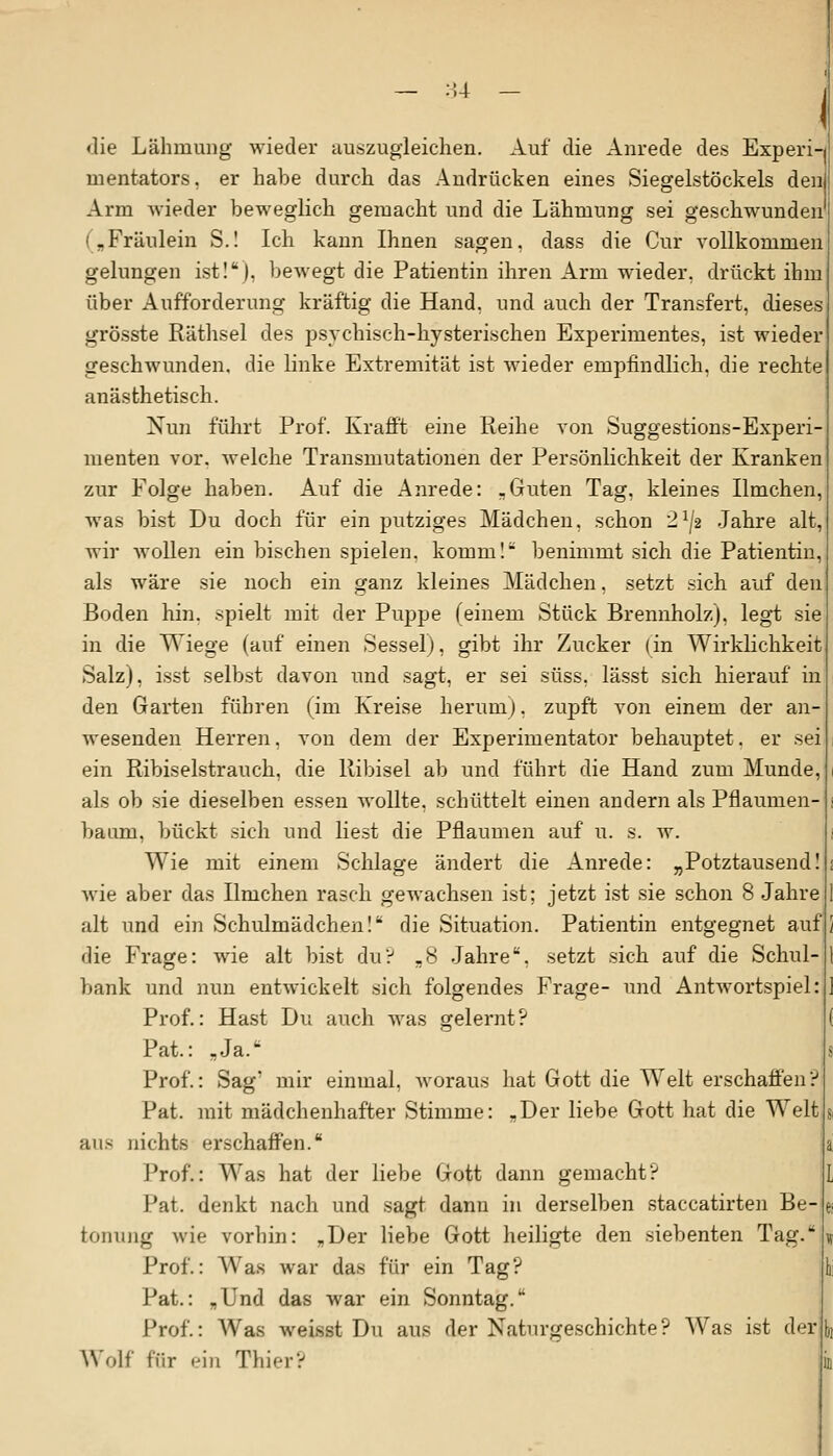 die Lähmung wieder auszugleichen. Auf die Anrede des Experi mentators, er habe durch das Andrücken eines Siegelstöckeis den Arm wieder beweglich gemacht und die Lähmung sei geschwunden („Fräulein S.! Ich kann Ihnen sagen, dass die Cur vollkommen gelungen ist!), bewegt die Patientin ihren Arm wieder, drückt ihm über Aufforderung kräftig die Hand, und auch der Transfert, dieses grösste Räthsel des psychisch-hysterischen Experimentes, ist wieder geschwunden, die linke Extremität ist wieder empfindlich, die rechte anästhetisch. Nun führt Prof. Krafft eine Reihe von Suggestions-Experi- menten vor. welche Transmutationen der Persönlichkeit der Kranken zur Folge haben. Auf die Anrede: „Guten Tag, kleines Ilmchen, was bist Du doch für ein putziges Mädchen, schon 2lJ2 Jahre alt, wir Avollen ein bischen spielen, komm! benimmt sich die Patientin, als wäre sie noch ein ganz kleines Mädchen, setzt sich auf den Boden hin. spielt mit der Puppe (einem Stück Brennholz), legt sie in die Wiege (auf einen Sessel), gibt ihr Zucker (in Wirklichkeit Salz), isst selbst davon und sagt, er sei süss, lässt sich hierauf in den Garten führen (im Kreise herum), zupft von einem der an wesenden Herren, von dem der Experimentator behauptet. er sei ein Ribiselstrauch, die Ribisel ab und führt die Hand zum Munde, als ob sie dieselben essen wollte, schüttelt einen andern als Pflaumen- baum, bückt sich und liest die Pflaumen auf u. s. w. Wie mit einem Schlage ändert die Anrede: „Potztausend! wie aber das Ilmchen rasch gewachsen ist; jetzt ist sie schon 8 Jahre alt und ein Schulmädchen!* die Situation. Patientin entgegnet auf die Frage: wie alt bist du? ,8 Jahre, setzt sich auf die Schul bank und nun entwickelt sich folgendes Frage- und Antwortspiel Prof.: Hast Du auch was gelernt? Pat.: „Ja. Prof.: Sag' mir einmal, woraus hat Gott die Welt erschaffen? Pat. mit mädchenhafter Stimme: -Der liebe Gott hat die Welt aus nichts erschaffen. Prof.: Was hat der liebe Gott dann gemacht? Pat. denkt nach und sagt dann in derselben staccatirten Be- tonung wie vorhin: „Der liebe Gott heiligte den siebenten Tag. Prof.: Was war das für ein Tag? Pat.: „Und das war ein Sonntag. Prof.: Was weisst Du aus der Naturgeschichte? Was ist der Wolf für ein Thier?