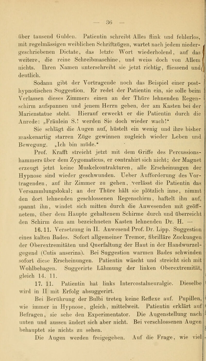 über tausend Gulden. Patientin schreibt Alles flink und fehlerlos, mit regelmässigen weiblichen Schriftzügen, wartet nach jedem nieder- i geschriebenen Dictate, das letzte Wort wiederholend, auf das! weitere, die reine Schreibmaschine, und weiss doch von Allem? nichts. Ihren Namen unterschreibt sie jetzt richtig, fliessend undn deutlich. Sodann gibt der Vortragende noch das Beispiel einer post- hvpnotischen Suggestion. Er redet der Patientin ein, sie solle beim Aderlässen dieses Zimmers einen an der Thüre lehnenden Regen- schirm aufspannen und jenem Herrn geben, der am Kasten bei der Marienstatue steht. Hierauf erweckt er die Patientin durch die Anrede: „Fräulein S.! werden Sie doch wieder wach! Sie schlägt die Augen auf, hüstelt ein wenig und ihre bisher maskenartig starren Züge gewinnen zugleich wieder Leben und Bewegung. „Ich bin müde. Prof. Krafft streicht jetzt mit dem Griffe des Percussions- haruniers über dem Zygomaticus, er contrabirt sich nicht; der Magnet erzeugt jetzt keine Muskelcontrakturen, alle Erscheinungen der Hypnose sind wieder geschwunden. Ueber Aufforderung des Vor- tragenden, auf ihr Zimmer zu gehen, verlässt die Patientin das Versammlungslokal; an der Thüre hält sie plötzlich inne, nimmt den dort lehnenden geschlossenen Regenschirm, haftelt ihn auf, spannt ihn, windet sich mitten durch die Anwesenden mit geöff- netem, über dem Haupte gehaltenem Schirme durch und überreicht den Schirm dem am bezeichneten Kasten lehnenden Dr. H. — 16.11. Versetzung in IL Anwesend Prof. Dr. Lipp. Suggestion eines kalten Bades. Sofort allgemeiner Tremor, fibrilläre Zuckungen der Oberextremitäten und Querfaltung der Haut in der Handwurzel- gegend (Cutis anserina). Bei Suggestion warmen Bades schwinden sofort diese Erscheinungen. Patientin wäscht und streicht sich mit Wohlbehagen. Suggerirte Lähmung der linken Oberextremität, gleich 14. 11. 17. 11. Patientin hat links Intercostalneuralgie. Dieselbe wird in II mit Erfolg absuggerirt. Bei Berührung der Bulbi treteQ keine Reflexe auf. Pupillen, wie immer in Hypnose, gleich, mittelweit. Patientin erklärt auf Befragen, sie sehe den Experimentator. Die Augenstellung nach unten und aussen ändert sich aber nicht. Bei verschlossenen Augen Iklumptet sie nichts zu sehen. Die Augen werden freigegeben. Auf die Frage, wie viel