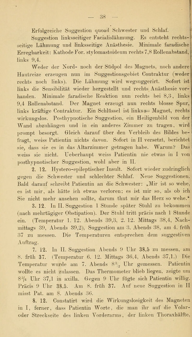 Erfolgreiche Suggestion quoäd Schwester und Schlaf. Suggestion linksseitiger Facialislähmung. Es entsteht rechts- seitige Lähmung und linksseitige Anästhesie. Minimale faradische Erregbarkeit: Kathode For. stvlomastoideum rechts 7,8 Rollenabstand, links 9,4. Weder der Nord- noch der Südpol des Magnets, noch andere Hautreize erzeugen nun im Suggestionsgebiet Contraktur (weder rechts noch links). Die Lähmung wird wegsuggerirt. Sofort ist links die Sensibilität wieder hergestellt und rechts Anästhesie vor- handen. Minimale faradische Reaktion nun rechts bei 8,3, links 9,4 Rollenabstand. Der Magnet erzeugt nun rechts blosse Spur, links kräftige Contraktur. Ein Schlüssel ist links — Magnet, rechts wirkungslos. Posthypnotische Suggestion, ein Heiligenbild von der Wand abzuhängen und in ein anderes Zimmer zu tragen, wird prompt besorgt. Gleich darauf über den Verbleib des Bildes be- fragt, weiss Patientin nichts davon. Sofort in II versetzt, berichtet sie, dass sie es in das Altarzimmer getragen habe. Warum? Das weiss sie nicht. Leberhaupt weiss Patientin nie etwas in I von posthypnotischer Suggestion, wohl aber in IL 2. 12. Hystero-epileptischer Insult. Sofort wieder zudringlich gegen die Schwester und schlechter Schlaf. Neue Suggestionen. Bald darauf schreibt Patientin an die Schwester: „Mir ist so wehe, es ist mir, als hätte ich etwas verloren; es ist mir so, als ob ich Sie nicht mehr ansehen sollte, darum thut mir das Herz so wehe. 3. 12. In IL Suggestion 1 Stunde später Stuhl zu bekommen (nach mehrtägiger Obstipation). Der Stuhl tritt präcis nach 1 Stunde ein. (Temperatur 1. 12. Abends 39,3. 2. 12. Mittags 38,4, Nach- mittags 39, Abends 39,2). Suggestion am 3. Abends 38, am 4. früh 37 zu messen. Die Temperaturen entsprechen dem suggestiven Auftrag. 7. 12. In IL Suggestion Abends 9 Lhr 38,5 zu messen, am 8. früh 37. (Temperatur 6. 12. Mittags 36.4, Abends 37,1.) Die Temperatur wurde am 7. Abends 812 Uhr gemessen. Patientin wollte es nicht zulassen. Das Thermometer blieb liegen, zeigte um 83/4 Uhr 37,1 in axilla. Gegen 9 Uhr fügte sich Patientin willig. Präcis 9 Uhr 38,5. Am 8. früh 37. Auf neue Suggestion in II misst Pat. am 8. Abends 36. 8. 12. Constatirt wird die Wirkungslosigkeit des Magneten in I, ferner, dass Patientin Worte, die man ihr auf die Volar- oder Streckseite des linken Vorderarms, der linken Thoraxhälfte.