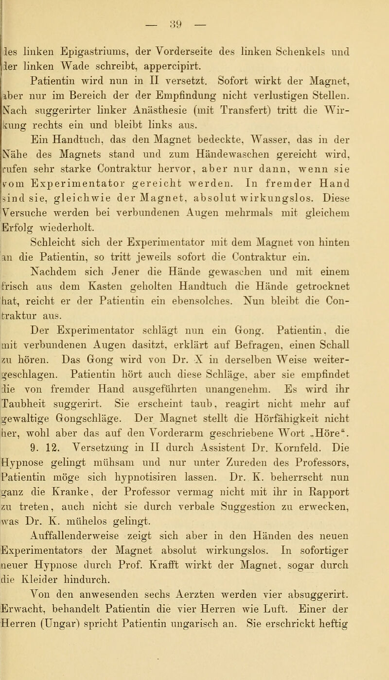 les linken Epigastriums, der Vorderseite des linken Schenkels und ler linken Wade schreibt, appercipirt. Patientin wird nun in II versetzt. Sofort wirkt der Magnet, iber nur im Bereich der der Empfindung nicht verlustigen Stellen. Nach suggerirter linker Anästhesie (mit Transfert) tritt die Wir- kung rechts ein und bleibt links aus. Ein Handtuch, das den Magnet bedeckte, Wasser, das in der Kähe des Magnets stand und zum Händewaschen gereicht wird, rufen sehr starke Contraktur hervor, aber nur dann, wenn sie irom Experimentator gereicht werden. In fremder Hand sind sie, gleichwie der Magnet, absolut wirkungslos. Diese Versuche werden bei verbundenen Augen mehrmals mit gleichem Erfolg wiederholt. Schleicht sich der Experimentator mit dem Magnet von hinten an die Patientin, so tritt jeweils sofort die Contraktur ein. Nachdem sich Jener die Hände gewaschen und mit einem frisch aus dem Kasten geholten Handtuch die Hände getrocknet hat, reicht er der Patientin ein ebensolches. Nun bleibt die Con- traktur aus. Der Experimentator schlägt nun ein Gong. Patientin, die mit verbundenen Augen dasitzt, erklärt auf Befragen, einen Schall zu hören. Das Gong wird von Dr. X in derselben Weise weiter- geschlagen. Patientin hört auch diese Schläge, aber sie empfindet die von fremder Hand ausgeführten unangenehm. Es wird ihr Taubheit suggerirt. Sie erscheint taub, reagirt nicht mehr auf gewaltige Gongschläge. Der Magnet stellt die Hörfähigkeit nicht her, wohl aber das auf den Vorderarm geschriebene Wort ..Höre. 9. 12. Versetzung in II durch Assistent Dr. Kornfeld. Die Hypnose gelingt mühsam und nur unter Zureden des Professors, Patientin möge sich hypnotisiren lassen. Dr. K. beherrscht nun ganz die Kranke. der Professor vermag nicht mit ihr in Rapport zu treten, auch nicht sie durch verbale Suggestion zu erwecken, was Dr. K. mühelos gelingt. Auffallenderweise zeigt sich aber in den Händen des neuen Experimentators der Magnet absolut wirkungslos. In sofortiger neuer Hypnose durch Prof. Krafi't wirkt der Magnet, sogar durch die Kleider hindurch. Von den anwesenden sechs Aerzten werden vier absuggerirt. Erwacht, behandelt Patientin die vier Herren wie Luft. Einer der Herren (Ungar) spricht Patientin ungarisch an. Sie erschrickt heftig