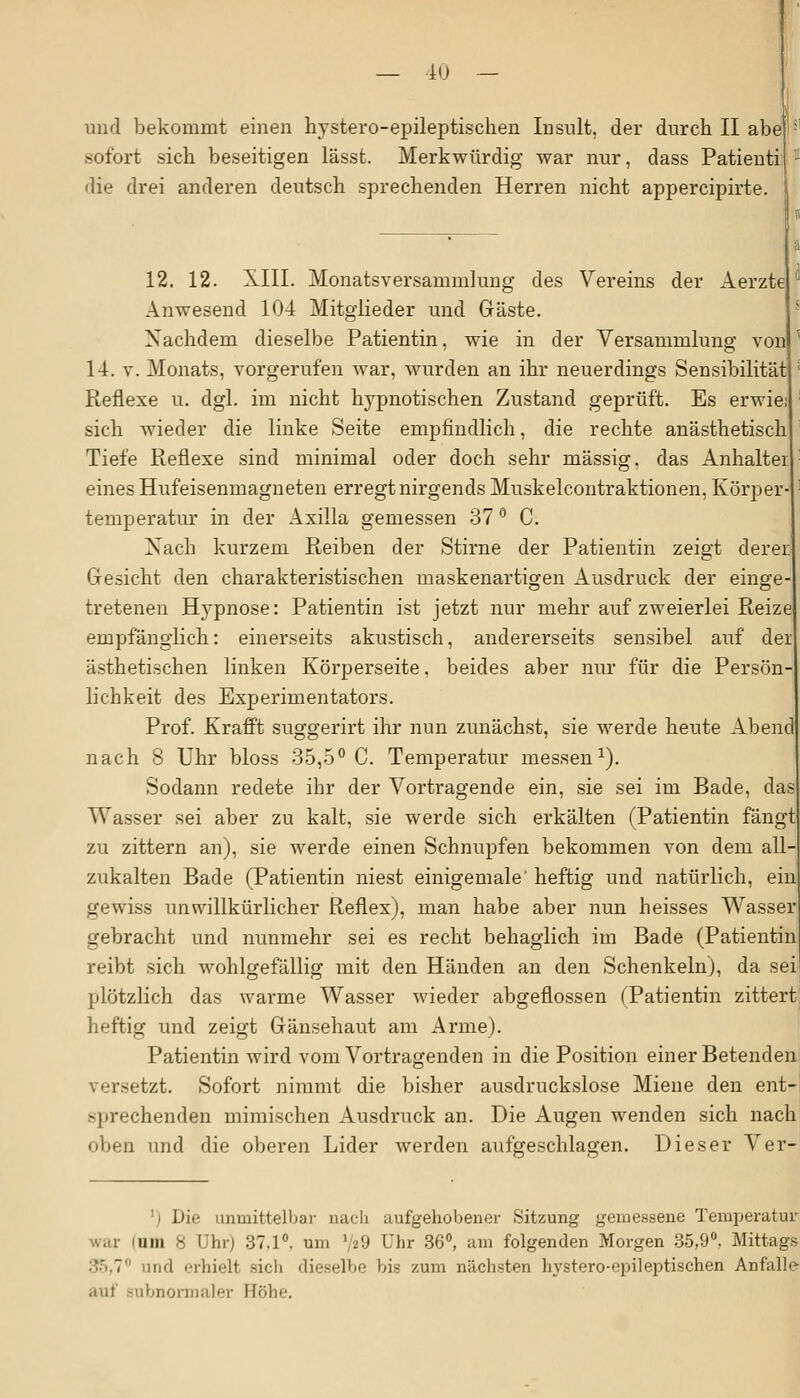 und bekommt einen hystero-epileptischen Insult, der durch II abe sofort sich beseitigen lässt. Merkwürdig war nur, dass Patienti die drei anderen deutsch sprechenden Herren nicht appercipirte. 12. 12. XIII. Monatsversammlung des Vereins der Aerzte Anwesend 104 Mitglieder und Gäste. Nachdem dieselbe Patientin, wie in der Versammlung von 14. v. Monats, vorgerufen war, wurden an ihr neuerdings Sensibilität Reflexe u. dgl. im nicht hypnotischen Zustand geprüft. Es erwie sich wieder die linke Seite empfindlich, die rechte anästhetisch Tiefe Reflexe sind minimal oder doch sehr massig, das Anhalter eines Hufeisenmagneten erregt nirgends Muskelcontraktionen, Körper- temperatur in der Axilla gemessen 37 ° C. Nach kurzem Reiben der Stirne der Patientin zeigt derer Gesicht den charakteristischen maskenartigen Ausdruck der einge- tretenen Hypnose: Patientin ist jetzt nur mehr auf zweierlei Reize empfänglich: einerseits akustisch, andererseits sensibel auf der ästhetischen linken Körperseite. beides aber nur für die Persön- lichkeit des Experimentators. Prof. Krafft suggerirt ihr nun zunächst, sie werde heute Abend nach 8 Uhr bloss 35,5° C. Temperatur messen1). Sodann redete ihr der Vortragende ein, sie sei im Bade, das Wasser sei aber zu kalt, sie werde sich erkälten (Patientin fängt zu zittern an), sie werde einen Schnupfen bekommen von dem all zukalten Bade (Patientin niest einigemale' heftig und natürlich, ein gewiss unwillkürlicher Reflex), man habe aber nun heisses Wasser gebracht und nunmehr sei es recht behaglich im Bade (Patientin reibt sich wohlgefällig mit den Händen an den Schenkeln), da sei plötzlich das warme Wasser wieder abgeflossen (Patientin zittert heftig und zeigt Gänsehaut am Arme). Patientin wird vom Vortragenden in die Position einer Beteirden jetzt. Sofort nimmt die bisher ausdruckslose Miene den ent- sprechenden mimischen Ausdruck an. Die Augen wenden sich nach oben und die oberen Lider werden aufgeschlagen. Dieser Ver- ■i D'w, unmittelbar nach aufgehobener Sitzung gemessene Temperatur war um H Uhr) 37.1°. um 729 Uhr 36°, am folgenden Morgen 35,9°, Mittags und erhielt sich dieselbe bis zum nächsten hystero-epileptischen Anfalle ■tut subnormaler Höhe.