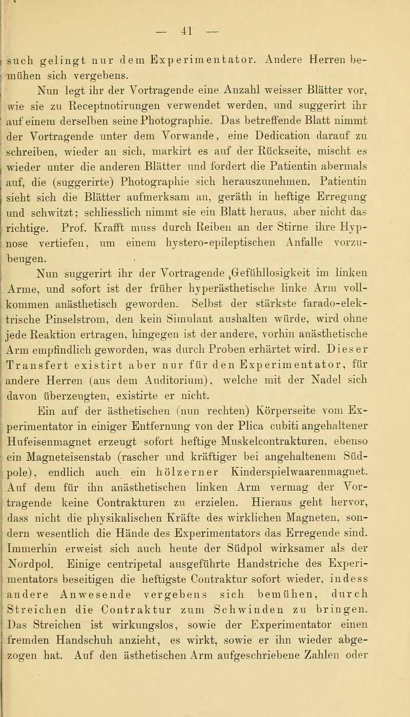 such gelingt nur dem Experimentator. Andere Herren be- mühen sich vergebens. Nun legt ihr der Vortragende eine Anzahl weisser Blätter vor, wie sie zu Receptnotirungen verwendet werden, und suggerirt ihr auf einem derselben seine Photographie. Das betreffende Blatt nimmt der Vortragende unter dem Vorwande, eine Dedication darauf zu schreiben, wieder an sich, markirt es auf der Rückseite, mischt es wieder unter die anderen Blätter und forciert die Patientin abermals auf, die (suggerirte) Photographie sich herauszunehmen. Patientin sieht sich die Blätter aufmerksam an, geräth in heftige Erregung^ und schwitzt; schliesslich nimmt sie ein Blatt heraus, aber nicht das richtige. Prof. Krafft muss durch Reiben an der Stirne ihre Hyp- nose vertiefen, um einem hystero-epileptischen Anfalle vorzu- beugen. Nun suggerirt ihr der Vortragende Gefühllosigkeit im linken Arme, und sofort ist der früher hyperästhetische linke Arm voll- kommen anästhetisch geworden. Selbst der stärkste farado-elek- trische Pinselstrom, den kein Simulant aushalten würde, wird ohne jede Reaktion ertragen, hingegen ist der andere, vorhin anästhetische Arm empfindlich geworden, was durch Proben erhärtet wird. Dieser Transfert existirt aber nur für den Experimentator, für andere Herren (aus dem Auditorium), welche mit der Nadel sich davon überzeugten, existirte er nicht. Ein auf der ästhetischen (nun rechten) Körperseite vom Ex- perimentator in einiger Entfernung von der Plica cubiti angehaltener Hufeisenmagnet erzeugt sofort heftige Muskelcontrakturen, ebenso ein Magneteisenstab (rascher und kräftiger bei angehaltenem Süd- pole), endlich auch ein hölzerner Kinderspielwaarenmagnet. Auf dem für ihn anästhetischen linken Arm vermag der Vor- tragende keine Contrakturen zu erzielen. Hieraus geht hervorr dass nicht die physikalischen Kräfte des wirklichen Magneten, son- dern wesentlich die Hände des Experimentators das Erregende sind. Immerhin erweist sich auch heute der Südpol wirksamer als der Nordpol. Einige centripetal ausgeführte Handstriche des Experi- mentators beseitigen die heftigste Contraktur sofort wieder, indess andere Anwesende vergebens sich bemühen, durch Streichen die Contraktur zum Schwinden zu bringen. Das Streichen ist wirkungslos, sowie der Experimentator einen fremden Handschuh anzieht, es wirkt, sowie er ihn wieder abge- zogen hat. Auf den ästhetischen Arm aufgeschriebene Zahlen oder