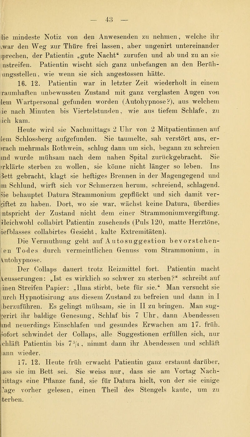 ;war den Weg zur Thüre frei lassen, aber nngenirt untereinander sprechen, der Patientin „gute Nacht zurufen und ab und zu an sie nstreifen. Patientin wischt sich ganz unbefangen an den Beruh - angsstellen. wie wenn sie sich angestossen hätte. 16. 12. Patientin war in letzter Zeit wiederholt in einem raumhaften unbewussten Zustand mit ganz verglasten Augen von lern Wartpersonal gefunden worden (Autohypnose?), aus welchem ie nach Minuten bis Viertelstunden, wie aus tiefem Schlafe, zu ;ich kam. Heute wird sie Nachmittags 2 Uhr von 2 Mitpatientinnen auf lern Schlossberg aufgefunden. Sie taumelte, sah verstört, aus, er- >rach mehrmals Rothwein, schlug dann um sich, begann zu schreien md wurde mühsam nach dem nahen Spital zurückgebracht. Sie ;rklärte sterben zu wollen, sie könne nicht länger so leben. Ins 3ett gebracht, klagt sie heftiges Brennen in der Magengegend und m Schlund, wirft sich vor Schmerzen herum, schreiend, schlagend. 3ie behauptet Datura Strammonium gepflückt und sich damit ver- giftet zu haben. Dort, wo sie war, wächst keine Datura, überdies ntspricht der Zustand nicht dem einer Strammoniumvergiftung. Heichwohl collabirt Patientin zusehends (Puls 120, matte Herztöne, iefblasses collabirtes Gesicht, kalte Extremitäten). Die Vermuthung geht auf Autosuggestion bevorstehen- len Todes durch vermeintlichen Genuss vom Strammonium, in Lutohypnose. Der Collaps dauert trotz Reizmittel fort. Patientin macht Leusserungen: „Ist es wirklich so schwer zu sterben? schreibtauf inen Streifen Papier: „Ilma stirbt, bete für sie. Man versucht sie urch Hypnotisirung aus diesem Zustand zu befreien und dann in I •herzuführen. Es gelingt mühsam, sie in II zu bringen. Man sug- jerirt ihr baldige Genesung, Schlaf bis 7 Uhr, dann Abendessen md neuerdings Einschlafen und gesundes Erwachen am 17. früh. Sofort schwindet der Collaps, alle Suggestionen erfüllen sich, nur chläft Patientin bis 7a/4, nimmt dann ihr Abendessen und schläft ann wieder. 17. 12. Heute früh erwacht Patientin ganz erstaunt darüber, tass sie im Bett sei. Sie weiss nur, dass sie am Vortag Nach- ttittags eine Pflanze fand, sie für Datura hielt, von der sie einige ?age vorher gelesen, einen Theil des Stengels kaute, um zu terben.