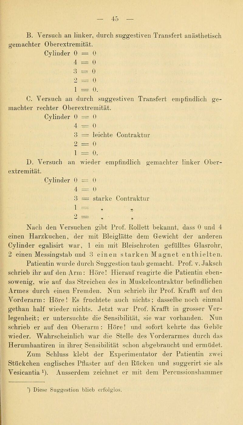 B. Versuch an linker, durch suggestiven Transfert an ästhetisch gemachter Oberextremität. Cylinder 0 = 0 4 = 0 3 =3 0 2 = 0 1 = 0. C. Versuch an durch suggestiven Transfert empfindlich ge- machter rechter Oberextremität. Cylinder 0 — 0 4 = 0 3 = leichte Contraktur 2 = 0 1 = 0. D. Versuch an wieder empfindlich gemachter linker Ober- extremität. Cylinder 0 = 0 4 = 0 3 = starke Contraktur * * n 9 — Nach den Versuchen gibt Prof. Rollett bekannt, dass 0 und 4 einen Harzkuchen, der mit Bleiglätte dem Gewicht der anderen Cylinder egalisirt war, 1 ein mit Bleischroten gefülltes Glasrohr, 2 einen Messingstab und 3 einen starken M agnet enthielten. Patientin wurde durch Suggestion taub gemacht. Prof. v. Jaksch schrieb ihr auf den Arm: Höre! Hierauf reagirte die Patientin eben- sowenig, wie auf das Streichen des in Muskelcontraktur befindlichen Armes durch einen Fremden. Nun schrieb ihr Prof. Kr äfft auf den Vorderarm: Höre! Es fruchtete auch nichts; dasselbe noch einmal gethan half wieder nichts. Jetzt war Prof. Krafft in grosser Ver- legenheit; er untersuchte die Sensibilität, sie war vorhanden. Nun schrieb er auf den Oberarm: Höre! und sofort kehrte das Gehör wieder. Wahrscheinlich war die Stelle des Vorderarmes durch das Herumhantiren in ihrer Sensibilität schon abgebraucht und ermüdet. Zum Schluss klebt der Experimentator der Patientin zwei Stückchen englisches Pflaster auf den Rücken und suggerirt sie als Vesicantia v). Ausserdem zeichnet er mit dem Percussionshammer ') Diese Suggestion blieb erfolglos.