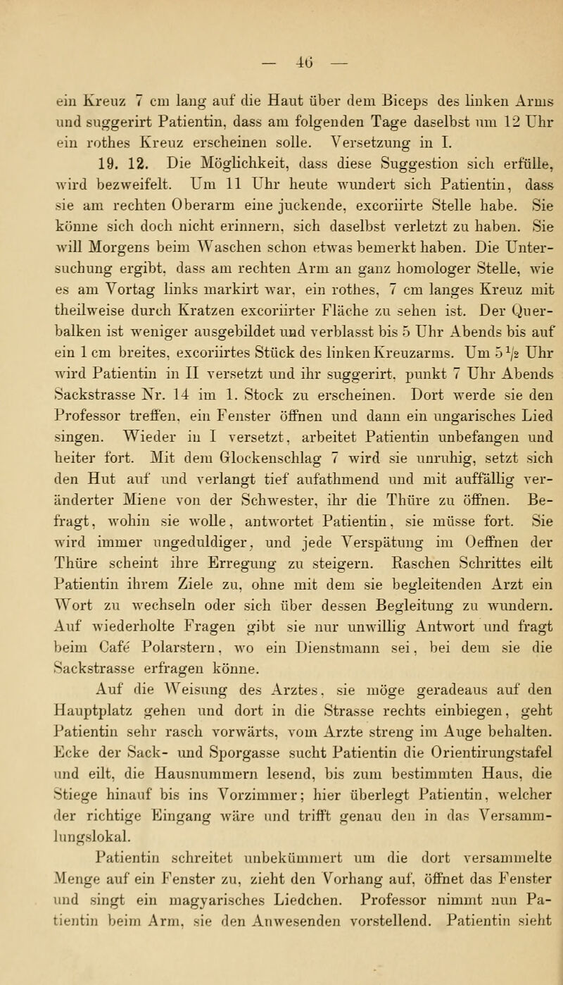 ein Kreuz 7 cm lang auf die Haut über dem Biceps des linken Arms und suggerirt Patientin, dass am folgenden Tage daselbst um 12 Uhr ein rothes Kreuz erscheinen solle. Versetzung in I. 19. 12. Die Möglichkeit, dass diese Suggestion sich erfülle, wird bezweifelt. Um 11 Uhr heute wundert sich Patientin, dass sie am rechten Oberarm eine juckende, excoriirte Stelle habe. Sie könne sich doch nicht erinnern, sich daselbst verletzt zu haben. Sie will Morgens beim Waschen schon etwas bemerkt haben. Die Unter- suchung ergibt, dass am rechten Arm an ganz homologer Stelle, wie es am Vortag links markirt war. ein rothes, 7 cm langes Kreuz mit theilweise durch Kratzen excoriirter Fläche zu sehen ist. Der Quer- balken ist wreniger ausgebildet und verblasst bis 5 Uhr Abends bis auf ein 1 cm breites, excoriirtes Stück des linken Kreuzarms. Um 5 x/2 Uhr wird Patientin in II versetzt und ihr suggerirt. punkt 7 Uhr Abends Sackstrasse Nr. 14 im 1. Stock zu erscheinen. Dort werde sie den Professor treffen, ein Fenster öffnen und dann ein ungarisches Lied singen. Wieder in I versetzt, arbeitet Patientin unbefangen und heiter fort. Mit dem Glockenschlag 7 wird sie unruhig, setzt sich den Hut auf und verlangt tief aufathmend und mit auffallig ver- änderter Miene von der Schwester, ihr die Thüre zu öffnen. Be- fragt , wohin sie wolle, antwortet Patientin, sie müsse fort. Sie wird immer ungeduldiger, und jede Verspätung im Oeffnen der Thüre scheint ihre Erregung zu steigern. Raschen Schrittes eilt Patientin ihrem Ziele zu, ohne mit dem sie begleitenden Arzt ein Wort zu wechseln oder sich über dessen Begleitung zu wundern. Auf wiederholte Fragen gibt sie nur unwillig Antwort und fragt beim Cafe Polarstern. wo ein Dienstmann sei, bei dem sie die Sackstrasse erfragen könne. Auf die Weisung des Arztes, sie möge geradeaus auf den Hauptplatz gehen und dort in die Strasse rechts einbiegen, geht Patientin sehr rasch vorwärts, vom Arzte streng im Auge behalten. Ecke der Sack- und Sporgasse sucht Patientin die Orientirungstafel und eilt, die Hausnummern lesend, bis zum bestimmten Haus, die Stiege hinauf bis ins Vorzimmer; hier überlegt Patientin, welcher der richtige Eingang wäre und trifft genau den in das Versamm- lungslokal. Patientin schreitet unbekümmert um die dort versammelte Menge auf ein Fenster zu, zieht den Vorhang auf, öffnet das Fenster und singt ein magyarisches Liedchen. Professor nimmt nun Pa- tientin beim Arm. sie den Anwesenden vorstellend. Patientin sieht