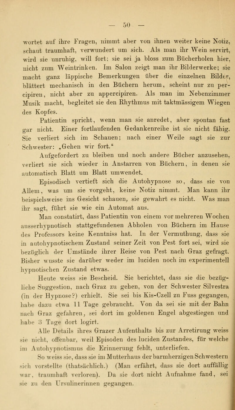 wortet auf ihre Fragen, nimmt aber von ihnen weiter keine Notiz, schaut traumhaft, verwundert um sich. Als man ihr Wein servirt, wird sie unruhig, will fort: sie sei ja bloss zum Bücherholen hier, nicht zum Weintrinken. Im Salon zeigt man ihr Bilderwerke; sie macht ganz läppische Bemerkungen über die einzelnen Bilder, blättert mechanisch in den Büchern herum, scheint nur zu per- cipiren, nicht aber zu appercipiren. Als man im Nebenzimmer Musik macht, begleitet sie den Rhythmus mit taktmässigem Wiegen des Kopfes. Patientin spricht, wenn man sie anredet, aber spontan fast o-ar nicht. Einer fortlaufenden Gedankenreihe ist sie nicht fähig. Sie verliert sich im Schauen; nach einer Weile sagt sie zur Schwester: „Gehen wir fort. lufsrefordert zu bleiben und noch andere Bücher anzusehen, verliert sie sich wieder in Anstarren von Büchern, in denen sie automatisch Blatt um Blatt umwendet. Episodisch vertieft sich die Autohypnose so, dass sie von Allem, was um sie vorgeht, keine Notiz nimmt. Man kann ihr beispielsweise ins Gesicht schauen, sie gewahrt es nicht. Was man ihr sagt, führt sie wie ein Automat aus. Man constatirt, dass Patientin von einem vor mehreren Wochen ausserhypnotisch stattgefundenen Abholen von Büchern im Hause des Professors keine Kenntniss hat. In der Vermuthung, dass sie in autohypnotischem Zustand seiner Zeit von Pest fort sei, wird sie bezüglich der Umstände ihrer Reise von Pest nach Graz gefragt. Bisher wusste sie darüber weder im luciden noch im experimentell hypnotischen Zustand etwas. Heute weiss sie Bescheid. Sie berichtet, dass sie die bezüg- liche Suggestion, nach Graz zu gehen, von der Schwester Silvestra (in der Hypnose'?) erhielt. Sie sei bis Kis-Czell zu Fuss gegangen, habe dazu etwa 11 Tage gebraucht. Von da sei sie mit der Bahn nach Graz gefahren, sei dort im goldenen Engel abgestiegen und habe 3 Tage dort logirt. Alle Details ihres Grazer Aufenthalts bis zur Arretirung weiss sie nicht, offenbar, weil Episoden des luciden Zustandes, für welche im Autohypnotismus die Erinnerung fehlt, unterliefen. So weiss sie, dass sie im Mutterhaus der barmherzigen Schwestern sich vorstellte (thateäehlich.) (Man erfährt, dass sie dort auffällig war. traumhaft verloren). Da sie dort nicht Aufnahme fand, sei sie v.w den Ursulinerinnen gegangen.