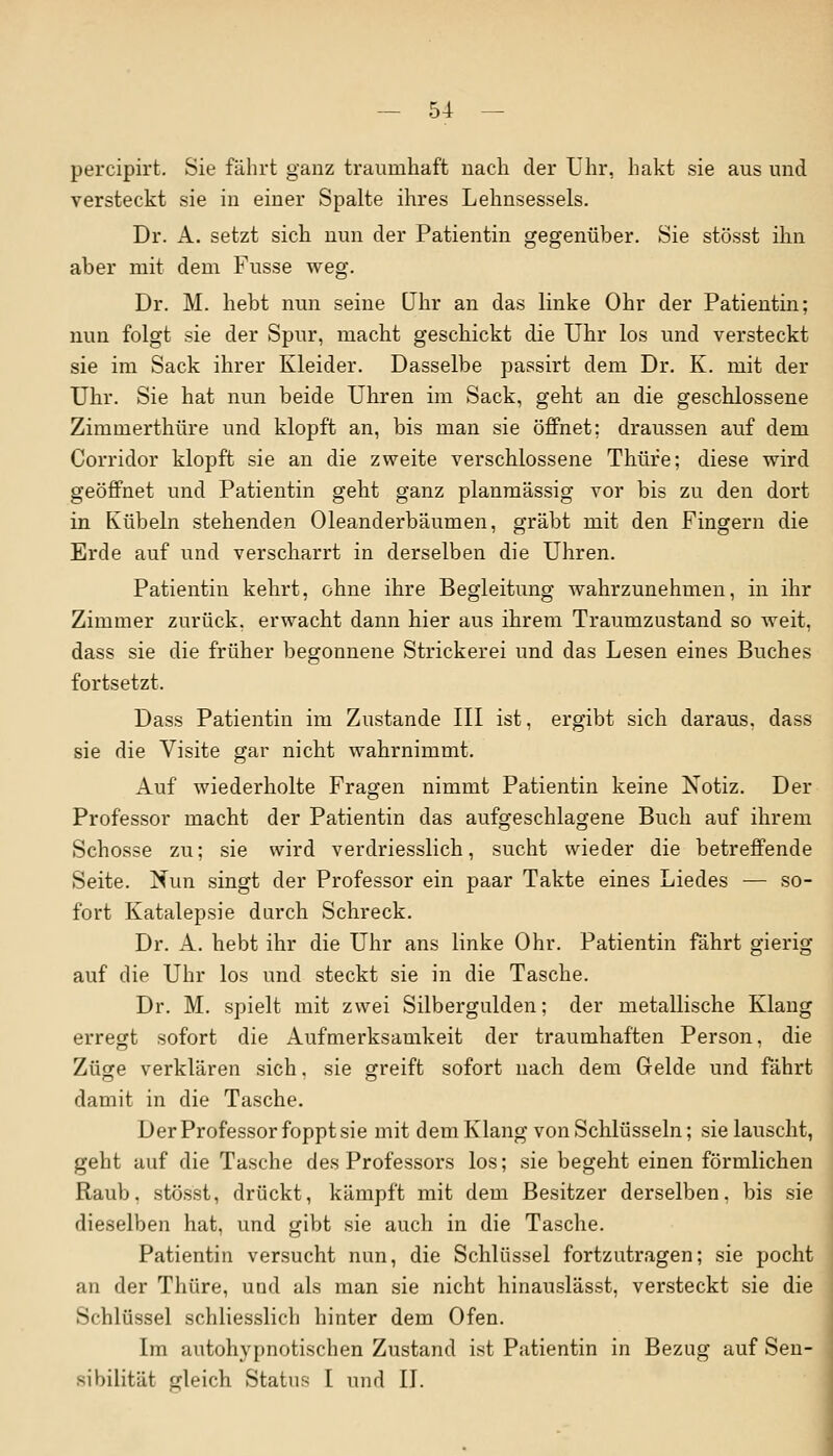 percipirt. Sie fährt ganz traumhaft nach der Uhr, hakt sie aus und versteckt sie in einer Spalte ihres Lehnsessels. Dr. A. setzt sich nun der Patientin gegenüber. Sie stösst ihn aber mit dem Fusse weg. Dr. M. hebt nun seine Uhr an das linke Ohr der Patientin; nun folgt sie der Spur, macht geschickt die Uhr los und versteckt sie im Sack ihrer Kleider. Dasselbe passirt dem Dr. K. mit der Uhr. Sie hat nun beide Uhren im Sack, geht an die geschlossene Zimmerthüre und klopft an, bis man sie öffnet; draussen auf dem Corridor klopft sie an die zweite verschlossene Thüre; diese wird geöffnet und Patientin geht ganz planmässig vor bis zu den dort in Kübeln stehenden Oleanderbäumen, gräbt mit den Fingern die Erde auf und verscharrt in derselben die Uhren. Patientin kehrt, ohne ihre Begleitung wahrzunehmen, in ihr Zimmer zurück, erwacht dann hier aus ihrem Traumzustand so weit, dass sie die früher begonnene Strickerei und das Lesen eines Buches fortsetzt. Dass Patientin im Zustande III ist, ergibt sich daraus, dass sie die Visite gar nicht wahrnimmt. Auf wiederholte Fragen nimmt Patientin keine Notiz. Der Professor macht der Patientin das aufgeschlagene Buch auf ihrem Schosse zu; sie wird verdriesslich, sucht wieder die betreffende Seite. Nun singt der Professor ein paar Takte eines Liedes — so- fort Katalepsie durch Schreck. Dr. A. hebt ihr die Uhr ans linke Ohr. Patientin fährt gierig auf die Uhr los und steckt sie in die Tasche. Dr. M. spielt mit zwei Silbergulden; der metallische Klang erregt sofort die Aufmerksamkeit der traumhaften Person, die Züge verklären sich. sie greift sofort nach dem Grelde und fährt damit in die Tasche. Der Professor foppt sie mit dem Klang von Schlüsseln; sie lauscht, geht auf die Tasche des Professors los; sie begeht einen förmlichen Raub, stösst, drückt, kämpft mit dem Besitzer derselben, bis sie dieselben hat, und gibt sie auch in die Tasche. Patientin versucht nun, die Schlüssel fortzutragen; sie pocht an der Thüre, und als man sie nicht hinauslässt, versteckt sie die Schlüssel schliesslich hinter dem Ofen. Im autohypnotischen Zustand ist Patientin in Bezug auf Sen- sibilität gleich Status I und II.
