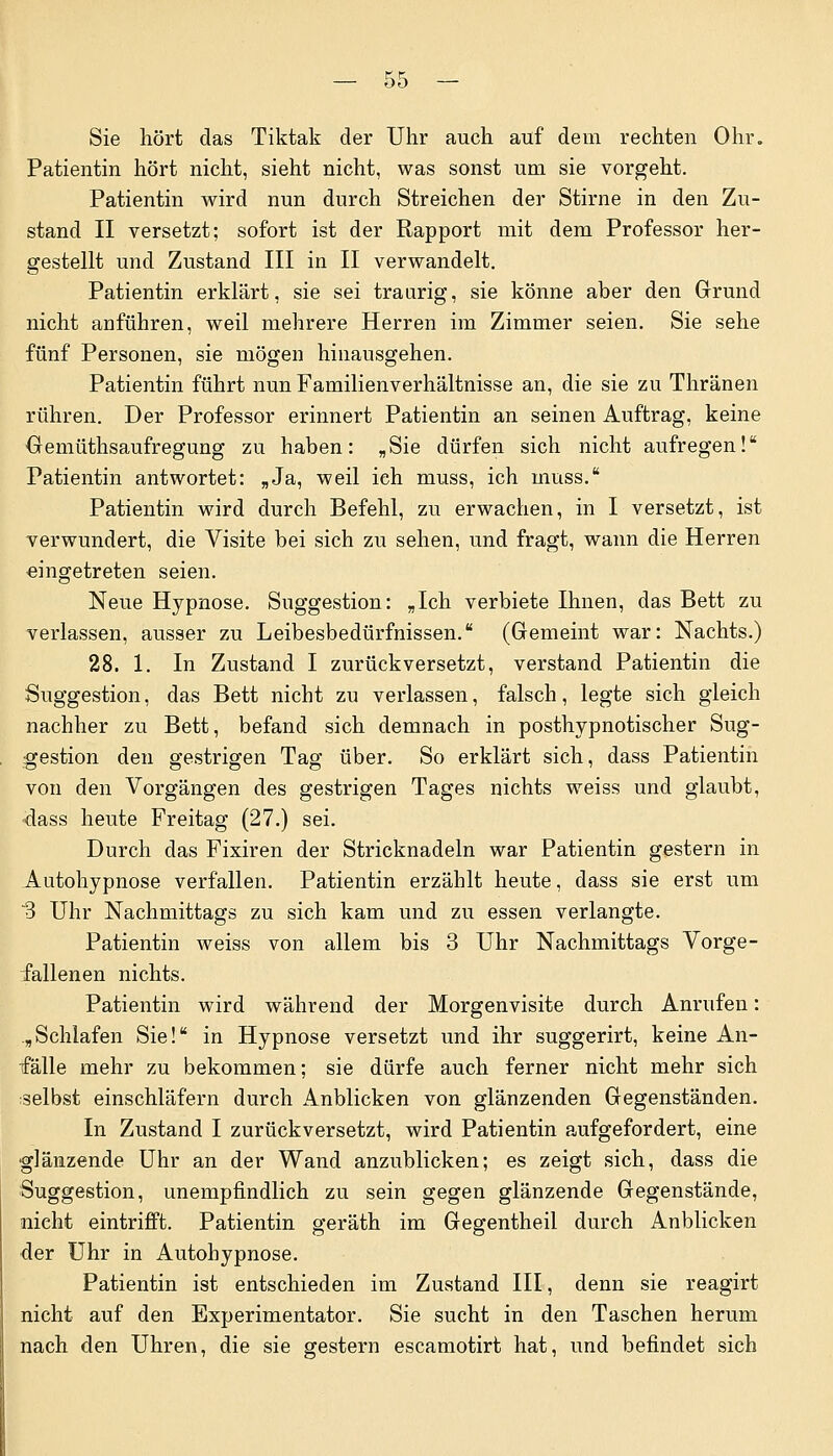 Sie hört das Tiktak der Uhr auch auf dem rechten Ohr. Patientin hört nicht, sieht nicht, was sonst um sie vorgeht. Patientin wird nun durch Streichen der Stirne in den Zu- stand II versetzt; sofort ist der Rapport mit dem Professor her- gestellt und Zustand III in II verwandelt. Patientin erklärt, sie sei traurig, sie könne aber den Grund nicht anführen, weil mehrere Herren im Zimmer seien. Sie sehe fünf Personen, sie mögen hinausgehen. Patientin führt nun Familienverhältnisse an, die sie zu Thränen rühren. Der Professor erinnert Patientin an seinen Auftrag, keine Gemüthsaufregung zu haben: „Sie dürfen sich nicht aufregen! Patientin antwortet: „Ja, weil ich muss, ich muss. Patientin wird durch Befehl, zu erwachen, in I versetzt, ist verwundert, die Visite bei sich zu sehen, und fragt, wann die Herren eingetreten seien. Neue Hypnose. Suggestion: „Ich verbiete Ihnen, das Bett zu verlassen, ausser zu Leibesbedürfnissen. (Gemeint war: Nachts.) 28. 1. In Zustand I zurückversetzt, verstand Patientin die Suggestion, das Bett nicht zu verlassen, falsch, legte sich gleich nachher zu Bett, befand sich demnach in posthypnotischer Sug- gestion den gestrigen Tag über. So erklärt sich, dass Patientin von den Vorgängen des gestrigen Tages nichts weiss und glaubt, dass heute Freitag (27.) sei. Durch das Fixiren der Stricknadeln war Patientin gestern in Autohypnose verfallen. Patientin erzählt heute, dass sie erst um ~3 Uhr Nachmittags zu sich kam und zu essen verlangte. Patientin weiss von allem bis 3 Uhr Nachmittags Vorge- fallenen nichts. Patientin wird während der Morgenvisite durch Anrufen: „Schlafen Sie! in Hypnose versetzt und ihr suggerirt, keine An- fälle mehr zu bekommen; sie dürfe auch ferner nicht mehr sich selbst einschläfern durch Anblicken von glänzenden Gegenständen. In Zustand I zurückversetzt, wird Patientin aufgefordert, eine glänzende Uhr an der Wand anzublicken; es zeigt sich, dass die Suggestion, unempfindlich zu sein gegen glänzende Gegenstände, nicht eintrifft. Patientin geräth im Gegentheil durch Anblicken der Uhr in Autobypnose. Patientin ist entschieden im Zustand III, denn sie reagirt nicht auf den Experimentator. Sie sucht in den Taschen herum nach den Uhren, die sie gestern escamotirt hat, und befindet sich