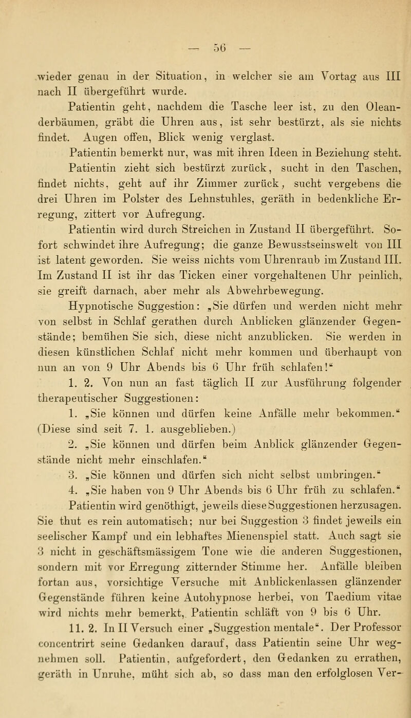 wieder genau in der Situation, in welcher sie am Vortag aus III nach II übergeführt wurde. Patientin geht, nachdem die Tasche leer ist, zu den Olean- derbäumen, gräbt die Uhren aus, ist sehr bestürzt, als sie nichts findet. Augen offen, Blick wenig verglast. Patientin bemerkt nur, was mit ihren Ideen in Beziehung steht. Patientin zieht sich bestürzt zurück, sucht in den Taschen, findet nichts, geht auf ihr Zimmer zurück, sucht vergebens die drei Uhren im Polster des Lehnstuhles, geräth in bedenkliche Er- regung, zittert vor Aufregung. Patientin wird durch Streichen in Zustand II übergeführt. So- fort schwindet ihre Aufregung; die ganze Bewusstseinswelt von III ist latent geworden. Sie weiss nichts vom Uhrenraub im Zustand III. Im Zustand II ist ihr das Ticken einer vorgehaltenen Uhr peinlich, sie greift darnach, aber mehr als Abwehrbewegung. Hypnotische Suggestion: „Sie dürfen und werden nicht mehr von selbst in Schlaf gerathen durch Anblicken glänzender Gegen- stände; bemühen Sie sich, diese nicht anzublicken. Sie werden in diesen künstlichen Schlaf nicht mehr kommen und überhaupt von nun an von 9 Uhr Abends bis 6 Uhr früh schlafen! 1. 2. Von nun an fast täglich II zur Ausführung folgender therapeutischer Suggestionen: 1. „Sie können und dürfen keine Anfälle mehr bekommen. (Diese sind seit 7. 1. ausgeblieben.) 2. „Sie können und dürfen beim Anblick glänzender Gegen- stände nicht mehr einschlafen. 3. „Sie können und dürfen sich nicht selbst umbringen. 4. „Sie haben von 9 Uhr Abends bis 6 Uhr früh zu schlafen. Patientin wird genöthigt, jeweils diese Suggestionen herzusagen. Sie thut es rein automatisch; nur bei Suggestion 3 findet jeweils ein seelischer Kampf und ein lebhaftes Mienenspiel statt. Auch sagt sie 3 nicht in geschäftsmässigem Tone wie die anderen Suggestionen, sondern mit vor Erregung zitternder Stimme her. Anfälle bleiben fortan aus, vorsichtige Versuche mit Anblickenlassen glänzender Gegenstände führen keine Autohypnose herbei, von Taedium vitae wird nichts mehr bemerkt, Patientin schläft von 9 bis 6 Uhr. 11. 2. In II Versuch einer „Suggestion mentale. Der Professor concentrirt seine Gedanken darauf, dass Patientin seine Uhr weg- nehmen soll. Patientin, aufgefordert, den Gedanken zu errathen, geräth in Unruhe, müht sich ab, so dass man den erfolglosen Ver-