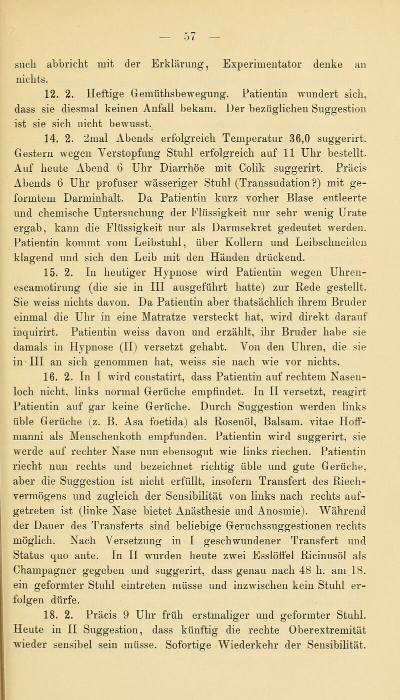 such abbricht mit der Erklärung, Experimentator denke an nichts. 12. 2. Heftige Gemüthsbewegung. Patientin wundert sich, dass sie diesmal keinen Anfall bekam. Der bezüglichen Suggestion ist sie sich nicht bewusst. 14. 2. 2mal Abends erfolgreich Temperatur 36,0 suggerirt. Gestern wegen Verstopfung Stuhl erfolgreich auf 11 Uhr bestellt. Auf heute Abend 6 Uhr Diarrhöe mit Colik suggerirt. Präcis Abends 6 Uhr profuser wässeriger Stuhl (Transsudation?) mit ge- formtem Darminhalt. Da Patientin kurz vorher Blase entleerte und chemische Untersuchung der Flüssigkeit nur sehr wenig Urate ergab, kann die Flüssigkeit nur als Darmsekret gedeutet werden. Patientin kommt vom Leibstuhl, über Kollern und Leibschneiden klagend und sich den Leib mit den Händen drückend. 15. 2. In heutiger Hypnose wird Patientin wegen Uhren- escamotirung (die sie in III ausgeführt hatte) zur Rede gestellt. Sie weiss nichts davon. Da Patientin aber thatsächlich ihrem Bruder einmal die Uhr in eine Matratze versteckt hat, wird direkt darauf inquirirt. Patientin weiss davon und erzählt, ihr Bruder habe sie damals in Hypnose (II) versetzt gehabt. Von den Uhren, die sie in III an sich genommen hat, weiss sie nach wie vor nichts. 16. 2. In I wird constatirt, dass Patientin auf rechtem Nasen- loch nicht, links normal Gerüche empfindet. In II versetzt, reagirt Patientin auf gar keine Gerüche. Durch Suggestion werden links üble Gerüche (z. B. Asa foetida) als Rosenöl, Balsam, vitae Hoff- manni als Menschenkoth empfunden. Patientin wird suggerirt, sie werde auf rechter Nase nun ebensogut wie links riechen. Patientin riecht nun rechts und bezeichnet richtig üble und gute Gerüche, aber die Suggestion ist nicht erfüllt, insofern Transfert des Riech- vermögens und zugleich der Sensibilität von links nach rechts auf- getreten ist (linke Nase bietet Anästhesie und Anosmie). Während der Dauer des Transferts sind beliebige Geruchssuggestionen rechts möglich. Nach Versetzung in I geschwundener Transfert und Status quo ante. In II wurden heute zwei Esslöffel Ricinusöl als Champagner gegeben und suggerirt, dass genau nach 48 h. am 18. ein geformter Stuhl eintreten müsse und inzwischen kein Stuhl er- folgen dürfe. 18. 2. Präcis 9 Uhr früh erstmaliger und geformter Stuhl. Heute in II Suggestion, dass künftig die rechte Oberextremität wieder sensibel sein müsse. Sofortige Wiederkehr der Sensibilität.