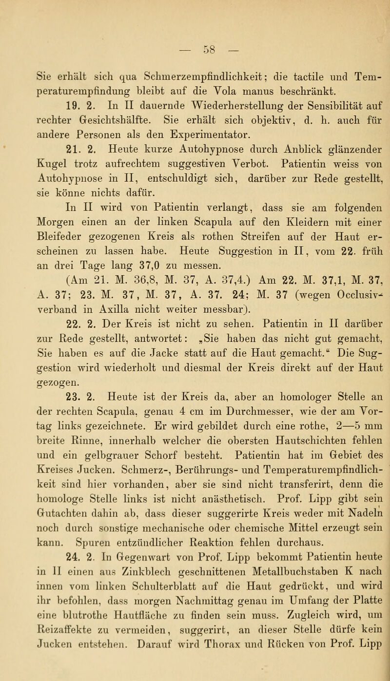 Sie erhält sich qua Schmerzempfindlichkeit; die tactile und Tem- peraturempfindung bleibt auf die Vola manus beschränkt. 19. 2. In II dauernde Wiederherstellung der Sensibilität auf rechter Gesichtshälfte. Sie erhält sich objektiv, d. h. auch für andere Personen als den Experimentator. 21. 2. Heute kurze Autohypnose durch Anblick glänzender Kugel trotz aufrechtem suggestiven Verbot. Patientin weiss von Autohypnose in II, entschuldigt sich, darüber zur Rede gestellt, sie könne nichts dafür. In II wird von Patientin verlangt, dass sie am folgenden Morgen einen an der linken Scapula auf den Kleidern mit einer Bleifeder gezogenen Kreis als rothen Streifen auf der Haut er- scheinen zu lassen habe. Heute Suggestion in II, vom 22. früh an drei Tage lang 37,0 zu messen. (Am 21. M. 36,8, M. 37, A. 37,4.) Am 22. M. 37,1, M. 37, A. 37; 23. M. 37, M. 37, A. 37. 24; M. 37 (wegen Occlusiv- verband in Axilla nicht weiter messbar). 22. 2. Der Kreis ist nicht zu sehen. Patientin in II darüber zur Rede gestellt, antwortet: „Sie haben das nicht gut gemacht, Sie haben es auf die Jacke statt auf die Haut gemacht. Die Sug- gestion wird wiederholt und diesmal der Kreis direkt auf der Haut gezogen. 23. 2. Heute ist der Kreis da, aber an homologer Stelle an der rechten Scapula, genau 4 cm im Durchmesser, wie der am Vor- tag links gezeichnete. Er wird gebildet durch eine rothe, 2—5 mm breite Rinne, innerhalb welcher die obersten Hautschichten fehlen und ein gelbgrauer Schorf besteht. Patientin hat im Gebiet des Kreises Jucken. Schmerz-, Berührungs- und Temperaturempfindlich- keit sind hier vorhanden, aber sie sind nicht transferirt, denn die homologe Stelle links ist nicht anästhetisch. Prof. Lipp gibt sein Gutachten dahin ab, dass dieser suggerirte Kreis weder mit Nadeln noch durch sonstige mechanische oder chemische Mittel erzeugt sein kann. Spuren entzündlicher Reaktion fehlen durchaus. 24. 2. In Gegenwart von Prof. Lipp bekommt Patientin heute in II einen aus Zinkblech geschnittenen Metallbuchstaben K nach innen vom linken Schulterblatt auf die Haut gedrückt, und wird ihr befohlen, dass morgen Nachmittag genau im Umfang der Platte eine blutrothe Hautfläche zu finden sein muss. Zugleich wird, um ReizafFekte zu vermeiden, suggerirt, an dieser Stelle dürfe kein Jucken entstehen. Darauf wird Thorax und Rücken von Prof. Lipp