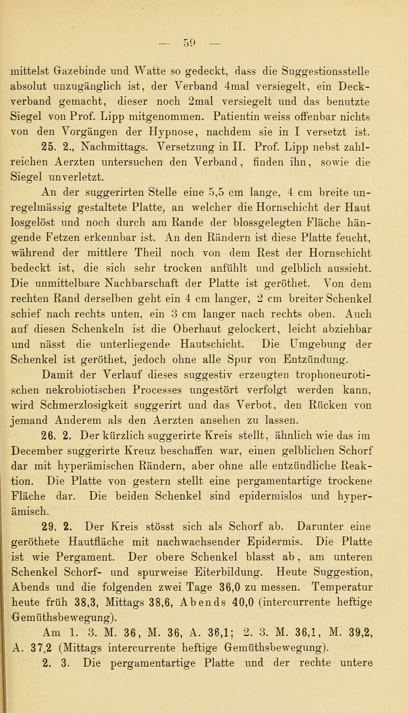 mittelst Gazebinde und Watte so gedeckt, dass die Suggestionsstelle absolut unzugänglich ist, der Verband 4mal versiegelt, ein Deck- verband gemacht, dieser noch 2mal versiegelt und das benutzte Siegel von Prof. Lipp mitgenommen. Patientin weiss offenbar nichts von den Vorgängen der Hypnose, nachdem sie in I versetzt ist. 25. 2., Nachmittags. Versetzung in IL Prof. Lipp nebst zahl- reichen Aerzten untersuchen den Verband, finden ihn, sowie die Siegel unverletzt. An der suggerirten Stelle eine 5,5 cm lange, 4 cm breite un- regelmässig gestaltete Platte, an welcher die Hornschicht der Haut losgelöst und noch durch am Rande der blossgelegten Fläche hän- gende Fetzen erkennbar ist. An den Rändern ist diese Platte feucht, während der mittlere Theil noch von dem Rest der Hornschicht bedeckt ist, die sich sehr trocken anfühlt und gelblich aussieht. Die unmittelbare Nachbarschaft der Platte ist geröthet. Von dem rechten Rand derselben geht ein 4 cm langer, 2 cm breiter Schenkel schief nach rechts unten, ein 3 cm langer nach rechts oben. Auch auf diesen Schenkeln ist die Oberhaut gelockert, leicht abziehbar und nässt die unterliegende Hautschicht. Die Umgebung der Schenkel ist geröthet, jedoch ohne alle Spur von Entzündung. Damit der Verlauf dieses suggestiv erzeugten trophoneuroti- schen nekrobiotischen Processes ungestört verfolgt werden kann, wird Schmerzlosigkeit suggerirt und das Verbot, den Rücken von jemand Anderem als den Aerzten ansehen zu lassen. 26. 2. Der kürzlich suggerirte Kreis stellt, ähnlich wie das im December suggerirte Kreuz beschaffen war, einen gelblichen Schorf dar mit hyperämischen Rändern, aber ohne alle entzündliche Reak- tion. Die Platte von gestern stellt eine pergamentartige trockene Fläche dar. Die beiden Schenkel sind epidenuislos und hyper- ämisch. 29. 2. Der Kreis stösst sich als Schorf ab. Darunter eine geröthete Hautfläche mit nachwachsender Epidermis. Die Platte ist wie Pergament. Der obere Schenkel blasst ab, am unteren Schenkel Schorf- und spurweise Eiterbildung. Heute Suggestion, Abends und die folgenden zwei Tage 36,0 zu messen. Temperatur heute früh 38,3, Mittags 38,6, Abends 40,0 (intercurrente heftige Gemüthsbewegung). Am 1. 3. M. 36, M. 36, A. 36,1; 2. 3. M. 36,1, M. 39,2, A. 37,2 (Mittags intercurrente heftige Gemüthsbewegung). 2. 3. Die pergamentartige Platte und der rechte untere