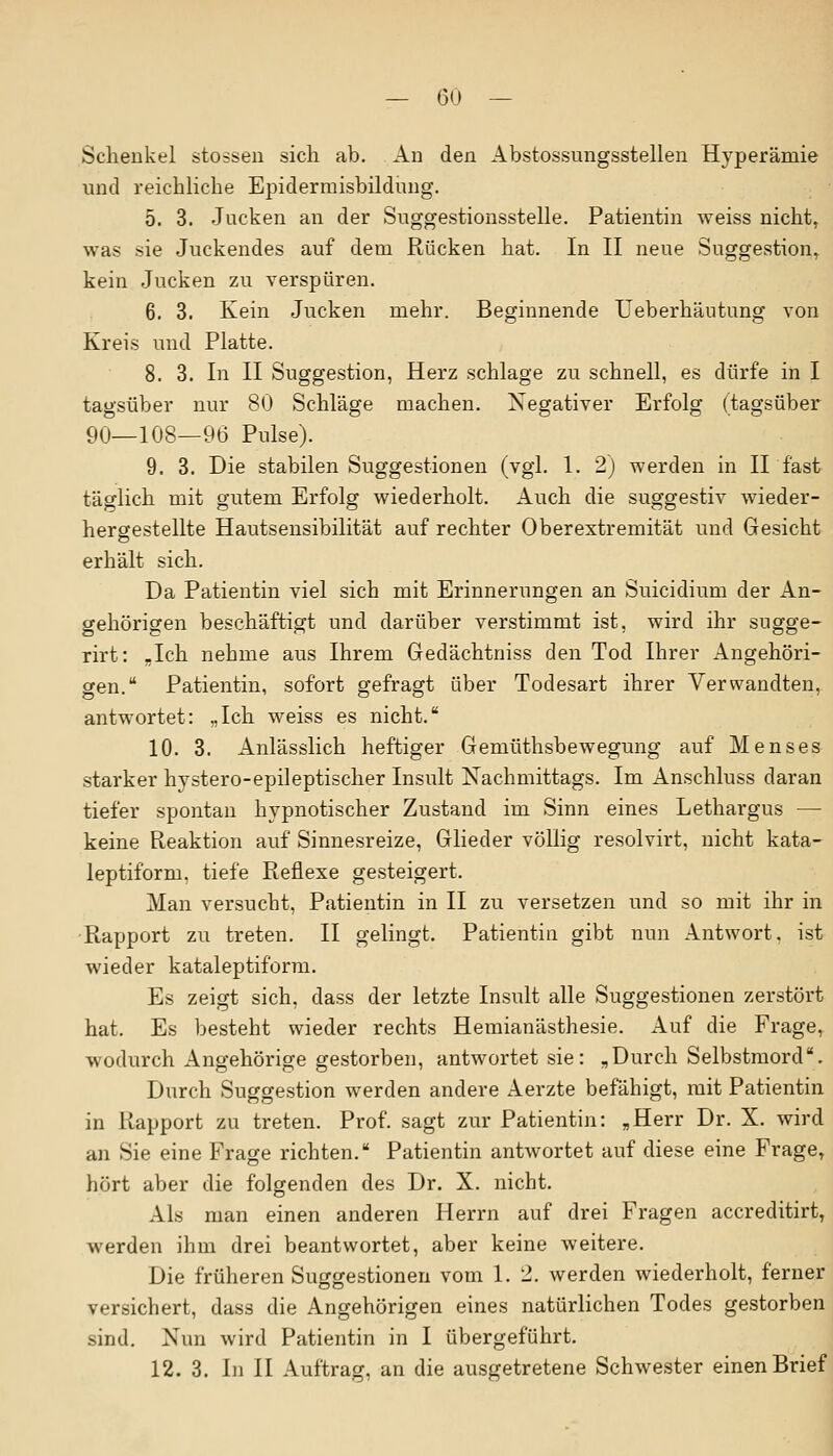 Schenkel stossen sich ab. An den Abstossungsstellen Hyperämie und reichliche Epiclerraisbildung. 5. 3. Jacken an der Suggestionsstelle. Patientin weiss nicht, was sie Juckendes auf dem Rücken hat. In II neue Suggestion, kein Jucken zu verspüren. 6. 3. Kein Jucken mehr. Beginnende Ueberhäutung von Kreis und Platte. 8. 3. In II Suggestion, Herz schlage zu schnell, es dürfe in I tagsüber nur 80 Schläge machen. Negativer Erfolg (tagsüber 90—108—96 Pulse). 9. 3. Die stabilen Suggestionen (vgl. 1. 2) werden in II fast täglich mit gutem Erfolg wiederholt. Auch die suggestiv wieder- hergestellte Hautsensibilität auf rechter Oberextremität und Gesicht erhält sich. Da Patientin viel sich mit Erinnerungen an Suicidium der An- gehörigen beschäftigt und darüber verstimmt ist, wird ihr sugge- rirt: .Ich nehme aus Ihrem Gedächtniss den Tod Ihrer Angehöri- gen. Patientin, sofort gefragt über Todesart ihrer Verwandten, antwortet: „Ich weiss es nicht. 10. 3. Anlässlich heftiger Gemüthsbewegung auf Menses starker hystero-epileptischer Insult Nachmittags. Im Anschluss daran tiefer spontan hypnotischer Zustand im Sinn eines Lethargus — keine Reaktion auf Sinnesreize, Glieder völlig resolvirt, nicht kata- leptiform, tiefe Reflexe gesteigert. Man versucht, Patientin in II zu versetzen und so mit ihr in Rapport zu treten. II gelingt. Patientin gibt nun Antwort, ist wieder kataleptiform. Es zeigt sich, class der letzte Insult alle Suggestionen zerstört hat. Es besteht wieder rechts Hemianästhesie. Auf die Frage, wodurch Angehörige gestorben, antwortet sie: „Durch Selbstmord. Durch Suggestion werden andere Aerzte befähigt, mit Patientin in Rapport zu treten. Prof. sagt zur Patientin: „Herr Dr. X. wird an Sie eine Frage richten. Patientin antwortet auf diese eine Frage, hört aber die folgenden des Dr. X. nicht. Als man einen anderen Herrn auf drei Fragen accreditirt, werden ihm drei beantwortet, aber keine weitere. Die früheren Suggestionen vom 1.2. werden wiederholt, ferner versichert, dass die Angehörigen eines natürlichen Todes gestorben sind. Nun wird Patientin in I übergeführt. 12. 3. in II Auftrag, an die ausgetretene Schwester einen Brief
